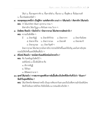 ป ัญ ห า - เ ฉ ล ย ว ิช า ธ ร ร ม น ัก ธ ร ร ม ช ั้น โ ท ห น ้า | 8
ได้แก่ ๑. ชั้นจาตุมหาราชิก ๒. ชั้นดาวดึงส์ ๓. ชั้นยามา ๔. ชั้นดุสิต ๕. ชั้นนิมมานรดี
๖. ชั้นปรนิมมิตรสวัดดี ฯ
๗. พระพุทธคุณบทหนึ่งว่า เป็นผู้หักก าแห่งสังสารจักร ถามว่า ก าได้แก่อะไร ? สังสารจักร ได้แก่อะไร
ตอบ กำ ได้แก่อวิชชา ตัณหา อุปาทาน กรรม ฯ
สังสารจักร ได้แก่วัฏฏะ ๓ คือกิเลส กรรม วิบาก ฯ
๘. มิจฉัตตะ คืออะไร ? มีอะไรบ้าง ? มิจฉาวายามะ ได้แก่พยายามผิดอย่างไร ?
ตอบ ความเป็นสิ่งที่ผิด ฯ
มี ๑. มิจฉาทิฏฐิ ๒. มิจฉาสังกัปปะ ๓. มิจฉาวาจา ๔. มิจฉากัมมันตะ
๕. มิจฉาอาชีวะ ๖. มิจฉาวายามะ ๗. มิจฉาสติ ๘. มิจฉาสมาธิ
๙. มิจฉาญาณะ ๑๐. มิจฉาวิมุตติ ฯ
มิจฉาวายามะ ได้แก่พยายามในทางยังบาปธรรมให้เกิดขึ้นและให้เจริญ และในทางยังกุศล
ธรรมไม่ให้เกิดขึ้นและให้เสื่อมสิ้นไป ฯ
๙. สังโยชน์ คืออะไร ? พระโสดาบันละสังโยชน์อะไรขาดบ้าง ?
ตอบ คือ กิเลสอันผูกใจสัตว์ไว้ ฯ
ละสังโยชน์ ๓ เบื้องต้นได้ขาด คือ
๑. สักกายทิฏฐิ
๒. วิจิกิจฉา
๓. สีลัพพตปรามาส ฯ
๑๐. ธุดงค์ ได้แก่อะไร ? การสมาทานธุดงค์ด้วยการฉันมื้อเดียวเป็นวัตรที่เรียกกันทั่วไปว่า “ฉันเอกา”
จัดเข้าในธุดงค์ข้อไหน ?
ตอบ ได้แก่วัตตจริยาพิเศษอย่างหนึ่ง เป็นอุบายขัดเกลากิเลส และเป็นไปเพื่อความมักน้อยสันโดษ
จัดเข้าในข้อเอกาสนิกังคะ คือถือนั่งฉัน ณ อาสนะเดียวเป็นวัตร ฯ
 