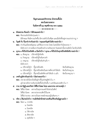 ป ัญ ห า - เ ฉ ล ย ว ิช า ธ ร ร ม น ัก ธ ร ร ม ช ั้น โ ท ห น ้า | 9
ปัญหาและเฉลยวิชาธรรม นักธรรมชั้นโท
สอบในสนามหลวง
วันอังคารที่ ๒๓ พฤศจิกายน พ.ศ. ๒๕๕๓
๑. สังขตธรรม คืออะไร ? มีลักษณะอย่างไร ?
ตอบ คือธรรมอันปัจจัยปรุงแต่ง ฯ
มีลักษณะ คือมีความเกิดขึ้น มีความดับไปในที่สุด และเมื่อยังตั้งอยู่ความแปรปรากฏ ฯ
๒. วิมุตติ กับ วิโมกข์ ต่างกันอย่างไร ? สมุจเฉทวิมุตติ มีอธิบายอย่างไร ?
ตอบ ต่างกันแต่โดยพยัญชนะ แต่ก็พ้นจากราคะ โทสะ โมหะได้เท่ากันโดยอรรถ ฯ
มีอธิบายว่า ความพ้นจากกิเลสด้วยอำนาจอริยมรรค กิเลสเหล่านั้นขาดเด็ดไป ไม่กลับเกิดอีก
๓. ญาณ ๓ ที่เป็นไปในอริยสัจ ๔ มีอะไรบ้าง ? ญาณ ๓ ที่เป็นไปในทุกขนิโรธสัจมีอธิบายอย่างไร ?
ตอบ ๑. สัจจญาณ ปรีชาหยั่งรู้อริยสัจ
๒. กิจจญาณ ปรีชาหยั่งรู้กิจอันควรทำ
๓. กตญาณ ปรีชาหยั่งรู้กิจอันทำแล้ว ฯ
มีอธิบายว่า
๑. ปรีชาหยั่งรู้ว่า นี้ทุกขนิโรธสัจ จัดเป็นสัจจญาณ
๒. ปรีชาหยั่งรู้ว่า นี้ทุกขนิโรธสัจเป็นสภาพที่ควรทำให้แจ้ง จัดเป็นกิจจญาณ
๓. ปรีชาหยั่งรู้ว่า นี้ทุกขนิโรธสัจที่ควรทำให้แจ้ง ๆ แล้ว จัดเป็นกตญาณ ฯ
๔. ภพกับภูมิต่างกันอย่างไร ? มีอย่างละเท่าไร ?
ตอบ ภพ หมายถึงโลกเป็นที่อยู่ต่างชั้นแห่งหมู่สัตว์ มี ๓ ฯ
ภูมิ หมายถึงภาวะอันประณีตขึ้นไปเป็นชั้น ๆ แห่งจิตและเจตสิก มี ๔ ฯ
๕. กาม ภพ ทิฏฐิ และอวิชชา ได้ชื่อว่าโอฆะ โยคะ และอาสวะ เพราะเหตุไร ?
ตอบ ได้ชื่อว่าโอฆะ เพราะเป็นดุจกระแสน้ำอันท่วมใจสัตว์
ได้ชื่อว่าโยคะ เพราะประกอบสัตว์ไว้ในภพ
ได้ชื่อว่าอาสวะ เพราะเป็นสภาพหมักหมมอยู่ในสันดาน ฯ
๖. จริต ๖ ได้แก่อะไรบ้าง ? คนมีจริตมักนึกพล่านจะพึงแก้ด้วยกัมมัฏฐานอะไร ?
ตอบ ได้แก่ ๑. ราคจริต
๒. โทสจริต
๓. โมหจริต
๔. วิตักกจริต
๕. สัทธาจริต
๖. พุทธิจริต ฯ
 