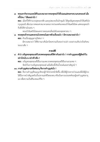 ป ัญ ห า - เ ฉ ล ย ว ิช า ธ ร ร ม น ัก ธ ร ร ม ช ั้น โ ท ห น ้า | 10
๗. พระมหากัจจายนะเคยได้รับมอบหมายจากพระพุทธเจ้าให้ไปเผยแผ่พระศาสนาแทนพระองค์ เมื่อ
ครั้งไหน ? ได้ผลอย่างไร ?
ตอบ เมื่อครั้งที่ท่านบรรลุพระอรหัต และอุปสมบทเป็นภิกษุแล้ว ได้ทูลเชิญพระพุทธเจ้าให้เสด็จไป
กรุงอุชเชนี เพื่อประกาศพระศาสนาตามพระราชประสงค์ของพระเจ้าจัณฑปัชโชต แต่พระพุทธเจ้า
รับสั่งให้ท่านไปแทน ฯ
พระเจ้าจัณฑปัชโชตและชาวพระนครเลื่อมใสในพระพุทธศาสนา ฯ
๘. พระพุทธเจ้าทรงแสดงธรรมโปรดพระโมฆราชด้วยเรื่องอะไร ? มีความหมายอย่างไร ?
ตอบ ด้วยเรื่องสุญญตานุปัสสนา ฯ
มีความหมายว่า ให้พิจารณาเห็นโลกโดยความเป็นของว่างเปล่า ถอนความเห็นว่าเป็นตัวตน
ของเราเสีย ฯ
ศาสนพิธี
๙. คำว่า เจริญพระพุทธมนต์กับสวดพระพุทธมนต์ใช้ต่างกันอย่างไร ? การทำบุญฉลองอัฐิจัดเข้าใน
อย่างไหนใน ๒ อย่างข้างต้น ?
ตอบ เจริญพระพุทธมนต์ใช้ในงานมงคล สวดพระพุทธมนต์ใช้ในงานอวมงคล ฯ
จัดเข้าในการเจริญพระพุทธมนต์ แต่ไม่ต้องตั้งขันน้ำมนต์และสายสิญจน์ ฯ
๑๐. งานทำบุญต่อนามหรือต่ออายุ คืองานทำบุญเช่นไร ?
ตอบ คืองานทำบุญที่คณะญาติของผู้กำลังป่วยหนักจัดขึ้น เพื่อให้ผู้ป่วยหายป่วยและเพื่อให้ผู้ป่วย
ได้มีโอกาสบำเพ็ญกุศลในบั้นปลายแห่งชีวิตของตน หรือเป็นความประสงค์ของผู้จะทำบุญต่ออายุ
เอง เพื่อความเป็นสิริมงคลแก่ชีวิต ฯ
 