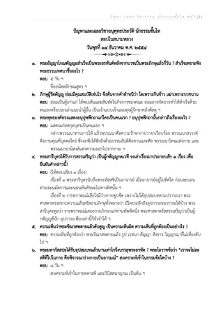 ป ัญ ห า - เ ฉ ล ย ว ิช า ธ ร ร ม น ัก ธ ร ร ม ช ั้น โ ท ห น ้า | 11
ปัญหาและเฉลยวิชาอนุพุทธประวัติ นักธรรมชั้นโท
สอบในสนามหลวง
วันพุธที่ ๑๔ ธันวาคม พ.ศ. ๒๕๕๔
๑. พระอัญญาโกณฑัญญะสำเร็จเป็นพระอรหันต์หลังจากบวชเป็นพระภิกษุแล้วกี่วัน ? สำเร็จเพราะฟัง
พระธรรมเทศนาชื่ออะไร ?
ตอบ ๕ วัน ฯ
ชื่ออนัตตลักขณสูตร ฯ
๒. ภิกษุผู้รัตตัญญู ย่อมมีคุณสมบัติเช่นไร จึงพ้นจากคำตำหนิว่า โตเพราะกินข้าว เฒ่าเพราะบวชนาน
ตอบ ย่อมเป็นผู้เก่าแก่ ได้พบเห็นและสันทัดในกิจการของคณะ ย่อมอาจจัดอาจทำให้สำเร็จด้วย
ตนเองหรือบอกเล่าแนะนำผู้อื่น เป็นเจ้าแบบเจ้าแผนดุจผู้รักษาคลังพัสดุ ฯ
๓. พระพุทธองค์ทรงแสดงอนุปุพพีกถาแก่ใครเป็นคนแรก ? อนุปุพพีกถานั้นกล่าวถึงเรื่องอะไร ?
ตอบ แสดงแก่ยสกุลบุตรเป็นคนแรก ฯ
กล่าวพรรณนาทานการให้ แล้วพรรณนาศีลความรักษากายวาจาเรียบร้อย พรรณนาสวรรค์
คือกามคุณที่บุคคลใคร่ ซึ่งจะพึงได้พึงถึงด้วยกรรมอันดีคือทานและศีล พรรณนาโทษแห่งกาม และ
พรรณนาอานิสงส์แห่งความออกไปจากกาม ฯ
๔. พระสารีบุตรได้รับการสรรเสริญว่า เป็นผู้กตัญญูกตเวที จงเล่าเรื่องมาประกอบสัก ๑ เรื่อง เพื่อ
ยืนยันคำกล่าวนี้?
ตอบ (ให้ตอบเพียง ๑ เรื่อง)
เรื่องที่ ๑ พระสารีบุตรนับถือพระอัสสชิเป็นอาจารย์ เมื่ออาจารย์อยู่ในทิศใด ก่อนจะนอน
ท่านจะนมัสการและนอนหันศีรษะไปทางทิศนั้น ฯ
เรื่องที่ ๒ ราธพราหมณ์เสียใจมีร่างกายซูบซีด เพราะไม่ได้อุปสมบทตามปรารถนา พระ
ศาสดาทรงทราบความแล้วตรัสถามภิกษุทั้งหลายว่า มีใครระลึกถึงอุปการะของราธะได้บ้าง พระ
สารีบุตรทูลว่า ราธพราหมณ์เคยถวายภิกษาแก่ท่านทัพพีหนึ่ง พระศาสดาตรัสสรรเสริญว่าเป็นผู้
กตัญญูดีนัก อุปการะเพียงเท่านี้ก็ยังจำได้ ฯ
๕. ความเห็นว่าพระขีณาสพตายแล้วดับสูญ เป็นความเห็นผิด ความเห็นที่ถูกต้องเป็นอย่างไร ?
ตอบ ความเห็นที่ถูกต้องว่า พระขีณาสพตายแล้ว รูป เวทนา สัญญา สังขาร วิญญาณ ที่ไม่เที่ยงดับ
ไป ฯ
๖. พระมหากัสสปะได้รับอุปสมบทแล้วนานเท่าไรจึงบรรลุพระอรหัต ? พระโอวาทข้อว่า “เราจะไม่ละ
สติที่ไปในกาย คือพิจารณาร่างกายเป็นอารมณ์” สงเคราะห์เข้าในธรรมข้อใดบ้าง ?
ตอบ ๘ วัน ฯ
สงเคราะห์เข้าในกายคตาสติ และวิปัสสนาญาณ เป็นต้น ฯ
 