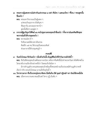 ป ัญ ห า - เ ฉ ล ย ว ิช า ธ ร ร ม น ัก ธ ร ร ม ช ั้น โ ท ห น ้า | 12
๗. พระสาวกผู้แสดงความไม่ต่างกันแห่งวรรณะ ๔ เหล่า คือใคร ? แสดงแก่ใคร ? ที่ไหน ? พระสูตรนั้น
ชื่ออะไร ?
ตอบ พระมหากัจจายนะเป็นผู้แสดง ฯ
แก่พระเจ้ามธุรราช อวันตีบุตร ฯ
ที่คุนธาวัน แขวงมธุรราชธานี ฯ
สูตรนั้นชื่อว่า มธุรสูตร ฯ
๘. อาจารย์ผู้ผูกปัญหาให้ศิษย์ ๑๖ คนไปทูลถามพระพุทธเจ้าชื่ออะไร ? ทั้งอาจารย์และศิษย์ฟังพุทธ
พยากรณ์แล้วได้บรรลุผลอะไร ?
ตอบ พราหมณ์พาวรี ฯ
ปิงคิยมาณพได้ดวงตาเห็นธรรม
ศิษย์อีก ๑๕ คน ได้บรรลุเป็นพระอรหันต์
ส่วนอาจารย์ได้บรรลุเสขภูมิ ฯ
ศาสนพิธี
๙. วันเทโวโรหณะ คือวันอะไร ? เนื่องด้วยวันนั้น มีบุญพิธีอะไรที่ทำกันมาจนถึงบัดนี้ ?
ตอบ คือวันที่พระพุทธเจ้าเสด็จลงจากเทวโลก หลังจากที่เสด็จขึ้นไปจำพรรษาในดาวดึงส์พิภพถ้วน
ไตรมาสโบราณเรียกอีกอย่างหนึ่งว่า วันพระเจ้าเปิดโลก ฯ
มีการทำบุญตักบาตรแด่พระพุทธเจ้าพร้อมทั้งพระสงฆ์ จนเป็นประเพณีทำบุญตักบาตรที่
เรียกว่า ตักบาตรเทโวโรหณะ มาจนถึงปัจจุบันนี้ ฯ
๑๐. วิหารทานคาถา ซึ่งเป็นบทอนุโมทนาพิเศษ เริ่มต้นด้วย สีตํ อุณฺหํ ปฏิหนฺติ ฯลฯ นิยมใช้สวดเมื่อใด
ตอบ เมื่อทายกถวายเสนาสนะมีโบสถ์ วิหาร กุฎี เป็นต้น ฯ
 