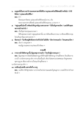 ป ัญ ห า - เ ฉ ล ย ว ิช า ธ ร ร ม น ัก ธ ร ร ม ช ั้น โ ท ห น ้า | 14
๖. อนุพุทธที่เป็นสาวกสาวิกาของพระศาสดาซึ่งได้รับการอุปสมบทด้วยวิธีพิเศษมีบ้างหรือไม่ ? ถ้ามี
คือใคร ? อุปสมบทด้วยวิธีใด ?
ตอบ มี ฯ
คือพระมหากัสสปะ อุปสมบทด้วยวิธีรับพระโอวาท ๓ ข้อ
พระนางมหาปชาบดีโคตมี อุปสมบทด้วยวิธีรับครุธรรม ๘ ประการ ฯ
๗. “หมู่มนุษย์ในโลกนี้ อาศัยอะไรจึงบูชายัญบวงสรวงเทวดา” นี่เป็นปัญหาของใคร ? และได้รับพุทธ
พยากรณ์ว่าอย่างไร ?
ตอบ เป็นปัญหาของปุณณกมาณพ ฯ
ได้รับพุทธพยากรณ์ว่า หมู่มนุษย์เหล่านั้น อยากได้ของที่ตนปรารถนา อาศัยของที่มีชราทรุด
โทรมจึงบูชายัญบวงสรวงเทวดา ฯ
๘. ข้อธรรมว่า “โลกคือหมู่สัตว์อันชรานำเข้าไปใกล้ ไม่ยั่งยืน” เรียกว่าธรรมอะไร ? ใครแสดงแก่ใคร ?
ตอบ เรียกว่า ธรรมุทเทศ ฯ
พระรัฐบาลแสดงถวายแก่พระเจ้าโกรัพยะ ฯ
ศาสนพิธี
๙. การถวายผ้าวัสสิกสาฎกนั้น มีมูลเหตุมาจากอะไร ? ใครเป็นผู้ถวายคนแรก ?
ตอบ มีมูลเหตุมาจากเดิมยังไม่มีพุทธานุญาตให้ภิกษุมีผ้าวัสสิกสาฎก ภิกษุทั้งหลาย จึงเปลือยกาย
อาบน้ำ นางวิสาขามหาอุบาสิกา ทราบเรื่องนั้นแล้ว เห็นว่าไม่สมควรแก่เพศสมณะ จึงทูลขอพระ
พุทธานุญาต เพื่อถวายผ้าอาบน้ำฝนแก่ภิกษุทั้งหลาย ฯ
นางวิสาขามหาอุบาสิกา ฯ
๑๐. จงเขียนอุโบสถศีล เฉพาะข้อที่ ๗ มาดู
ตอบ นจฺจคีตวาทิตวิสูกทสฺสนา มาลาคนฺธวิเลปนธารณมณฺฑนวิภูสนฏฺฐฃานา เวรมณี สิกฺขาปทํ สมา
ทิยามิ ฯ
 