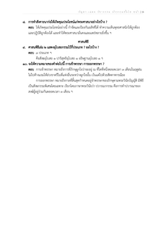 ป ัญ ห า - เ ฉ ล ย ว ิช า ธ ร ร ม น ัก ธ ร ร ม ช ั้น โ ท ห น ้า | 16
๘. การทำสังคายนาก่อให้เกิดคุณประโยชน์แก่พระศาสนาอย่างไรบ้าง ?
ตอบ ให้เกิดคุณประโยชน์อย่างนี้ กำจัดและป้องกันอลัชชีได้ ทำความเห็นพุทธศาสนิกให้ถูกต้อง
และปฏิบัติถูกต้องได้ และทำให้พระศาสนามั่นคงและแพร่หลายยิ่งขึ้น ฯ
ศาสนพิธี
๙. ศาสนพิธีเล่ม ๒ แสดงอุโบสถกรรมไว้กี่ประเภท ? อะไรบ้าง ?
ตอบ ๓ ประเภท ฯ
คือสังฆอุโบสถ ๑ ปาริสุทธิอุโบสถ ๑ อธิษฐานอุโบสถ ๑ ฯ
๑๐. จงให้ความหมายของคำต่อไปนี้ การเข้าพรรษา การออกพรรษา ?
ตอบ การเข้าพรรษา หมายถึงการที่ภิกษุผูกใจว่าจะอยู่ ณ ที่ใดที่หนึ่งตลอดเวลา ๓ เดือนในฤดูฝน
ไม่ไปค้างแรมให้ล่วงราตรีในที่แห่งอื่นระหว่างผูกใจนั้น เว้นแต่ไปด้วยสัตตาหกรณียะ
การออกพรรษา หมายถึงกาลที่สิ้นสุดกำหนดอยู่จำพรรษาของภิกษุตามพระวินัยบัญญัติ มีพิธี
เป็นสังฆกรรมพิเศษโดยเฉพาะ เรียกโดยภาษาพระวินัยว่า ปวารณากรรม คือการทำปวารณาของ
สงฆ์ผู้อยู่ร่วมกันตลอดเวลา ๓ เดือน ฯ
 