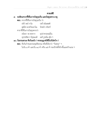 ป ัญ ห า - เ ฉ ล ย ว ิช า ธ ร ร ม น ัก ธ ร ร ม ช ั้น โ ท ห น ้า | 18
ศาสนพิธี
๙. จงเขียนคาถาที่ใช้ในการบังสุกุลเป็น และบังสุกุลตาย มาดู
ตอบ คาถาที่ใช้ในการบังสุกุลเป็น ว่า
อจิรํ วตยํ กาโย ปฐฃวึ อธิเสสฺสติ
ฉุฑฺโฑ อเปตวิญฺญฃาโณ นิรตฺถํว กลิงฺครํ
คาถาที่ใช้ในการบังสุกุลตายว่า
อนิจฺจา วต สงฺขารา อุปฺปาทวยธมฺมิโน
อุปฺปชฺชิตฺวา นิรุชฺฌนฺติ เตสํ วูปสโม สุโข ฯ
๑๐. วันธรรมสวนะ คือวันอะไร ? ทรงอนุญาตให้มีในวันใดบ้าง ?
ตอบ คือวันกำหนดประชุมฟังธรรม หรือที่เรียกว่า “วันพระ” ฯ
ในวัน ๘ ค่ำ และวัน ๑๔ ค่ำ หรือ ๑๕ ค่ำ ของปักษ์ทั้งข้างขึ้นและข้างแรม ฯ
 