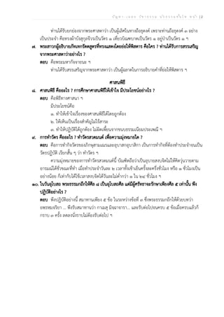 ป ัญ ห า - เ ฉ ล ย ว ิช า ธ ร ร ม น ัก ธ ร ร ม ช ั้น โ ท ห น ้า | 2
ท่านได้รับยกย่องจากพระศาสดาว่า เป็นผู้เลิศในทางถือธุดงค์ เพราะท่านถือธุดงค์ ๓ อย่าง
เป็นประจำ คือทรงผ้าบังสุกุลจีวรเป็นวัตร ๑ เที่ยวบิณฑบาตเป็นวัตร ๑ อยู่ป่าเป็นวัตร ๑ ฯ
๗. พระสาวกผู้อธิบายภัทเทกรัตตสูตรที่ทรงแสดงโดยย่อให้พิสดาร คือใคร ? ท่านได้รับการสรรเสริญ
จากพระศาสดาว่าอย่างไร ?
ตอบ คือพระมหากัจจายนะ ฯ
ท่านได้รับสรรเสริญจากพระศาสดาว่า เป็นผู้ฉลาดในการอธิบายคำที่ย่อให้พิสดาร ฯ
ศาสนพิธี
๘. ศาสนพิธี คืออะไร ? การศึกษาศาสนพิธีให้เข้าใจ มีประโยชน์อย่างไร ?
ตอบ คือพิธีทางศาสนา ฯ
มีประโยชน์คือ
๑. ทำให้เข้าใจเรื่องของศาสนพิธีได้โดยถูกต้อง
๒. ให้เห็นเป็นเรื่องสำคัญไม่ไร้สาระ
๓. ทำให้ปฏิบัติได้ถูกต้อง ไม่ผิดเพี้ยนจากขนบธรรมเนียมประเพณี ฯ
๙. การทำวัตร คืออะไร ? ทำวัตรสวดมนต์ เพื่อความมุ่งหมายใด ?
ตอบ คือการทำกิจวัตรของภิกษุสามเณรและอุบาสกอุบาสิกา เป็นการทำกิจที่ต้องทำประจำจนเป็น
วัตรปฏิบัติ เรียกสั้น ๆ ว่า ทำวัตร ฯ
ความมุ่งหมายของการทำวัตรสวดมนต์นี้ บัณฑิตถือว่าเป็นอุบายสงบจิตไม่ให้คิดวุ่นวายตาม
อารมณ์ได้ชั่วขณะที่ทำ เมื่อทำประจำวันละ ๒ เวลาทั้งเช้าเย็นครั้งละครึ่งชั่วโมง หรือ ๑ ชั่วโมงเป็น
อย่างน้อย ก็เท่ากับได้ใช้เวลาสงบจิตได้วันละไม่ต่ำกว่า ๑ ใน ๒๔ ชั่วโมง ฯ
๑๐. ในวันอุโบสถ พระธรรมกถึกให้ศีล ๘ เป็นอุโบสถศีล แต่มีผู้ศรัทธาจะรักษาเพียงศีล ๕ เท่านั้น พึง
ปฏิบัติอย่างไร ?
ตอบ พึงปฏิบัติอย่างนี้ สมาทานเพียง ๕ ข้อ ในระหว่างข้อที่ ๓ ซึ่งพระธรรมกถึกให้ด้วยบทว่า
อพฺรหฺมจริยา ... พึงรับสมาทานว่า กาเมสุ มิจฺฉาจารา... และรับต่อไปจนครบ ๕ ข้อเมื่อครบแล้วก็
กราบ ๓ ครั้ง ลดลงนั่งราบไม่ต้องรับต่อไป ฯ
 