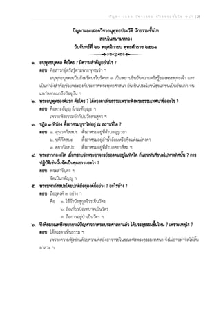 ป ัญ ห า - เ ฉ ล ย ว ิช า ธ ร ร ม น ัก ธ ร ร ม ช ั้น โ ท ห น ้า | 25
ปัญหาและเฉลยวิชาอนุพุทธประวัติ นักธรรมชั้นโท
สอบในสนามหลวง
วันจันทร์ที่ ๒๖ พฤศจิกายน พุทธศักราช ๒๕๖๑
๑. อนุพุทธบุคคล คือใคร ? มีความสำคัญอย่างไร ?
ตอบ คือสาวกผู้ตรัสรู้ตามพระพุทธเจ้า ฯ
อนุพุทธบุคคลเป็นสังฆรัตนะในรัตนะ ๓ เป็นพยานยืนยันความตรัสรู้ของพระพุทธเจ้า และ
เป็นกำลังสำคัญช่วยพระองค์ประกาศพระพุทธศาสนา อันเป็นประโยชน์สุขแก่ชนเป็นอันมาก จน
แพร่หลายมาถึงปัจจุบัน ฯ
๒. พระอนุพุทธองค์แรก คือใคร ? ได้ดวงตาเห็นธรรมเพราะฟังพระธรรมเทศนาชื่ออะไร ?
ตอบ คือพระอัญญาโกณฑัญญะ ฯ
เพราะฟังธรรมจักกัปปวัตตนสูตร ฯ
๓. ชฎิล ๓ พี่น้อง ตั้งอาศรมบูชาไฟอยู่ ณ สถานที่ใด ?
ตอบ ๑. อุรุเวลกัสสปะ ตั้งอาศรมอยู่ที่ตำบลอุรุเวลา
๒. นทีกัสสปะ ตั้งอาศรมอยู่ลำน้ำอ้อมหรือคุ้งแห่งแม่คงคา
๓. คยากัสสปะ ตั้งอาศรมอยู่ที่ตำบลคยาสีสะ ฯ
๔. พระสาวกองค์ใด เมื่อทราบว่าพระอาจารย์ของตนอยู่ในทิศใด ก็นอนหันศีรษะไปทางทิศนั้น ? การ
ปฏิบัติเช่นนั้นจัดเป็นคุณธรรมอะไร ?
ตอบ พระสารีบุตร ฯ
จัดเป็นกตัญญู ฯ
๕. พระมหากัสสปะโดยปกติถือธุดงค์กี่อย่าง ? อะไรบ้าง ?
ตอบ ถือธุดงค์ ๓ อย่าง ฯ
คือ ๑. ใช้ผ้าบังสุกุลจีวรเป็นวัตร
๒. ถือเที่ยวบิณฑบาตเป็นวัตร
๓. ถือการอยู่ป่าเป็นวัตร ฯ
๖. ปิงคิยมาณพฟังพยากรณ์ปัญหาจากพระบรมศาสดาแล้ว ได้บรรลุธรรมชั้นไหน ? เพราะเหตุไร ?
ตอบ ได้ดวงตาเห็นธรรม ฯ
เพราะความฟุ้งซ่านด้วยความคิดถึงอาจารย์ในขณะฟังพระธรรมเทศนา จึงไม่อาจทำจิตให้สิ้น
อาสวะ ฯ
 