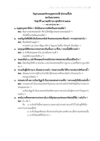 ป ัญ ห า - เ ฉ ล ย ว ิช า ธ ร ร ม น ัก ธ ร ร ม ช ั้น โ ท ห น ้า | 27
ปัญหาและเฉลยวิชาอนุพุทธประวัติ นักธรรมชั้นโท
สอบในสนามหลวง
วันศุกร์ที่ ๑๕ พฤศจิกายน พุทธศักราช ๒๕๖๒
๑. อนุพุทธบุคคล คือใคร ? เป็นได้เฉพาะบรรพชิตหรือเฉพาะคฤหัสถ์ ?
ตอบ คือสาวกของพระพุทธเจ้า ที่ท่านได้ตรัสรู้มรรคผลตามพระพุทธเจ้า ฯ
เป็นได้ทั้งบรรพชิตและคฤหัสถ์ ฯ
๒. พระปัญจวัคคีย์ได้สำเร็จเป็นพระอรหันต์ ด้วยพระธรรมเทศนาชื่ออะไร ? ความย่อว่าอย่างไร ?
ตอบ ชื่ออนัตตลักขณสูตร ฯ
ความย่อว่า รูป เวทนา สัญญา สังขาร วิญญาณ ไม่เที่ยง เป็นทุกข์ เป็นอนัตตา ฯ
๓. ยสกุลบุตรได้ฟังธรรมจากพระศาสดาเป็นครั้งแรก ณ ที่ไหน ? ธรรมนั้นมีชื่อว่าอะไร ?
ตอบ ณ ป่าอิสิปตนมฤคทายวัน แขวงเมืองพาราณสี ฯ
อนุปุพพีกถาและอริยสัจ ๔ ฯ
๔. พระอรหันต์ ๖๐ องค์ ที่พระพุทธเจ้าทรงส่งไปประกาศพระศาสนาครั้งแรกมีใครบ้าง ?
ตอบ มีพระปัญจวัคคีย์ ๕ พระยสะ ๑ สหายของพระยสะที่ปรากฏนาม ๔ และที่ไม่ปรากฏนามอีก
๕๐ ฯ
๕. ความเป็นผู้มีบริวารมาก เป็นผลมาจากอะไร ? พระสาวกองค์ใด ได้รับการยกย่องว่าเลิศในทางนี้ ?
ตอบ เป็นผลมาจากความรู้จักเอาใจบริษัท รู้จักสงเคราะห์ด้วยอามิสบ้าง ด้วยธรรมบ้าง ฯ
พระอุรุเวลกัสสปะ ฯ
๖. ธรรมเสนาบดี และ นวกัมมาธิฏฐายี เป็นนามของพระสาวกองค์ใด ? เพราะเหตุไรจึงมีนามเช่นนั้น ?
ตอบ ธรรมเสนาบดี เป็นนามของพระสารีบุตรเถระ เพราะท่านเป็นกำลังสำคัญยิ่งในการประกาศ
พระพุทธศาสนา ฯ
นวกัมมาธิฏฐายี เป็นนามของพระโมคคัลลานเถระ เพราะท่านเป็นผู้สามารถกำกับดูแลการ
ก่อสร้าง ฯ
๗. พระโอวาทที่พระศาสดาทรงประทานในการให้อุปสมบทแก่พระมหากัสสปะมีกี่ข้อ ? อะไรบ้าง ?
ตอบ มี ๓ ข้อ ฯ
คือ ๑. เราจักเข้าไปตั้งความละอาย และความยำเกรงอย่างแรงกล้าไว้ ในภิกษุทั้งที่เป็น
เถระปานกลางและผู้ใหม่
๒. เราจักเงี่ยหูลงฟังธรรม อันประกอบด้วยกุศล และพิจารณาเนื้อความแห่งธรรมนั้น
๓. เราจักไม่ละสติที่ไปในกาย ฯ
 