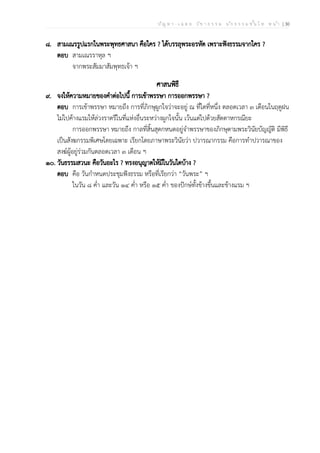 ป ัญ ห า - เ ฉ ล ย ว ิช า ธ ร ร ม น ัก ธ ร ร ม ช ั้น โ ท ห น ้า | 30
๘. สามเณรรูปแรกในพระพุทธศาสนา คือใคร ? ได้บรรลุพระอรหัต เพราะฟังธรรมจากใคร ?
ตอบ สามเณรราหุล ฯ
จากพระสัมมาสัมพุทธเจ้า ฯ
ศาสนพิธี
๙. จงให้ความหมายของคำต่อไปนี้ การเข้าพรรษา การออกพรรษา ?
ตอบ การเข้าพรรษา หมายถึง การที่ภิกษุผูกใจว่าจะอยู่ ณ ที่ใดที่หนึ่ง ตลอดเวลา ๓ เดือนในฤดูฝน
ไม่ไปค้างแรมให้ล่วงราตรีในที่แห่งอื่นระหว่างผูกใจนั้น เว้นแต่ไปด้วยสัตตาหกรณียะ
การออกพรรษา หมายถึง กาลที่สิ้นสุดกหนดอยู่จำพรรษาของภิกษุตามพระวินัยบัญญัติ มีพิธี
เป็นสังฆกรรมพิเศษโดยเฉพาะ เรียกโดยภาษาพระวินัยว่า ปวารณากรรม คือการทำปวารณาของ
สงฆ์ผู้อยู่ร่วมกันตลอดเวลา ๓ เดือน ฯ
๑๐. วันธรรมสวนะ คือวันอะไร ? ทรงอนุญาตให้มีในวันใดบ้าง ?
ตอบ คือ วันกำหนดประชุมฟังธรรม หรือที่เรียกว่า “วันพระ” ฯ
ในวัน ๘ ค่ำ และวัน ๑๔ ค่ำ หรือ ๑๕ ค่ำ ของปักษ์ทั้งข้างขึ้นและข้างแรม ฯ
 