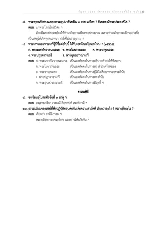 ป ัญ ห า - เ ฉ ล ย ว ิช า ธ ร ร ม น ัก ธ ร ร ม ช ั้น โ ท ห น ้า | 32
๗. พระพุทธเจ้าทรงแสดงธรรมอุปมาด้วยพิณ ๓ สาย แก่ใคร ? ด้วยทรงมีพระประสงค์ใด ?
ตอบ แก่พระโสณโกฬิวิสะ ฯ
ด้วยมีพระประสงค์จะให้ท่านทำความเพียรพอประมาณ เพราะท่านทำความเพียรอย่างยิ่ง
เป็นเหตุให้เกิดทุกขเวทนา ทำให้ไม่บรรลุธรรม ฯ
๘. พระเถระและพระเถรีผู้มีชื่อต่อไปนี้ ได้รับเอตทัคคะในทางไหน ? (๒๕๕๘)
ก. พระมหากัจจายนะเถระ ข. พระโมฆราชเถระ ค. พระราหุลเถระ
ง. พระปฏาจาราเถรี จ. พระอุบลวรรณาเถรี
ตอบ ก. พระมหากัจจายนะเถระ เป็นเอตทัคคะในทางอธิบายคำย่อให้พิสดาร
ข. พระโมฆราชเถระ เป็นเอตทัคคะในทางทรงจีวรเศร้าหมอง
ค. พระราหุลเถระ เป็นเอตทัคคะในทางผู้ใฝ่ใจศึกษาพระธรรมวินัย
ง. พระปฏาจาราเถรี เป็นเอตทัคคะในทางทรงวินัย
จ. พระอุบลวรรณาเถรี เป็นเอตทัคคะในทางมีฤทธิ์ ฯ
ศาสนพิธี
๙. จงเขียนอุโบสถศีลข้อที่ ๓ มาดู ฯ
ตอบ อพฺรหฺมจริยา เวรมณี สิกฺขาปทํ สมาทิยามิ ฯ
๑๐. ธรรมเนียมของสงฆ์ที่พึงปฏิบัติชอบต่อกันเพื่อความสามัคคี เรียกว่าอะไร ? หมายถึงอะไร ?
ตอบ เรียกว่า สามีจิกรรม ฯ
หมายถึงการขอขมาโทษ และการให้อภัยกัน ฯ
 