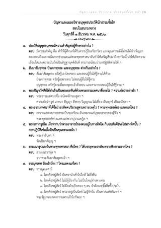 ป ัญ ห า - เ ฉ ล ย ว ิช า ธ ร ร ม น ัก ธ ร ร ม ช ั้น โ ท ห น ้า | 35
ปัญหาและเฉลยวิชาอนุพุทธประวัตินักธรรมชั้นโท
สอบในสนามหลวง
วันศุกร์ที่ ๑ ธันวาคม พ.ศ. ๒๕๖๖
๑. ประวัติอนุพุทธบุคคลมีความสำคัญต่อผู้ศึกษาอย่างไร ?
ตอบ มีความสำคัญ คือ ทำให้ผู้ศึกษาได้รับความรู้ในจริยาวัตร และคุณความดีที่ท่านได้บำเพ็ญมา
ตลอดจนถึงผลงานในการช่วยเผยแผ่พระพุทธศาสนาอันทำให้เจริญสืบมาถึงทุกวันนี้ นำให้เกิดความ
เลื่อมใสและความนับถือเป็นทิฏฐานุคติอันดี สามารถน้อมนำมาปฏิบัติตามได้ ฯ
๒. สัมมาสัมพุทธะ ปัจเจกพุทธะ และอนุพุทธะ ต่างกันอย่างไร ?
ตอบ สัมมาสัมพุทธะ ตรัสรู้เองโดยชอบ และสอนผู้อื่นให้รู้ตามได้ด้วย
ปัจเจกพุทธะ ตรัสรู้เฉพาะตน ไม่สอนผู้อื่นให้รู้ตาม
อนุพุทธะ ตรัสรู้ตามที่พระพุทธเจ้าสั่งสอน และสามารถสอนผู้อื่นให้รู้ตาม ฯ
๓. พระปัญจวัคคีย์ได้สำเร็จเป็นพระอรหันต์ด้วยพระธรรมเทศนาชื่ออะไร ? ความย่อว่าอย่างไร ?
ตอบ พระธรรมเทศนาชื่อ อนัตตลักขณสูตร ฯ
ความย่อว่า รูป เวทนา สัญญา สังขาร วิญญาณ ไม่เที่ยง เป็นทุกข์ เป็นอนัตตา ฯ
๔. พระธรรมเทศนาที่ได้ชื่อว่าอาทิตตปริยายสูตรเพราะเหตุไร ? พระพุทธองค์ทรงแสดงแก่ใคร ?
ตอบ เพราะแสดงสภาวธรรมเป็นของร้อน อันเหมาะแก่บุรพจรรยาของผู้ฟัง ฯ
พระพุทธองค์ทรงแสดงแก่พวกปุราณชฎิล ฯ
๕. พระสาวกรูปใด เมื่อทราบว่าพระอาจารย์ของตนอยู่ในทางทิศใด ก็นอนหันศีรษะไปทางทิศนั้น ?
การปฏิบัติเช่นนั้นจัดเป็นคุณธรรมอะไร ?
ตอบ พระสารีบุตร ฯ
จัดเป็นกตัญญู ฯ
๖. สามเณรรูปแรกในพระพุทธศาสนา คือใคร ? ได้บรรลุพระอรหัตเพราะฟังธรรมจากใคร ?
ตอบ สามเณรราหุล ฯ
จากพระสัมมาสัมพุทธเจ้า ฯ
๗. ธรรมุทเทศ มีอะไรบ้าง ? ใครแสดงแก่ใคร ?
ตอบ ธรรมุทเทศ มี
๑. โลกคือหมู่สัตว์ อันชรานำเข้าไปใกล้ ไม่ยั่งยืน
๒. โลกคือหมู่สัตว์ ไม่มีผู้ป้องกัน ไม่เป็นใหญ่จำเพาะตน
๓. โลกคือหมู่สัตว์ ไม่มีอะไรเป็นของ ๆ ตน จำต้องละทิ้งสิ่งทั้งปวงไป
๔. โลกคือหมู่สัตว์ พร่องอยู่เป็นนิตย์ ไม่รู้จักอิ่ม เป็นทาสแห่งตัณหา ฯ
พระรัฐบาลแสดงถวายพระเจ้าโกรัพยะ ฯ
 