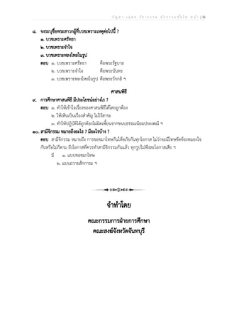ป ัญ ห า - เ ฉ ล ย ว ิช า ธ ร ร ม น ัก ธ ร ร ม ช ั้น โ ท ห น ้า | 36
๘. จงระบุชื่อพระสาวกผู้ที่บวชเพราะเหตุต่อไปนี้ ?
๑. บวชเพราะศรัทธา
๒. บวชเพราะจำใจ
๓. บวชเพราะหลงใหลในรูป
ตอบ ๑. บวชเพราะศรัทธา คือพระรัฐบาล
๒. บวชเพราะจำใจ คือพระนันทะ
๓. บวชเพราะหลงใหลในรูป คือพระวักกลิ ฯ
ศาสนพิธี
๙. การศึกษาศาสนพิธี มีประโยชน์อย่างไร ?
ตอบ ๑. ทำให้เข้าใจเรื่องของศาสนพิธีได้โดยถูกต้อง
๒. ให้เห็นเป็นเรื่องสำคัญ ไม่ไร้สาระ
๓. ทำให้ปฏิบัติได้ถูกต้องไม่ผิดเพี้ยนจากขนบธรรมเนียมประเพณี ฯ
๑๐. สามีจิกรรม หมายถึงอะไร ? มีอะไรบ้าง ?
ตอบ สามีจิกรรม หมายถึง การขอขมาโทษกันให้อภัยกันทุกโอกาส ไม่ว่าจะมีโทษขัดข้องหมองใจ
กันหรือไม่ก็ตาม ถึงโอกาสที่ควรทำสามีจิกรรมกันแล้ว ทุกรูปไม่พึงละโอกาสเสีย ฯ
มี ๑. แบบขอขมาโทษ
๒. แบบถวายสักการะ ฯ
จำทำโดย
คณะกรรมการฝ่ายการศึกษา
คณะสงฆ์จังหวัดจันทบุรี
 