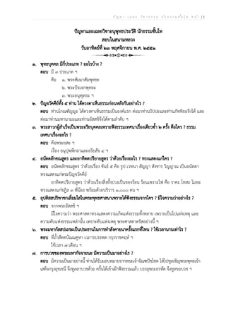 ป ัญ ห า - เ ฉ ล ย ว ิช า ธ ร ร ม น ัก ธ ร ร ม ช ั้น โ ท ห น ้า | 5
ปัญหาและเฉลยวิชาอนุพุทธประวัติ นักธรรมชั้นโท
สอบในสนามหลวง
วันอาทิตย์ที่ ๒๓ พฤศจิกายน พ.ศ. ๒๕๕๑
๑. พุทธบุคคล มีกี่ประเภท ? อะไรบ้าง ?
ตอบ มี ๓ ประเภท ฯ
คือ ๑. พระสัมมาสัมพุทธะ
๒. พระปัจเจกพุทธะ
๓. พระอนุพุทธะ ฯ
๒. ปัญจวัคคีย์ทั้ง ๕ ท่าน ได้ดวงตาเห็นธรรมก่อนหลังกันอย่างไร ?
ตอบ ท่านโกณฑัญญะ ได้ดวงตาเห็นธรรมเป็นองค์แรก ต่อมาท่านวัปปะและท่านภัททิยะจึงได้ และ
ต่อมาท่านมหานามะและท่านอัสสชิจึงได้ตามลำดับ ฯ
๓. พระสาวกผู้สำเร็จเป็นพระอริยบุคคลเพราะฟังธรรมเทศนาเรื่องเดียวซ้ำ ๒ ครั้ง คือใคร ? ธรรม
เทศนาเรื่องอะไร ?
ตอบ คือพระยสะ ฯ
เรื่อง อนุปุพพีกถาและอริยสัจ ๔ ฯ
๔. อนัตตลักขณสูตร และอาทิตตปริยายสูตร ว่าด้วยเรื่องอะไร ? ทรงแสดงแก่ใคร ?
ตอบ อนัตตลักขณสูตร ว่าด้วยเรื่อง ขันธ์ ๕ คือ รูป เวทนา สัญญา สังขาร วิญญาณ เป็นอนัตตา
ทรงแสดงแก่พระปัญจวัคคีย์
อาทิตตปริยายสูตร ว่าด้วยเรื่องสิ่งทั้งปวงเป็นของร้อน ร้อนเพราะไฟ คือ ราคะ โทสะ โมหะ
ทรงแสดงแก่ชฎิล ๓ พี่น้อง พร้อมด้วยบริวาร ๑,๐๐๐ คน ฯ
๕. อุปติสสปริพาชกเลื่อมใสในพระพุทธศาสนาเพราะได้ฟังธรรมจากใคร ? มีใจความว่าอย่างไร ?
ตอบ จากพระอัสสชิ ฯ
มีใจความว่า พระศาสดาทรงแสดงความเกิดแห่งธรรมทั้งหลาย เพราะเป็นไปแห่งเหตุ และ
ความดับแห่งธรรมเหล่านั้น เพราะดับแห่งเหตุ พระศาสดาตรัสอย่างนี้ ฯ
๖. พระมหากัสสปเถระเป็นประธานในการทำสังคายนาครั้งแรกที่ไหน ? ใช้เวลานานเท่าไร ?
ตอบ ที่ถ้ำสัตตบัณณคูหา เวภารบรรพต กรุงราชคฤห์ ฯ
ใช้เวลา ๗ เดือน ฯ
๗. การบวชของพระมหากัจจายนะ มีความเป็นมาอย่างไร ?
ตอบ มีความเป็นมาอย่างนี้ ท่านได้รับมอบหมายจากพระเจ้าจัณฑปัชโชต ให้ไปทูลเชิญพระพุทธเจ้า
เสด็จกรุงอุชเชนี จึงทูลลาบวชด้วย ครั้นได้เข้าเฝ้าฟังธรรมแล้ว บรรลุพระอรหัต จึงทูลขอบวช ฯ
 