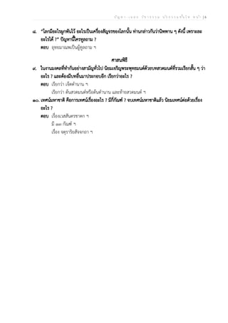 ป ัญ ห า - เ ฉ ล ย ว ิช า ธ ร ร ม น ัก ธ ร ร ม ช ั้น โ ท ห น ้า | 6
๘. “โลกมีอะไรผูกพันไว้ อะไรเป็นเครื่องสัญจรของโลกนั้น ท่านกล่าวกันว่านิพพาน ๆ ดังนี้ เพราะละ
อะไรได้ ?” ปัญหานี้ใครทูลถาม ?
ตอบ อุทยมาณพเป็นผู้ทูลถาม ฯ
ศาสนพิธี
๙. ในงานมงคลที่ทำกันอย่างสามัญทั่วไป นิยมเจริญพระพุทธมนต์ด้วยบทสวดมนต์ที่รวมเรียกสั้น ๆ ว่า
อะไร ? และต้องมีบทอื่นมาประกอบอีก เรียกว่าอะไร ?
ตอบ เรียกว่า เจ็ดตำนาน ฯ
เรียกว่า ต้นสวดมนต์หรือต้นตำนาน และท้ายสวดมนต์ ฯ
๑๐. เทศน์มหาชาติ คือการเทศน์เรื่องอะไร ? มีกี่กัณฑ์ ? จบเทศน์มหาชาติแล้ว นิยมเทศน์ต่อด้วยเรื่อง
อะไร ?
ตอบ เรื่องเวสสันดรชาดก ฯ
มี ๑๓ กัณฑ์ ฯ
เรื่อง จตุราริยสัจจกถา ฯ
 