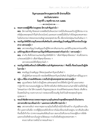 ป ัญ ห า - เ ฉ ล ย ว ิช า ธ ร ร ม น ัก ธ ร ร ม ช ั้น โ ท ห น ้า | 7
ปัญหาและเฉลยวิชาอนุพุทธประวัติ นักธรรมชั้นโท
สอบในสนามหลวง
วันศุกร์ที่ ๖ พฤศจิกายน พ.ศ. ๒๕๕๒
๑. พระสาวกสงฆ์ผู้ได้ชื่อว่าอนุพุทธะ มีความสำคัญอย่างไร ?
ตอบ มีความสำคัญ คือพระสาวกสงฆ์จัดเป็นรัตนะประการหนึ่งในรัตนะและรับปฏิบัติธรรม ความ
ตรัสรู้ของพระพุทธเจ้าก็ไม่สำเร็จประโยชน์ และพระสาวกสงฆ์นั้นได้เป็นกำลังใหญ่ของพระศาสนา
ในอันช่วยประกาศพระธรรมประดิษฐานพระพุทธศาสนาขึ้น เพื่อประโยชน์สุขแก่ชนเป็นอันมาก ฯ
๒. พระปัญจวัคคีย์ได้บรรลุเป็นพระอรหันต์พร้อมกัน แต่พระอัญญาโกณฑัญญะได้รับยกย่องเป็นปฐม
สาวก เพราะเหตุไร ?
ตอบ เพราะพระอัญญาโกณฑัญญะเป็นผู้ได้ดวงตาเห็นธรรมก่อน และได้รับอุปสมบทก่อนองค์อื่น
๓. เอหิภิกขุอุปสัมปทาที่ประทานแก่ปัญจวัคคีย์และพระยสะต่างกันอย่างไร ? เพราะเหตุไร ?
ตอบ ต่างกัน คือที่ประทานแก่พระปัญจวัคคีย์มีคำว่า “เพื่อทำที่สุดทุกข์โดยชอบ” ส่วนที่ประทาน
แก่พระยสะไม่มีคำว่า เพื่อทำที่สุดทุกข์โดยชอบ ฯ
เพราะพระยสะได้ถึงที่สุดทุกข์แล้ว ฯ
๔. พระปัญจวัคคีย์องค์ไหนบ้างได้ศิษย์ดีมีความสำคัญต่อพระศาสนา ? ศิษย์นั้น ชื่ออะไรและเป็นผู้เลิศ
ในทางใด ?
ตอบ พระอัญญาโกณฑัญญะ ได้พระปุณณมันตานีบุตรเป็นศิษย์ ฯ
เป็นผู้เลิศในทางธรรมกถึก พระอัสสชิได้พระสารีบุตรเป็นศิษย์ เป็นผู้เลิศในทางมีปัญญามาก
๕. ชฎิล ๓ พี่น้อง ต่างละลัทธิของตน บวชเป็นภิกษุในพระพุทธศาสนาเพราะเหตุใด ?
ตอบ อุรุเวลกัสสปะ ถือตัวว่าเป็นผู้วิเศษ แต่พระพุทธเจ้าทรงใช้อิทธิปาฏิหาริย์ และอาเทสนา
ปาฏิหาริย์ ทรมานจนถอนทิฏฐิมานะ ได้ปรีชาหยั่งเห็นว่าลัทธิของตนหาแก่นสารมิได้ ตนมิได้เป็นผู้
วิเศษแต่ประการใด ได้ความสลดใจ จึงทูลขออุปสมบท ส่วนนทีกัสสปะและคยากัสสปะ เห็นพี่ชาย
ถือเพศเป็นภิกษุ ถามทราบความว่า พรหมจรรย์นี้ประเสริฐ จึงเข้าไปเฝ้าพระพุทธเจ้าทูลขอ
อุปสมบท ฯ
๖. พระเจ้าพิมพิสารทรงถวายพระราชอุทยานเวฬุวันแด่พระภิกษุสงฆ์มีพระพุทธเจ้าเป็นประธาน
เพราะทรงพิจารณาเห็นอย่างไร ? และทรงถวายด้วยวิธีการอย่างไร ?
ตอบ เพราะทรงเห็นว่า พระราชอุทยานเวฬุวันเป็นที่ไม่ไกลไม่ใกล้นักแต่บ้าน บริบูรณ์ด้วยทางเป็น
ที่ไป และทางเป็นที่มา ควรที่ผู้มีธุระจะพึงไปถึงกลางวันไม่เกลื่อนกล่นด้วยหมู่คน กลางคืนเงียบเสียง
ที่จะอื้ออึงกึกก้อง ปราศจากลมแต่ชนที่เดินเข้าออก สมควรเป็นที่ประกอบกิจของผู้ต้องการที่สงัด
และควรเป็นที่หลีกออกเร้นอยู่ตามวิสัยสมณะ ควรเป็นที่เสด็จอยู่ของพระศาสดา ฯ
ทรงถวายด้วยการหลั่งน้ำจากพระเต้าทอง ฯ
 