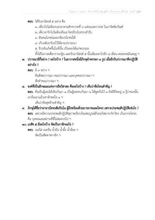 ป ัญ ห า - เ ฉ ล ย ว ิช า ว ิน ัย บ ัญ ญ ัต ิ น ัก ธ ร ร ม ช ั้น โ ท ห น ้า | 15
ตอบ ได้รับอานิสงส์ ๕ อย่าง คือ
๑. เที่ยวไปไม่ต้องบอกลาตามสิกขาบทที่ ๖ แห่งอเจลกวรรค ในปาจิตติยกัณฑ์
๒. เที่ยวจาริกไปไม่ต้องถือเอาไตรจีวรไปครบสำรับ
๓. ฉันคณโภชน์และปรัมปรโภชน์ได้
๔. เก็บอติเรกจีวรไว้ได้ตามปรารถนา
๕. จีวรอันเกิดขึ้นในที่นั้น เป็นของได้แก่พวกเธอ
ทั้งได้โอกาสเพื่อกรานกฐิน และรับอานิสงส์ ๕ นั้นเพิ่มออกไปอีก ๔ เดือน ตลอดเหมันตฤดู ฯ
๗. ปวารณามีกี่อย่าง ? อะไรบ้าง ? ในอาวาสหนึ่งมีภิกษุจำพรรษา ๓ รูป เมื่อถึงวันปวารณาพึงปฏิบัติ
อย่างไร ?
ตอบ มี ๓ อย่าง ฯ
คือสังฆปวารณา คณปวารณา และบุคคลปวารณา ฯ
พึงทำคณปวารณา ฯ
๘. องค์ที่เป็นลักษณะแห่งการถือวิสาสะ คืออะไรบ้าง ? เห็นว่าข้อไหนสำคัญ ?
ตอบ คือเป็นผู้เคยได้เห็นกันมา ๑ เป็นผู้เคยคบกันมา ๑ ได้พูดกันไว้ ๑ ยังมีชีวิตอยู่ ๑ รู้ว่าของนั้น
เราถือเอาแล้วเขาจักพอใจ ๑ ฯ
เห็นว่าข้อสุดท้ายสำคัญ ฯ
๙. ภิกษุได้ชื่อว่าอาจารโคจรสัมปันโน ผู้ถึงพร้อมด้วยมารยาทและโคจร เพราะประพฤติปฏิบัติเช่นไร ?
ตอบ เพราะมีความประพฤติปฏิบัติสุภาพเรียบร้อยสมบูรณ์ด้วยอภิสมาจาริกวัตร เว้นจากอโคจร
คือ บุคคลและสถานที่ที่ไม่สมควรไป ฯ
๑๐. เภสัช ๕ มีอะไรบ้าง จัดเป็นกาลิกอะไร ?
ตอบ เนยใส เนยข้น น้ำมัน น้ำผึ้ง น้ำอ้อย ฯ
จัดเป็นสัตตาหกาลิก ฯ
 
