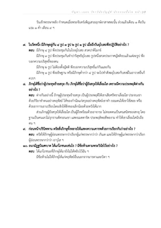 ป ัญ ห า - เ ฉ ล ย ว ิช า ว ิน ัย บ ัญ ญ ัต ิ น ัก ธ ร ร ม ช ั้น โ ท ห น ้า | 17
วันเข้าพรรษาหลัง กำหนดเมื่อพระจันทร์เพ็ญเสวยฤกษ์อาสาฬหะนั้น ล่วงแล้วเดือน ๑ คือวัน
แรม ๑ ค่ำ เดือน ๙ ฯ
๗. ในวัดหนึ่ง มีภิกษุอยู่กัน ๔ รูป ๓ รูป ๒ รูป ๑ รูป เมื่อถึงวันอุโบสถพึงปฏิบัติอย่างไร ?
ตอบ มีภิกษุ ๔ รูป พึงประชุมกันในโรงอุโบสถ สวดปาติโมกข์
มีภิกษุ ๓ รูป พึงประชุมกันทำปาริสุทธิอุโบสถ รูปหนึ่งสวดประกาศญัตติจบแล้วแต่ละรูป พึง
บอกความบริสุทธิ์ของตน
มีภิกษุ ๒ รูป ไม่ต้องตั้งญัตติ พึงบอกความบริสุทธิ์แก่กันและกัน
มีภิกษุ ๑ รูป พึงอธิษฐาน หรือมีภิกษุต่ำกว่า ๔ รูป จะไปทำสังฆอุโบสถกับสงฆ์ในอาวาสอื่นก็
ควรฯ
๘. ภิกษุได้ชื่อว่าผู้ประทุษร้ายสกุล กับ ภิกษุได้ชื่อว่าผู้ยังสกุลให้เลื่อมใส เพราะมีความประพฤติต่างกัน
อย่างไร ?
ตอบ ต่างกันอย่างนี้ ภิกษุผู้ประทุษร้ายสกุล เป็นผู้ประพฤติให้เขาเสียศรัทธาเลื่อมใส ประจบเขา
ด้วยกิริยาทำตนอย่างคฤหัสถ์ ให้ของกำนัลแก่สกุลอย่างคฤหัสถ์เขาทำ ยอมตนให้เขาใช้สอย หรือ
ด้วยอาการเอาเปรียบโดยเชิงให้สิ่งของเล็กน้อยด้วยหวังได้มาก
ส่วนภิกษุผู้ยังสกุลให้เลื่อมใส เป็นผู้ถึงพร้อมด้วยอาจาระ ไม่ทอดตนเป็นคนสนิทของสกลุ โดย
ฐานเป็นคนเลวไม่รุกรานตัดรอนเขา แสดงเมตตาจิต ประพฤติพอดีพองาม ทำให้เขาเลื่อมใสนับถือ
ตน ฯ
๙. ก่อนหน้าปรินิพพาน ตรัสสั่งภิกษุทั้งหลายให้แสดงความเคารพด้วยการเรียกกันว่าอย่างไร ?
ตอบ ตรัสให้ภิกษุผู้อ่อนพรรษากว่าเรียกผู้แก่พรรษากว่าว่า ภันเต และให้ภิกษุผู้แก่พรรษากว่าเรียก
ผู้อ่อนพรรษากว่าว่า อาวุโส ฯ
๑๐. อนามัฏฐบิณฑบาต ได้แก่โภชนะเช่นไร ? มีข้อห้ามตามพระวินัยไว้อย่างไร ?
ตอบ ได้แก่โภชนะที่ภิกษุได้มายังไม่ได้หยิบไว้ฉัน ฯ
มีข้อห้ามไม่ให้ภิกษุให้แก่คฤหัสถ์อื่นนอกจากมารดาและบิดา ฯ
 