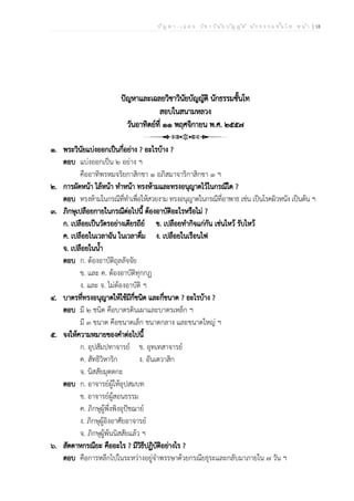 ป ัญ ห า - เ ฉ ล ย ว ิช า ว ิน ัย บ ัญ ญ ัต ิ น ัก ธ ร ร ม ช ั้น โ ท ห น ้า | 18
ปัญหาและเฉลยวิชาวินัยบัญญัติ นักธรรมชั้นโท
สอบในสนามหลวง
วันอาทิตย์ที่ ๑๑ พฤศจิกายน พ.ศ. ๒๕๕๗
๑. พระวินัยแบ่งออกเป็นกี่อย่าง ? อะไรบ้าง ?
ตอบ แบ่งออกเป็น ๒ อย่าง ฯ
คืออาทิพรหมจริยกาสิกขา ๑ อภิสมาจาริกาสิกขา ๑ ฯ
๒. การผัดหน้า ไล้หน้า ทำหน้า ทรงห้ามและทรงอนุญาตไว้ในกรณีใด ?
ตอบ ทรงห้ามในกรณีที่ทำเพื่อให้สวยงาม ทรงอนุญาตในกรณีที่อาพาธ เช่น เป็นโรคผิวหนัง เป็นต้น ฯ
๓. ภิกษุเปลือยกายในกรณีต่อไปนี้ ต้องอาบัติอะไรหรือไม่ ?
ก. เปลือยเป็นวัตรอย่างเดียรถีย์ ข. เปลือยทำกิจแก่กัน เช่นไหว้ รับไหว้
ค. เปลือยในเวลาฉัน ในเวลาดื่ม ง. เปลือยในเรือนไฟ
จ. เปลือยในน้ำ
ตอบ ก. ต้องอาบัติถุลลัจจัย
ข. และ ค. ต้องอาบัติทุกกฏ
ง. และ จ. ไม่ต้องอาบัติ ฯ
๔. บาตรที่ทรงอนุญาตให้ใช้มีกี่ชนิด และกี่ขนาด ? อะไรบ้าง ?
ตอบ มี ๒ ชนิด คือบาตรดินเผาและบาตรเหล็ก ฯ
มี ๓ ขนาด คือขนาดเล็ก ขนาดกลาง และขนาดใหญ่ ฯ
๕. จงให้ความหมายของคำต่อไปนี้
ก. อุปสัมปทาจารย์ ข. อุทเทสาจารย์
ค. สัทธิวิหาริก ง. อันเตวาสิก
จ. นิสสัยมุตตกะ
ตอบ ก. อาจารย์ผู้ให้อุปสมบท
ข. อาจารย์ผู้สอนธรรม
ค. ภิกษุผู้พึ่งพิงอุปัชฌาย์
ง. ภิกษุผู้อิงอาศัยอาจารย์
จ. ภิกษุผู้พ้นนิสสัยแล้ว ฯ
๖. สัตตาหกรณียะ คืออะไร ? มีวิธีปฏิบัติอย่างไร ?
ตอบ คือการหลีกไปในระหว่างอยู่จำพรรษาด้วยกรณียธุระและกลับมาภายใน ๗ วัน ฯ
 