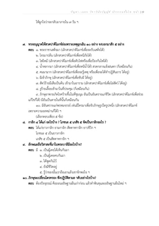 ป ัญ ห า - เ ฉ ล ย ว ิช า ว ิน ัย บ ัญ ญ ัต ิ น ัก ธ ร ร ม ช ั้น โ ท ห น ้า | 19
ให้ผูกใจว่าจะกลับมาภายใน ๗ วัน ฯ
๗. ทรงอนุญาตให้สวดปาติโมกข์ย่อเพราะเหตุฉุกเฉิน ๑๐ อย่าง จงบอกมาสัก ๕ อย่าง
ตอบ ๑. พระราชาเสด็จมา (เลิกสวดปาติโมกข์เพื่อจะรับเสด็จได้)
๒. โจรมาปล้น (เลิกสวดปาติโมกข์เพื่อหนีภัยได้)
๓. ไฟไหม้ (เลิกสวดปาติโมกข์เพื่อดับไฟหรือเพื่อป้องกันไฟได้)
๔. น้ำหลากมา (เลิกสวดปาติโมกข์เพื่อหนีน้ำได้) สวดกลางแจ้งฝนตก (ก็เหมือนกัน)
๕. คมมามาก (เลิกสวดปาติโมกข์เพื่อจะรู้เหตุ หรือเพื่อจะได้ทำปฏิสันถาร ได้อยู่)
๖. ผีเข้าภิกษุ (เลิกสวดปาติโมกข์เพื่อขับผี ได้อยู่)
๗. สัตว์ร้ายมีเสือเป็นต้น เข้ามาในอาราม (เลิกสวดปาติโมกข์เพื่อไล่สัตว์ ได้อยู่)
๘. งูร้ายเลื้อยเข้ามาในที่ประชุม (ก็เหมือนกัน)
๙. ภิกษุอาพาธเกิดโรคร้ายขึ้นในที่ชุมนุม อันเป็นอันตรายแก่ชีวิต (เลิกสวดปาติโมกข์เพื่อช่วย
แก้ไขก็ได้) มีอันเป็นตายในที่นั้นก็เหมือนกัน
๑๐. มีอันตรายแก่พรหมจรรย์ เช่นมีใครมาเพื่อจับภิกษุรูปใดรูปหนึ่ง (เลิกสวดปาติโมกข์
เพราะความอลหม่านก็ได้) ฯ
(เลือกตอบเพียง ๕ ข้อ)
๘. กาลิก ๔ ได้แก่ อะไรบ้าง ? โภชนะ ๕ เภสัช ๕ จัดเป็นกาลิกอะไร ?
ตอบ ได้แก่ยาวกาลิก ยามกาลิก สัตตาหกาลิก ยาวชีวิก ฯ
โภชนะ ๕ เป็นยาวกาลิก
เภสัช ๕ เป็นสัตตาหกาลิก ฯ
๙. ลักษณะถือวิสาสะที่มาในพระบาลีมีอะไรบ้าง?
ตอบ มี ๑. เป็นผู้เคยได้เห็นกันมา
๒. เป็นผู้เคยคบกันมา
๓. ได้พูดกันไว้
๔. ยังมีชีวิตอยู่
๕. รู้ว่าของนั้นเราถือเอาแล้วเขาจักพอใจ ฯ
๑๐. ภิกษุจะเปลี่ยนไตรครอง พึงปฏิบัติตามล าดับอย่างไรบ้าง?
ตอบ ต้องปัจจุธรณ์ คือถอนอธิษฐานผืนเก่าก่อน แล้วทำพินทุและอธิษฐานผืนใหม่ ฯ
 
