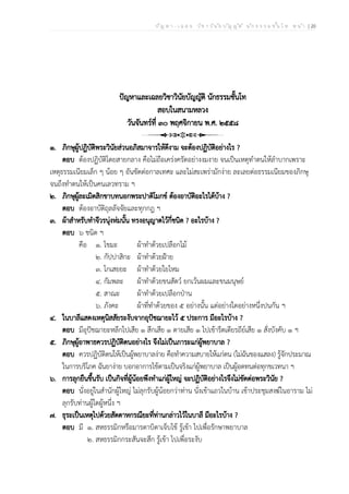 ป ัญ ห า - เ ฉ ล ย ว ิช า ว ิน ัย บ ัญ ญ ัต ิ น ัก ธ ร ร ม ช ั้น โ ท ห น ้า | 20
ปัญหาและเฉลยวิชาวินัยบัญญัติ นักธรรมชั้นโท
สอบในสนามหลวง
วันจันทร์ที่ ๓๐ พฤศจิกายน พ.ศ. ๒๕๕๘
๑. ภิกษุผู้ปฏิบัติพระวินัยส่วนอภิสมาจารให้ดีงาม จะต้องปฏิบัติอย่างไร ?
ตอบ ต้องปฏิบัติโดยสายกลาง คือไม่ถือเคร่งครัดอย่างงมงาย จนเป็นเหตุทำตนให้ลำบากเพราะ
เหตุธรรมเนียมเล็ก ๆ น้อย ๆ อันขัดต่อกาลเทศะ และไม่สะเพร่ามักง่าย ละเลยต่อธรรมเนียมของภิกษุ
จนถึงทำตนให้เป็นคนเลวทราม ฯ
๒. ภิกษุผู้ละเมิดสิกขาบทนอกพระปาติโมกข์ ต้องอาบัติอะไรได้บ้าง ?
ตอบ ต้องอาบัติถุลลัจจัยและทุกกฎ ฯ
๓. ผ้าสำหรับทำจีวรนุ่งห่มนั้น ทรงอนุญาตไว้กี่ชนิด ? อะไรบ้าง ?
ตอบ ๖ ชนิด ฯ
คือ ๑. โขมะ ผ้าทำด้วยเปลือกไม้
๒. กัปปาสิกะ ผ้าทำด้วยฝ้าย
๓. โกเสยยะ ผ้าทำด้วยใยไหม
๔. กัมพละ ผ้าทำด้วยขนสัตว์ ยกเว้นผมและขนมนุษย์
๕. สาณะ ผ้าทำด้วยเปลือกป่าน
๖. ภังคะ ผ้าที่ทำด้วยของ ๕ อย่างนั้น แต่อย่างใดอย่างหนึ่งปนกัน ฯ
๔. ในบาลีแสดงเหตุนิสสัยระงับจากอุปัชฌายะไว้ ๕ ประการ มีอะไรบ้าง ?
ตอบ มีอุปัชฌายะหลีกไปเสีย ๑ สึกเสีย ๑ ตายเสีย ๑ ไปเข้ารีตเดียรถีย์เสีย ๑ สั่งบังคับ ๑ ฯ
๕. ภิกษุผู้อาพาธควรปฏิบัติตนอย่างไร จึงไม่เป็นภาระแก่ผู้พยาบาล ?
ตอบ ควรปฏิบัติตนให้เป็นผู้พยาบาลง่าย คือทำความสบายให้แก่ตน (ไม่ฉันของแสลง) รู้จักประมาณ
ในการบริโภค ฉันยาง่าย บอกอาการไข้ตามเป็นจริงแก่ผู้พยาบาล เป็นผู้อดทนต่อทุกขเวทนา ฯ
๖. การลุกยืนขึ้นรับ เป็นกิจที่ผู้น้อยพึงทำแก่ผู้ใหญ่ จะปฏิบัติอย่างไรจึงไม่ขัดต่อพระวินัย ?
ตอบ นั่งอยู่ในสำนักผู้ใหญ่ ไม่ลุกรับผู้น้อยกว่าท่าน นั่งเข้าแถวในบ้าน เข้าประชุมสงฆ์ในอาราม ไม่
ลุกรับท่านผู้ใดผู้หนึ่ง ฯ
๗. ธุระเป็นเหตุไปด้วยสัตตาหกรณียะที่ท่านกล่าวไว้ในบาลี มีอะไรบ้าง ?
ตอบ มี ๑. สหธรรมิกหรือมารดาบิดาเจ็บไข้ รู้เข้า ไปเพื่อรักษาพยาบาล
๒. สหธรรมิกกระสันจะสึก รู้เข้า ไปเพื่อระงับ
 