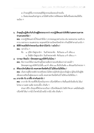 ป ัญ ห า - เ ฉ ล ย ว ิช า ว ิน ัย บ ัญ ญ ัต ิ น ัก ธ ร ร ม ช ั้น โ ท ห น ้า | 29
๕. ถ้าจะอยู่ที่นั่น ควรประพฤติให้ถูกธรรมเนียมของเจ้าของถิ่น
๖. ถือเสนาสนะแล้วอย่าดูดาย เอาใจใส่ชำระปัดกวาดให้หมดจด จัดตั้งเครื่องเสนาสนะให้เป็น
ระเบียบ ฯ
๖. ภิกษุอยู่ในกุฎีเดียวกันกับภิกษุผู้มีพรรษามากกว่า ควรปฏิบัติตนอย่างไรจึงชื่อว่าแสดงความเคารพ
ท่านตามพระวินัย ?
ตอบ ควรปฏิบัติตนอย่างนี้ คือจะทำสิ่งใด ๆ ควรขออนุญาตท่านก่อน เช่น จะสอนธรรม จะอธิบาย
ความ จะสาธยาย จะแสดงธรรม จะจุดจะดับไฟ จะเปิดจะปิดหน้าต่าง ห้ามมิให้ทำตามอำเภอใจ ฯ
๗. ดิถีที่กำหนดให้เข้าจำพรรษาในบาลีกล่าวไว้เท่าไร ? อะไรบ้าง ?
ตอบ กล่าวไว้ ๒ ฯ
คือ ๑. ปุริมิกาวัสสูปนายิกา วันเข้าพรรษาต้น คือวันแรม ๑ ค่ำ เดือน ๘
๒. ปัจฉิมิกาวัสสูปนายิกา วันเข้าพรรษาหลัง คือวันแรม ๑ ค่ำ เดือน ๙ ฯ
๘. ปวารณา คืออะไร ? มีพระพุทธานุญาตให้ทำในวันไหน ?
ตอบ คือการบอกให้โอกาสแก่ภิกษุทั้งหลายเพื่อปรารถนาตักเตือนว่ากล่าวตนได้ ฯ
มีพระพุทธานุญาตให้ทำในวันขึ้น ๑๕ ค่ำ เดือน ๑๑ ซึ่งเป็นวันเต็ม ๓ เดือนแต่วันจำพรรษา ฯ
๙. ดิรัจฉานวิชาไม่ดีอย่างไร พระศาสดาจึงตรัสห้ามไว้ ไม่ให้บอกไม่ให้เรียน ?
ตอบ เป็นความรู้ที่เขาสงสัยว่าลวงหรือหลง ไม่ใช่ความรู้จริงจัง ผู้บอกเป็นผู้ลวง ผู้เรียนก็เป็นผู้หัด
เพื่อจะลวงหรือเป็นผู้หลงงมงาย ฉะนั้น พระศาสดาจึงตรัสห้ามไว้ ไม่ให้บอกไม่ให้เรียน ฯ
๑๐. ยาวกาลิก กับ ยาวชีวิก ต่างกันอย่างไร ?
ตอบ ยาวกาลิก คือ ของที่ใช้บริโภคเป็นอาหาร บริโภคได้ชั่วคราว คือตั้งแต่เช้าถึงเที่ยงวัน ได้แก่
โภชนะ ๕ นมสด นมส้ม ของขบเคี้ยว เป็นต้น ฯ
ส่วนยาวชีวิก เป็นของที่ให้ประกอบเป็นยา บริโภคได้เสมอไป ไม่มีจำกัดเวลา แต่เมื่อมีเหตุจึง
บริโภคได้ ได้แก่ รากไม้ น้ำฝาดใบไม้ ผลไม้ ยางไม้ เกลือ เป็นต้น ฯ
 
