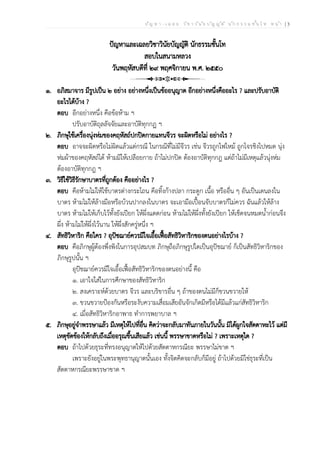 ป ัญ ห า - เ ฉ ล ย ว ิช า ว ิน ัย บ ัญ ญ ัต ิ น ัก ธ ร ร ม ช ั้น โ ท ห น ้า | 3
ปัญหาและเฉลยวิชาวินัยบัญญัติ นักธรรมชั้นโท
สอบในสนามหลวง
วันพฤหัสบดีที่ ๒๙ พฤศจิกายน พ.ศ. ๒๕๕๐
๑. อภิสมาจาร มีรูปเป็น ๒ อย่าง อย่างหนึ่งเป็นข้ออนุญาต อีกอย่างหนึ่งคืออะไร ? และปรับอาบัติ
อะไรได้บ้าง ?
ตอบ อีกอย่างหนึ่ง คือข้อห้าม ฯ
ปรับอาบัติถุลลัจจัยและอาบัติทุกกฏ ฯ
๒. ภิกษุใช้เครื่องนุ่งห่มของคฤหัสถ์ปกปิดกายแทนจีวร จะผิดหรือไม่ อย่างไร ?
ตอบ อาจจะผิดหรือไม่ผิดแล้วแต่กรณี ในกรณีที่ไม่มีจีวร เช่น จีวรถูกไฟไหม้ ถูกโจรชิงไปหมด นุ่ง
ห่มผ้าของคฤหัสถ์ได้ ห้ามมิให้เปลือยกาย ถ้าไม่ปกปิด ต้องอาบัติทุกกฎ แต่ถ้าไม่มีเหตุแล้วนุ่งห่ม
ต้องอาบัติทุกกฎ ฯ
๓. วิธีใช้วิธีรักษาบาตรที่ถูกต้อง คืออย่างไร ?
ตอบ คือห้ามไม่ให้ใช้บาตรต่างกระโถน คือทิ้งก้างปลา กระดูก เนื้อ หรืออื่น ๆ อันเป็นเดนลงใน
บาตร ห้ามไม่ให้ล้างมือหรือบ้วนปากลงในบาตร จะเอามือเปื้อนจับบาตรก็ไม่ควร ฉันแล้วให้ล้าง
บาตร ห้ามไม่ให้เก็บไว้ทั้งยังเปียก ให้ผึ่งแดดก่อน ห้ามไม่ให้ผึ่งทั้งยังเปียก ให้เช็ดจนหมดน้ำก่อนจึง
ผึ่ง ห้ามไม่ให้ผึ่งไว้นาน ให้ผึ่งสักครู่หนึ่ง ฯ
๔. สัทธิวิหาริก คือใคร ? อุปัชฌาย์ควรมีใจเอื้อเฟื้อสัทธิวิหาริกของตนอย่างไรบ้าง ?
ตอบ คือภิกษุผู้ต้องพึ่งพิงในการอุปสมบท ภิกษุถือภิกษุรูปใดเป็นอุปัชฌาย์ ก็เป็นสัทธิวิหาริกของ
ภิกษุรูปนั้น ฯ
อุปัชฌาย์ควรมีใจเอื้อเฟื้อสัทธิวิหาริกของตนอย่างนี้ คือ
๑. เอาใจใส่ในการศึกษาของสัทธิวิหาริก
๒. สงเคราะห์ด้วยบาตร จีวร และบริขารอื่น ๆ ถ้าของตนไม่มีก็ขวนขวายให้
๓. ขวนขวายป้องกันหรือระงับความเสื่อมเสียอันจักเกิดมีหรือได้มีแล้วแก่สัทธิวิหาริก
๔. เมื่อสัทธิวิหาริกอาพาธ ทำการพยาบาล ฯ
๕. ภิกษุอยู่จำพรรษาแล้ว มีเหตุให้ไปที่อื่น คิดว่าจะกลับมาทันภายในวันนั้น มิได้ผูกใจสัตตาหะไว้ แต่มี
เหตุขัดข้องให้กลับถึงเมื่ออรุณขึ้นเสียแล้ว เช่นนี้ พรรษาขาดหรือไม่ ? เพราะเหตุใด ?
ตอบ ถ้าไปด้วยธุระที่ทรงอนุญาตให้ไปด้วยสัตตาหกรณียะ พรรษาไม่ขาด ฯ
เพราะยังอยู่ในพระพุทธานุญาตนั้นเอง ทั้งจิตคิดจะกลับก็มีอยู่ ถ้าไปด้วยมิใช่ธุระที่เป็น
สัตตาหกรณียะพรรษาขาด ฯ
 