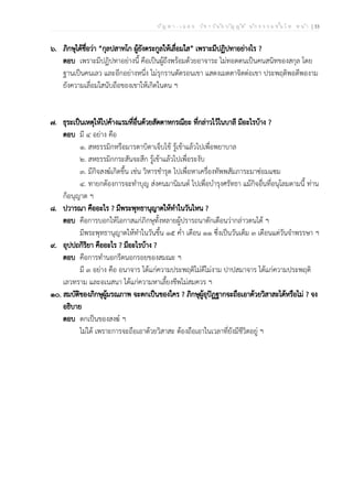 ป ัญ ห า - เ ฉ ล ย ว ิช า ว ิน ัย บ ัญ ญ ัต ิ น ัก ธ ร ร ม ช ั้น โ ท ห น ้า | 33
๖. ภิกษุได้ชื่อว่า “กุลปสาทโก ผู้ยังตระกูลให้เลื่อมใส” เพราะมีปฏิปทาอย่างไร ?
ตอบ เพราะมีปฏิปทาอย่างนี้ คือเป็นผู้ถึงพร้อมด้วยอาจาระ ไม่ทอดตนเป็นคนสนิทของสกุล โดย
ฐานเป็นคนเลว และอีกอย่างหนึ่ง ไม่รุกรานตัดรอนเขา แสดงเมตตาจิตต่อเขา ประพฤติพอดีพองาม
ยังความเลื่อมใสนับถือของเขาให้เกิดในตน ฯ
๗. ธุระเป็นเหตุให้ไปค้างแรมที่อื่นด้วยสัตตาหกรณียะ ที่กล่าวไว้ในบาลี มีอะไรบ้าง ?
ตอบ มี ๔ อย่าง คือ
๑. สหธรรมิกหรือมารดาบิดาเจ็บไข้ รู้เข้าแล้วไปเพื่อพยาบาล
๒. สหธรรมิกกระสันจะสึก รู้เข้าแล้วไปเพื่อระงับ
๓. มีกิจสงฆ์เกิดขึ้น เช่น วิหารชำรุด ไปเพื่อหาเครื่องทัพพสัมภาระมาซ่อมแซม
๔. ทายกต้องการจะทำบุญ ส่งคนมานิมนต์ ไปเพื่อบำรุงศรัทธา แม้กิจอื่นที่อนุโลมตามนี้ ท่าน
ก็อนุญาต ฯ
๘. ปวารณา คืออะไร ? มีพระพุทธานุญาตให้ทำในวันไหน ?
ตอบ คือการบอกให้โอกาสแก่ภิกษุทั้งหลายผู้ปรารถนาตักเตือนว่ากล่าวตนได้ ฯ
มีพระพุทธานุญาตให้ทำในวันขึ้น ๑๕ ค่ำ เดือน ๑๑ ซึ่งเป็นวันเต็ม ๓ เดือนแต่วันจำพรรษา ฯ
๙. อุปปถกิริยา คืออะไร ? มีอะไรบ้าง ?
ตอบ คือการทำนอกรีตนอกรอยของสมณะ ฯ
มี ๓ อย่าง คือ อนาจาร ได้แก่ความประพฤติไม่ดีไม่งาม ปาปสมาจาร ได้แก่ความประพฤติ
เลวทราม และอเนสนา ได้แก่ความหาเลี้ยงชีพไม่สมควร ฯ
๑๐. สมบัติของภิกษุผู้มรณภาพ จะตกเป็นของใคร ? ภิกษุผู้อุปัฏฐากจะถือเอาด้วยวิสาสะได้หรือไม่ ? จง
อธิบาย
ตอบ ตกเป็นของสงฆ์ ฯ
ไม่ได้ เพราะการจะถือเอาด้วยวิสาสะ ต้องถือเอาในเวลาที่ยังมีชีวิตอยู่ ฯ
 