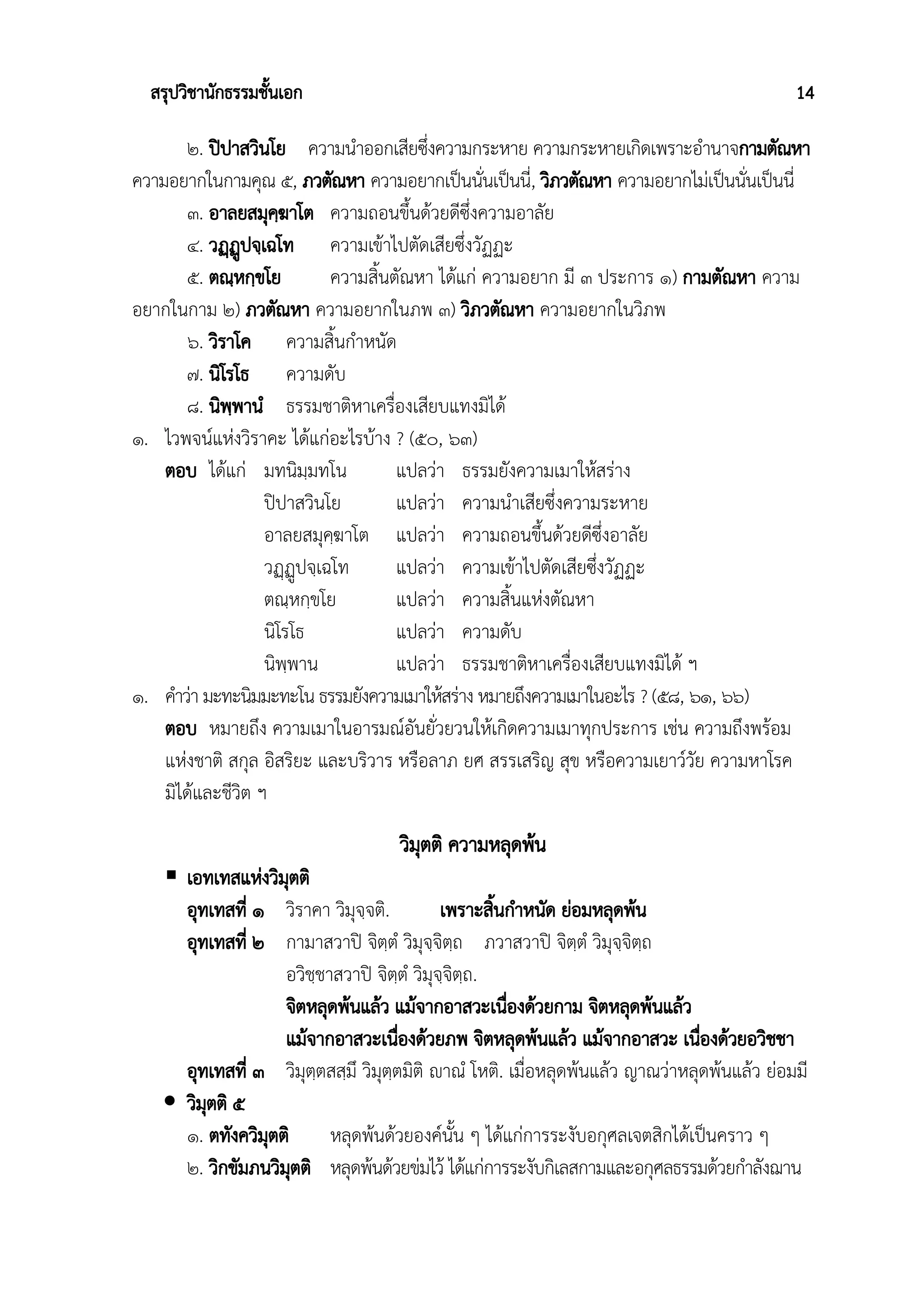 สรุปวิชานักธรรมชั้นเอก 14
๒. ปิปาสวินโย ความนำออกเสียซึ่งความกระหาย ความกระหายเกิดเพราะอำนาจกามตัณหา
ความอยากในกามคุณ ๕, ภวตัณหา ความอยากเป็นนั่นเป็นนี่, วิภวตัณหา ความอยากไม่เป็นนั่นเป็นนี่
๓. อาลยสมุคฺฆาโต ความถอนขึ้นด้วยดีซึ่งความอาลัย
๔. วฏฺฏูปจฺเฉโท ความเข้าไปตัดเสียซึ่งวัฏฏะ
๕. ตณฺหกฺขโย ความสิ้นตัณหา ได้แก่ ความอยาก มี ๓ ประการ ๑) กามตัณหา ความ
อยากในกาม ๒) ภวตัณหา ความอยากในภพ ๓) วิภวตัณหา ความอยากในวิภพ
๖. วิราโค ความสิ้นกำหนัด
๗. นิโรโธ ความดับ
๘. นิพฺพานํ ธรรมชาติหาเครื่องเสียบแทงมิได้
๑. ไวพจน์แห่งวิราคะ ได้แก่อะไรบ้าง ? (๕๐, ๖๓)
ตอบ ได้แก่ มทนิมฺมทโน แปลว่า ธรรมยังความเมาให้สร่าง
ปิปาสวินโย แปลว่า ความนำเสียซึ่งความระหาย
อาลยสมุคฺฆาโต แปลว่า ความถอนขึ้นด้วยดีซึ่งอาลัย
วฏฺฏูปจฺเฉโท แปลว่า ความเข้าไปตัดเสียซึ่งวัฏฏะ
ตณฺหกฺขโย แปลว่า ความสิ้นแห่งตัณหา
นิโรโธ แปลว่า ความดับ
นิพฺพาน แปลว่า ธรรมชาติหาเครื่องเสียบแทงมิได้ ฯ
๑. คำว่า มะทะนิมมะทะโน ธรรมยังความเมาให้สร่าง หมายถึงความเมาในอะไร ? (๕๘, ๖๑, ๖๖)
ตอบ หมายถึง ความเมาในอารมณ์อันยั่วยวนให้เกิดความเมาทุกประการ เช่น ความถึงพร้อม
แห่งชาติ สกุล อิสริยะ และบริวาร หรือลาภ ยศ สรรเสริญ สุข หรือความเยาว์วัย ความหาโรค
มิได้และชีวิต ฯ
วิมุตติ ความหลุดพ้น
 เอทเทสแห่งวิมุตติ
อุทเทสที่ ๑ วิราคา วิมุจฺจติ. เพราะสิ้นกำหนัด ย่อมหลุดพ้น
อุทเทสที่ ๒ กามาสวาปิ จิตฺตํ วิมุจฺจิตฺถ ภวาสวาปิ จิตฺตํ วิมุจฺจิตฺถ
อวิชฺชาสวาปิ จิตฺตํ วิมุจฺจิตฺถ.
จิตหลุดพ้นแล้ว แม้จากอาสวะเนื่องด้วยกาม จิตหลุดพ้นแล้ว
แม้จากอาสวะเนื่องด้วยภพ จิตหลุดพ้นแล้ว แม้จากอาสวะ เนื่องด้วยอวิชชา
อุทเทสที่ ๓ วิมุตฺตสสฺมึ วิมุตฺตมิติ ญฃาณํ โหติ. เมื่อหลุดพ้นแล้ว ญาณว่าหลุดพ้นแล้ว ย่อมมี
 วิมุตติ ๕
๑. ตทังควิมุตติ หลุดพ้นด้วยองค์นั้น ๆ ได้แก่การระงับอกุศลเจตสิกได้เป็นคราว ๆ
๒. วิกขัมภนวิมุตติ หลุดพ้นด้วยข่มไว้ ได้แก่การระงับกิเลสกามและอกุศลธรรมด้วยกำลังฌาน
 