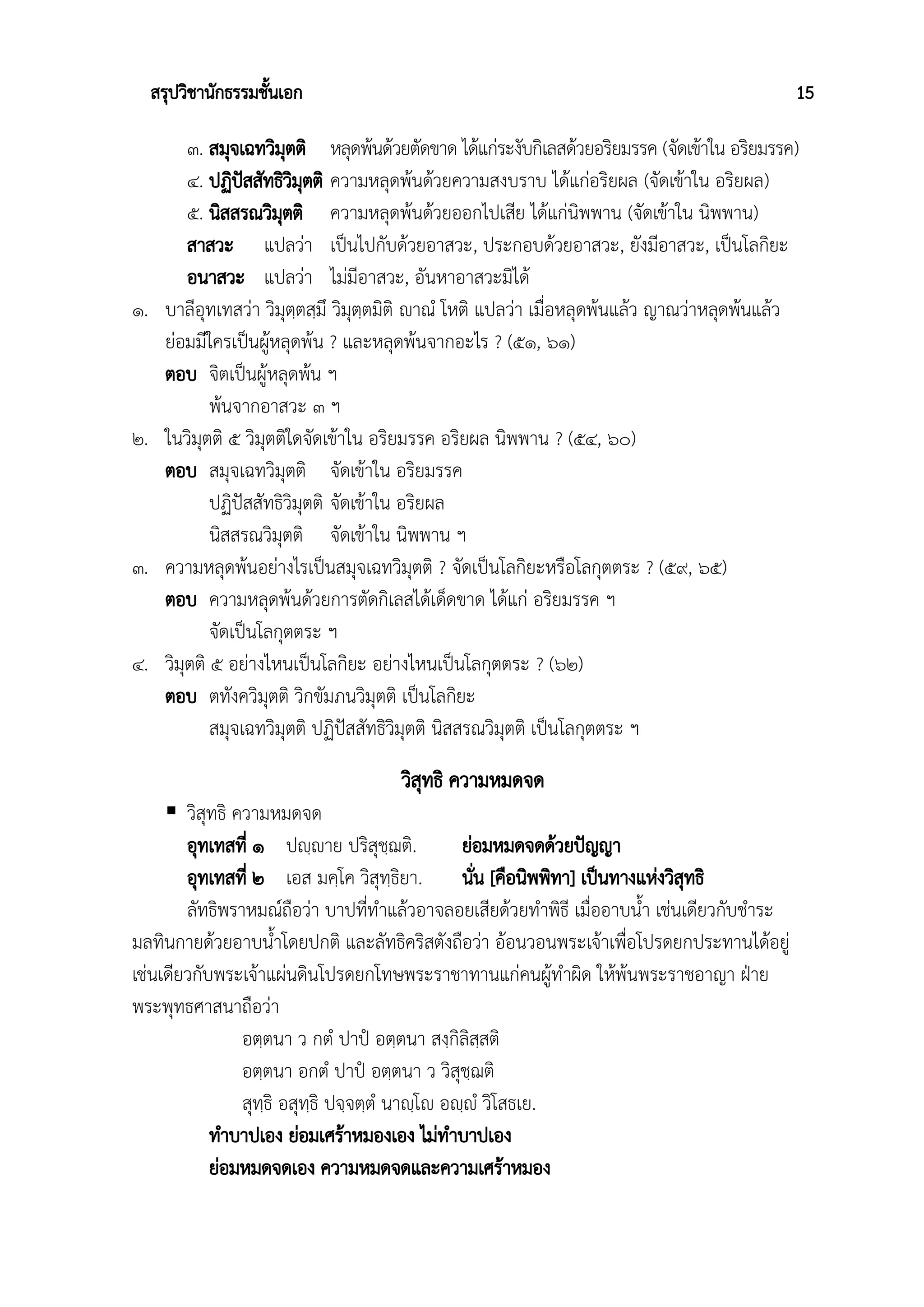สรุปวิชานักธรรมชั้นเอก 15
๓. สมุจเฉทวิมุตติ หลุดพ้นด้วยตัดขาด ได้แก่ระงับกิเลสด้วยอริยมรรค (จัดเข้าใน อริยมรรค)
๔. ปฏิปัสสัทธิวิมุตติ ความหลุดพ้นด้วยความสงบราบ ได้แก่อริยผล (จัดเข้าใน อริยผล)
๕. นิสสรณวิมุตติ ความหลุดพ้นด้วยออกไปเสีย ได้แก่นิพพาน (จัดเข้าใน นิพพาน)
สาสวะ แปลว่า เป็นไปกับด้วยอาสวะ, ประกอบด้วยอาสวะ, ยังมีอาสวะ, เป็นโลกิยะ
อนาสวะ แปลว่า ไม่มีอาสวะ, อันหาอาสวะมิได้
๑. บาลีอุทเทสว่า วิมุตฺตสฺมึ วิมุตฺตมิติ ญฃาณํ โหติ แปลว่า เมื่อหลุดพ้นแล้ว ญาณว่าหลุดพ้นแล้ว
ย่อมมีใครเป็นผู้หลุดพ้น ? และหลุดพ้นจากอะไร ? (๕๑, ๖๑)
ตอบ จิตเป็นผู้หลุดพ้น ฯ
พ้นจากอาสวะ ๓ ฯ
๒. ในวิมุตติ ๕ วิมุตติใดจัดเข้าใน อริยมรรค อริยผล นิพพาน ? (๕๔, ๖๐)
ตอบ สมุจเฉทวิมุตติ จัดเข้าใน อริยมรรค
ปฏิปัสสัทธิวิมุตติ จัดเข้าใน อริยผล
นิสสรณวิมุตติ จัดเข้าใน นิพพาน ฯ
๓. ความหลุดพ้นอย่างไรเป็นสมุจเฉทวิมุตติ ? จัดเป็นโลกิยะหรือโลกุตตระ ? (๕๙, ๖๕)
ตอบ ความหลุดพ้นด้วยการตัดกิเลสได้เด็ดขาด ได้แก่ อริยมรรค ฯ
จัดเป็นโลกุตตระ ฯ
๔. วิมุตติ ๕ อย่างไหนเป็นโลกิยะ อย่างไหนเป็นโลกุตตระ ? (๖๒)
ตอบ ตทังควิมุตติ วิกขัมภนวิมุตติ เป็นโลกิยะ
สมุจเฉทวิมุตติ ปฏิปัสสัทธิวิมุตติ นิสสรณวิมุตติ เป็นโลกุตตระ ฯ
วิสุทธิ ความหมดจด
 วิสุทธิ ความหมดจด
อุทเทสที่ ๑ ปญฺญฃาย ปริสุชฺฌติ. ย่อมหมดจดด้วยปัญญา
อุทเทสที่ ๒ เอส มคฺโค วิสุทฺธิยา. นั่น [คือนิพพิทา] เป็นทางแห่งวิสุทธิ
ลัทธิพราหมณ์ถือว่า บาปที่ทำแล้วอาจลอยเสียด้วยทำพิธี เมื่ออาบน้ำ เช่นเดียวกับชำระ
มลทินกายด้วยอาบน้ำโดยปกติ และลัทธิคริสตังถือว่า อ้อนวอนพระเจ้าเพื่อโปรดยกประทานได้อยู่
เช่นเดียวกับพระเจ้าแผ่นดินโปรดยกโทษพระราชาทานแก่คนผู้ทำผิด ให้พ้นพระราชอาญา ฝ่าย
พระพุทธศาสนาถือว่า
อตฺตนา ว กตํ ปาปํ อตฺตนา สงฺกิลิสฺสติ
อตฺตนา อกตํ ปาปํ อตฺตนา ว วิสุชฺฌติ
สุทฺธิ อสุทฺธิ ปจฺจตฺตํ นาญฺโญฃ อญฺญฃํ วิโสธเย.
ทำบาปเอง ย่อมเศร้าหมองเอง ไม่ทำบาปเอง
ย่อมหมดจดเอง ความหมดจดและความเศร้าหมอง
 