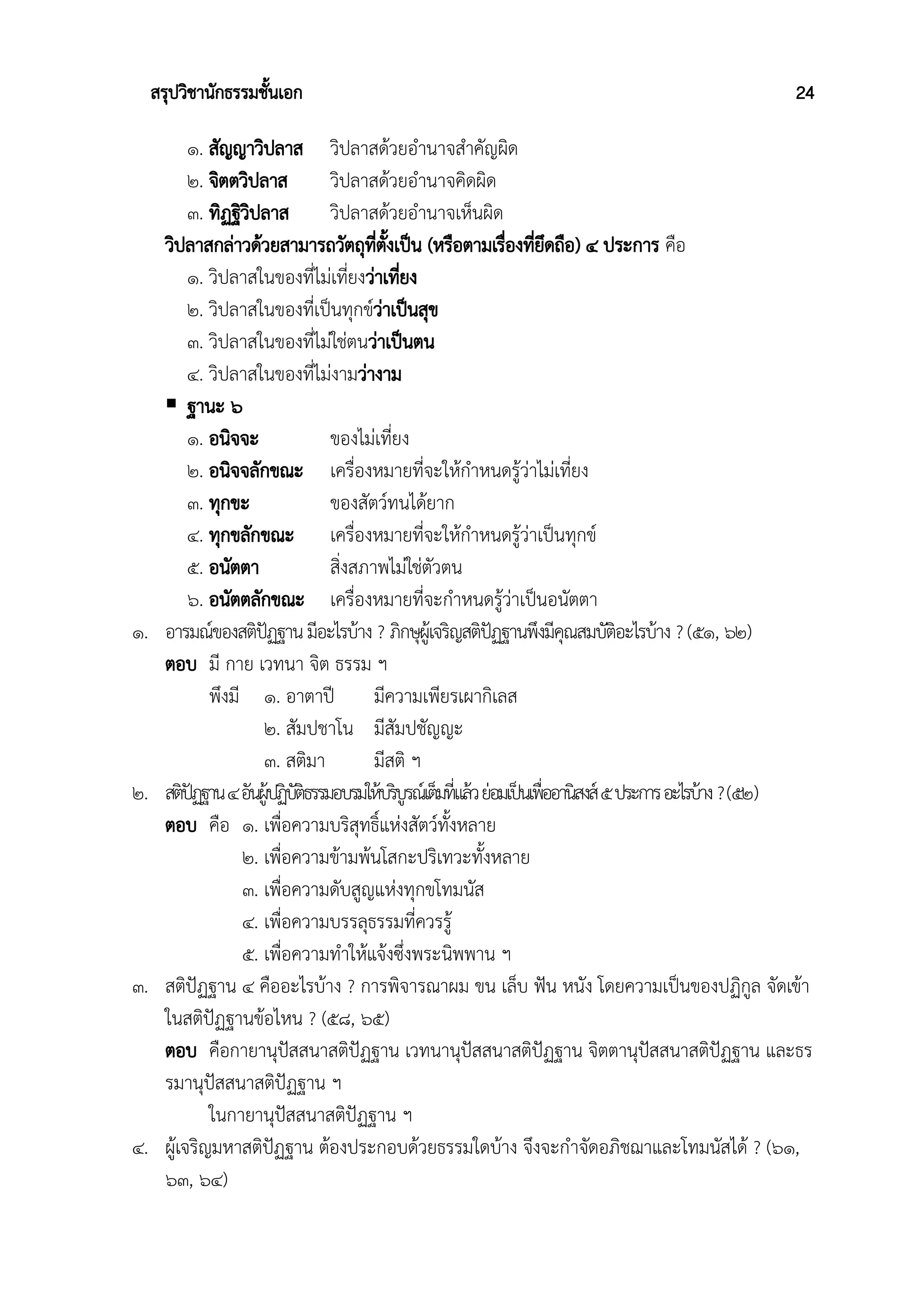 สรุปวิชานักธรรมชั้นเอก 24
๑. สัญญาวิปลาส วิปลาสด้วยอำนาจสำคัญผิด
๒. จิตตวิปลาส วิปลาสด้วยอำนาจคิดผิด
๓. ทิฏฐิวิปลาส วิปลาสด้วยอำนาจเห็นผิด
วิปลาสกล่าวด้วยสามารถวัตถุที่ตั้งเป็น (หรือตามเรื่องที่ยึดถือ) ๔ ประการ คือ
๑. วิปลาสในของที่ไม่เที่ยงว่าเที่ยง
๒. วิปลาสในของที่เป็นทุกข์ว่าเป็นสุข
๓. วิปลาสในของที่ไม่ใช่ตนว่าเป็นตน
๔. วิปลาสในของที่ไม่งามว่างาม
 ฐานะ ๖
๑. อนิจจะ ของไม่เที่ยง
๒. อนิจจลักขณะ เครื่องหมายที่จะให้กำหนดรู้ว่าไม่เที่ยง
๓. ทุกขะ ของสัตว์ทนได้ยาก
๔. ทุกขลักขณะ เครื่องหมายที่จะให้กำหนดรู้ว่าเป็นทุกข์
๕. อนัตตา สิ่งสภาพไม่ใช่ตัวตน
๖. อนัตตลักขณะ เครื่องหมายที่จะกำหนดรู้ว่าเป็นอนัตตา
๑. อารมณ์ของสติปัฏฐานมีอะไรบ้าง ? ภิกษุผู้เจริญสติปัฏฐานพึงมีคุณสมบัติอะไรบ้าง ?(๕๑, ๖๒)
ตอบ มี กาย เวทนา จิต ธรรม ฯ
พึงมี ๑. อาตาปี มีความเพียรเผากิเลส
๒. สัมปชาโน มีสัมปชัญญะ
๓. สติมา มีสติ ฯ
๒. สติปัฏฐาน๔อันผู้ปฏิบัติธรรมอบรมให้บริบูรณ์เต็มที่แล้วย่อมเป็นเพื่ออานิสงส์๕ประการอะไรบ้าง?(๕๒)
ตอบ คือ ๑. เพื่อความบริสุทธิ์แห่งสัตว์ทั้งหลาย
๒. เพื่อความข้ามพ้นโสกะปริเทวะทั้งหลาย
๓. เพื่อความดับสูญแห่งทุกขโทมนัส
๔. เพื่อความบรรลุธรรมที่ควรรู้
๕. เพื่อความทำให้แจ้งซึ่งพระนิพพาน ฯ
๓. สติปัฏฐาน ๔ คืออะไรบ้าง ? การพิจารณาผม ขน เล็บ ฟัน หนัง โดยความเป็นของปฏิกูล จัดเข้า
ในสติปัฏฐานข้อไหน ? (๕๘, ๖๕)
ตอบ คือกายานุปัสสนาสติปัฏฐาน เวทนานุปัสสนาสติปัฏฐาน จิตตานุปัสสนาสติปัฏฐาน และธร
รมานุปัสสนาสติปัฏฐาน ฯ
ในกายานุปัสสนาสติปัฏฐาน ฯ
๔. ผู้เจริญมหาสติปัฏฐาน ต้องประกอบด้วยธรรมใดบ้าง จึงจะกำจัดอภิชฌาและโทมนัสได้ ? (๖๑,
๖๓, ๖๔)
 