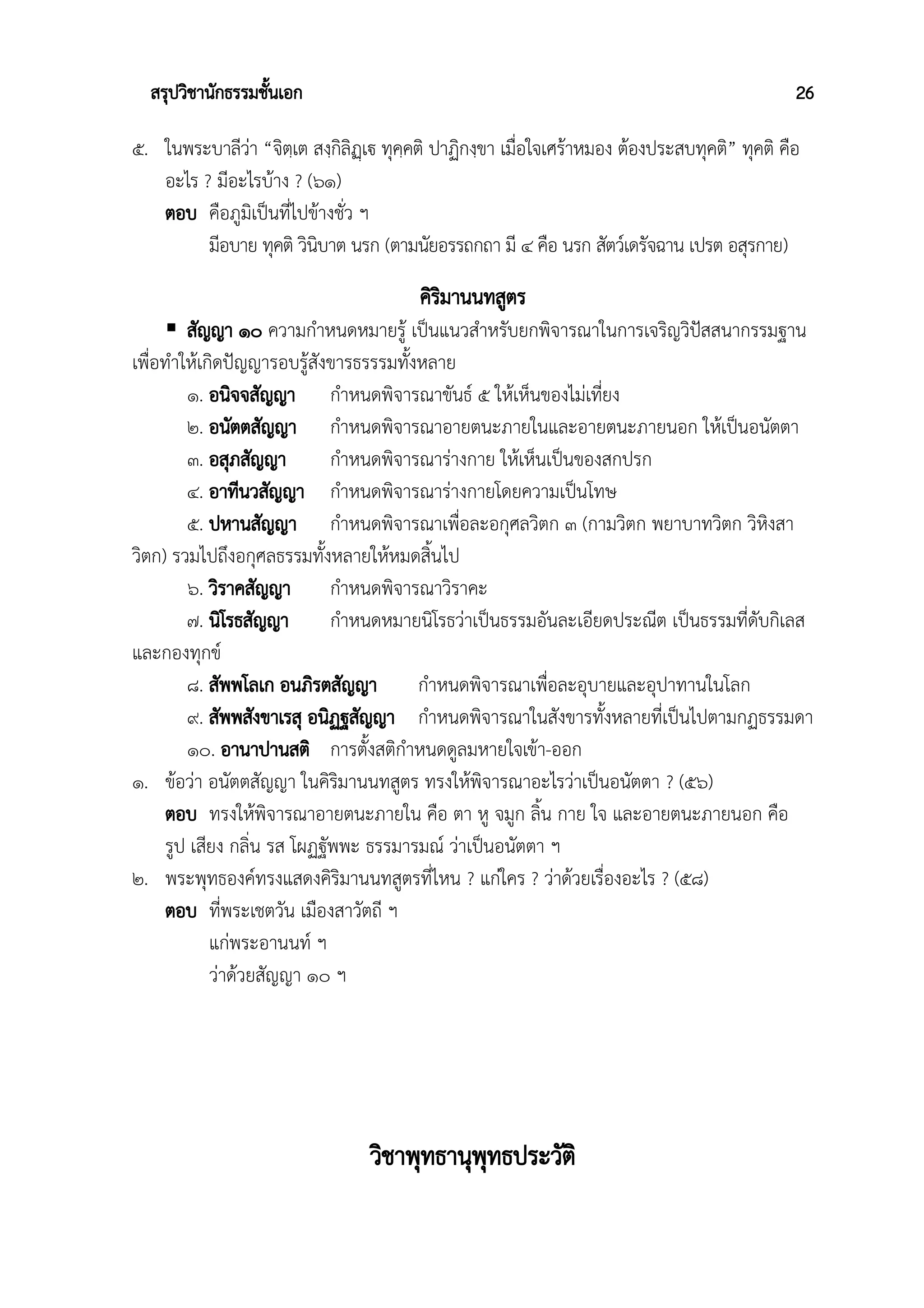 สรุปวิชานักธรรมชั้นเอก 26
๕. ในพระบาลีว่า “จิตฺเต สงฺกิลิฏฺเฐฃ ทุคฺคติ ปาฏิกงฺขา เมื่อใจเศร้าหมอง ต้องประสบทุคติ” ทุคติ คือ
อะไร ? มีอะไรบ้าง ? (๖๑)
ตอบ คือภูมิเป็นที่ไปข้างชั่ว ฯ
มีอบาย ทุคติ วินิบาต นรก (ตามนัยอรรถกถา มี ๔ คือ นรก สัตว์เดรัจฉาน เปรต อสุรกาย)
คิริมานนทสูตร
 สัญญา ๑๐ ความกำหนดหมายรู้ เป็นแนวสำหรับยกพิจารณาในการเจริญวิปัสสนากรรมฐาน
เพื่อทำให้เกิดปัญญารอบรู้สังขารธรรรมทั้งหลาย
๑. อนิจจสัญญา กำหนดพิจารณาขันธ์ ๕ ให้เห็นของไม่เที่ยง
๒. อนัตตสัญญา กำหนดพิจารณาอายตนะภายในและอายตนะภายนอก ให้เป็นอนัตตา
๓. อสุภสัญญา กำหนดพิจารณาร่างกาย ให้เห็นเป็นของสกปรก
๔. อาทีนวสัญญา กำหนดพิจารณาร่างกายโดยความเป็นโทษ
๕. ปหานสัญญา กำหนดพิจารณาเพื่อละอกุศลวิตก ๓ (กามวิตก พยาบาทวิตก วิหิงสา
วิตก) รวมไปถึงอกุศลธรรมทั้งหลายให้หมดสิ้นไป
๖. วิราคสัญญา กำหนดพิจารณาวิราคะ
๗. นิโรธสัญญา กำหนดหมายนิโรธว่าเป็นธรรมอันละเอียดประณีต เป็นธรรมที่ดับกิเลส
และกองทุกข์
๘. สัพพโลเก อนภิรตสัญญา กำหนดพิจารณาเพื่อละอุบายและอุปาทานในโลก
๙. สัพพสังขาเรสุ อนิฏฐสัญญา กำหนดพิจารณาในสังขารทั้งหลายที่เป็นไปตามกฏธรรมดา
๑๐. อานาปานสติ การตั้งสติกำหนดดูลมหายใจเข้า-ออก
๑. ข้อว่า อนัตตสัญญา ในคิริมานนทสูตร ทรงให้พิจารณาอะไรว่าเป็นอนัตตา ? (๕๖)
ตอบ ทรงให้พิจารณาอายตนะภายใน คือ ตา หู จมูก ลิ้น กาย ใจ และอายตนะภายนอก คือ
รูป เสียง กลิ่น รส โผฏฐัพพะ ธรรมารมณ์ ว่าเป็นอนัตตา ฯ
๒. พระพุทธองค์ทรงแสดงคิริมานนทสูตรที่ไหน ? แก่ใคร ? ว่าด้วยเรื่องอะไร ? (๕๘)
ตอบ ที่พระเชตวัน เมืองสาวัตถี ฯ
แก่พระอานนท์ ฯ
ว่าด้วยสัญญา ๑๐ ฯ
วิชาพุทธานุพุทธประวัติ
 