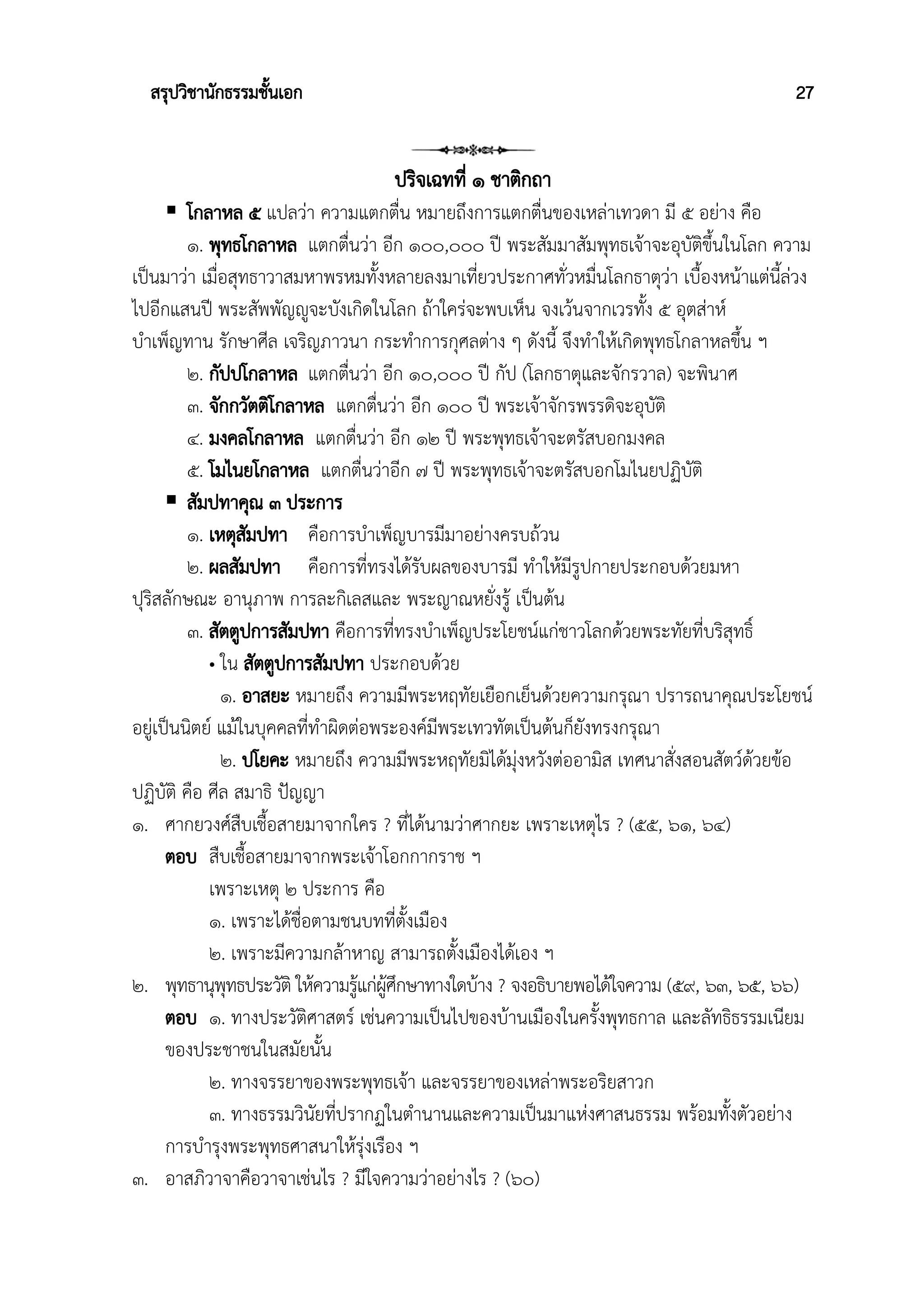 สรุปวิชานักธรรมชั้นเอก 27
ปริจเฉทที่ ๑ ชาติกถา
 โกลาหล ๕ แปลว่า ความแตกตื่น หมายถึงการแตกตื่นของเหล่าเทวดา มี ๕ อย่าง คือ
๑. พุทธโกลาหล แตกตื่นว่า อีก ๑๐๐,๐๐๐ ปี พระสัมมาสัมพุทธเจ้าจะอุบัติขึ้นในโลก ความ
เป็นมาว่า เมื่อสุทธาวาสมหาพรหมทั้งหลายลงมาเที่ยวประกาศทั่วหมื่นโลกธาตุว่า เบื้องหน้าแต่นี้ล่วง
ไปอีกแสนปี พระสัพพัญญูจะบังเกิดในโลก ถ้าใคร่จะพบเห็น จงเว้นจากเวรทั้ง ๕ อุตส่าห์
บําเพ็ญทาน รักษาศีล เจริญภาวนา กระทําการกุศลต่าง ๆ ดังนี้ จึงทําให้เกิดพุทธโกลาหลขึ้น ฯ
๒. กัปปโกลาหล แตกตื่นว่า อีก ๑๐,๐๐๐ ปี กัป (โลกธาตุและจักรวาล) จะพินาศ
๓. จักกวัตติโกลาหล แตกตื่นว่า อีก ๑๐๐ ปี พระเจ้าจักรพรรดิจะอุบัติ
๔. มงคลโกลาหล แตกตื่นว่า อีก ๑๒ ปี พระพุทธเจ้าจะตรัสบอกมงคล
๕. โมไนยโกลาหล แตกตื่นว่าอีก ๗ ปี พระพุทธเจ้าจะตรัสบอกโมไนยปฏิบัติ
 สัมปทาคุณ ๓ ประการ
๑. เหตุสัมปทา คือการบําเพ็ญบารมีมาอย่างครบถ้วน
๒. ผลสัมปทา คือการที่ทรงได้รับผลของบารมี ทำให้มีรูปกายประกอบด้วยมหา
ปุริสลักษณะ อานุภาพ การละกิเลสและ พระญาณหยั่งรู้ เป็นต้น
๓. สัตตูปการสัมปทา คือการที่ทรงบําเพ็ญประโยชน์แก่ชาวโลกด้วยพระทัยที่บริสุทธิ์
• ใน สัตตูปการสัมปทา ประกอบด้วย
๑. อาสยะ หมายถึง ความมีพระหฤทัยเยือกเย็นด้วยความกรุณา ปรารถนาคุณประโยชน์
อยู่เป็นนิตย์ แม้ในบุคคลที่ทำผิดต่อพระองค์มีพระเทวทัตเป็นต้นก็ยังทรงกรุณา
๒. ปโยคะ หมายถึง ความมีพระหฤทัยมิได้มุ่งหวังต่ออามิส เทศนาสั่งสอนสัตว์ด้วยข้อ
ปฏิบัติ คือ ศีล สมาธิ ปัญญา
๑. ศากยวงศ์สืบเชื้อสายมาจากใคร ? ที่ได้นามว่าศากยะ เพราะเหตุไร ? (๕๕, ๖๑, ๖๔)
ตอบ สืบเชื้อสายมาจากพระเจ้าโอกกากราช ฯ
เพราะเหตุ ๒ ประการ คือ
๑. เพราะได้ชื่อตามชนบทที่ตั้งเมือง
๒. เพราะมีความกล้าหาญ สามารถตั้งเมืองได้เอง ฯ
๒. พุทธานุพุทธประวัติ ให้ความรู้แก่ผู้ศึกษาทางใดบ้าง ? จงอธิบายพอได้ใจความ (๕๙, ๖๓, ๖๕, ๖๖)
ตอบ ๑. ทางประวัติศาสตร์ เช่นความเป็นไปของบ้านเมืองในครั้งพุทธกาล และลัทธิธรรมเนียม
ของประชาชนในสมัยนั้น
๒. ทางจรรยาของพระพุทธเจ้า และจรรยาของเหล่าพระอริยสาวก
๓. ทางธรรมวินัยที่ปรากฏในตำนานและความเป็นมาแห่งศาสนธรรม พร้อมทั้งตัวอย่าง
การบำรุงพระพุทธศาสนาให้รุ่งเรือง ฯ
๓. อาสภิวาจาคือวาจาเช่นไร ? มีใจความว่าอย่างไร ? (๖๐)
 