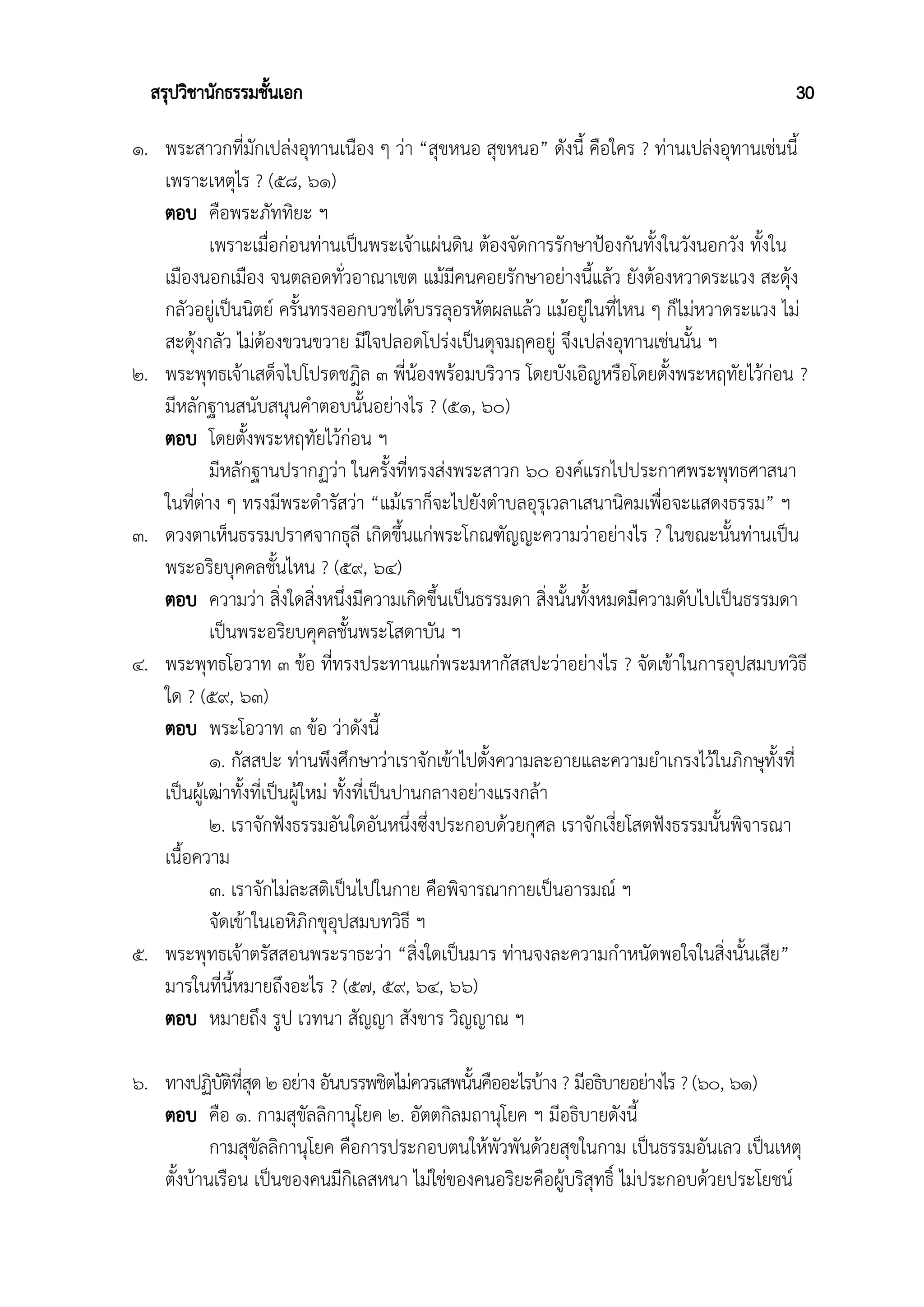 สรุปวิชานักธรรมชั้นเอก 30
๑. พระสาวกที่มักเปล่งอุทานเนือง ๆ ว่า “สุขหนอ สุขหนอ” ดังนี้ คือใคร ? ท่านเปล่งอุทานเช่นนี้
เพราะเหตุไร ? (๕๘, ๖๑)
ตอบ คือพระภัททิยะ ฯ
เพราะเมื่อก่อนท่านเป็นพระเจ้าแผ่นดิน ต้องจัดการรักษาป้องกันทั้งในวังนอกวัง ทั้งใน
เมืองนอกเมือง จนตลอดทั่วอาณาเขต แม้มีคนคอยรักษาอย่างนี้แล้ว ยังต้องหวาดระแวง สะดุ้ง
กลัวอยู่เป็นนิตย์ ครั้นทรงออกบวชได้บรรลุอรหัตผลแล้ว แม้อยู่ในที่ไหน ๆ ก็ไม่หวาดระแวง ไม่
สะดุ้งกลัว ไม่ต้องขวนขวาย มีใจปลอดโปร่งเป็นดุจมฤคอยู่ จึงเปล่งอุทานเช่นนั้น ฯ
๒. พระพุทธเจ้าเสด็จไปโปรดชฎิล ๓ พี่น้องพร้อมบริวาร โดยบังเอิญหรือโดยตั้งพระหฤทัยไว้ก่อน ?
มีหลักฐานสนับสนุนคำตอบนั้นอย่างไร ? (๕๑, ๖๐)
ตอบ โดยตั้งพระหฤทัยไว้ก่อน ฯ
มีหลักฐานปรากฏว่า ในครั้งที่ทรงส่งพระสาวก ๖๐ องค์แรกไปประกาศพระพุทธศาสนา
ในที่ต่าง ๆ ทรงมีพระดำรัสว่า “แม้เราก็จะไปยังตำบลอุรุเวลาเสนานิคมเพื่อจะแสดงธรรม” ฯ
๓. ดวงตาเห็นธรรมปราศจากธุลี เกิดขึ้นแก่พระโกณฑัญญะความว่าอย่างไร ? ในขณะนั้นท่านเป็น
พระอริยบุคคลชั้นไหน ? (๕๙, ๖๔)
ตอบ ความว่า สิ่งใดสิ่งหนึ่งมีความเกิดขึ้นเป็นธรรมดา สิ่งนั้นทั้งหมดมีความดับไปเป็นธรรมดา
เป็นพระอริยบคุคลชั้นพระโสดาบัน ฯ
๔. พระพุทธโอวาท ๓ ข้อ ที่ทรงประทานแก่พระมหากัสสปะว่าอย่างไร ? จัดเข้าในการอุปสมบทวิธี
ใด ? (๕๙, ๖๓)
ตอบ พระโอวาท ๓ ข้อ ว่าดังนี้
๑. กัสสปะ ท่านพึงศึกษาว่าเราจักเข้าไปตั้งความละอายและความยำเกรงไว้ในภิกษุทั้งที่
เป็นผู้เฒ่าทั้งที่เป็นผู้ใหม่ ทั้งที่เป็นปานกลางอย่างแรงกล้า
๒. เราจักฟังธรรมอันใดอันหนึ่งซึ่งประกอบด้วยกุศล เราจักเงี่ยโสตฟังธรรมนั้นพิจารณา
เนื้อความ
๓. เราจักไม่ละสติเป็นไปในกาย คือพิจารณากายเป็นอารมณ์ ฯ
จัดเข้าในเอหิภิกขุอุปสมบทวิธี ฯ
๕. พระพุทธเจ้าตรัสสอนพระราธะว่า “สิ่งใดเป็นมาร ท่านจงละความกำหนัดพอใจในสิ่งนั้นเสีย”
มารในที่นี้หมายถึงอะไร ? (๕๗, ๕๙, ๖๔, ๖๖)
ตอบ หมายถึง รูป เวทนา สัญญา สังขาร วิญญาณ ฯ
๖. ทางปฏิบัติที่สุด ๒ อย่าง อันบรรพชิตไม่ควรเสพนั้นคืออะไรบ้าง ? มีอธิบายอย่างไร ? (๖๐, ๖๑)
ตอบ คือ ๑. กามสุขัลลิกานุโยค ๒. อัตตกิลมถานุโยค ฯ มีอธิบายดังนี้
กามสุขัลลิกานุโยค คือการประกอบตนให้พัวพันด้วยสุขในกาม เป็นธรรมอันเลว เป็นเหตุ
ตั้งบ้านเรือน เป็นของคนมีกิเลสหนา ไม่ใช่ของคนอริยะคือผู้บริสุทธิ์ ไม่ประกอบด้วยประโยชน์
 