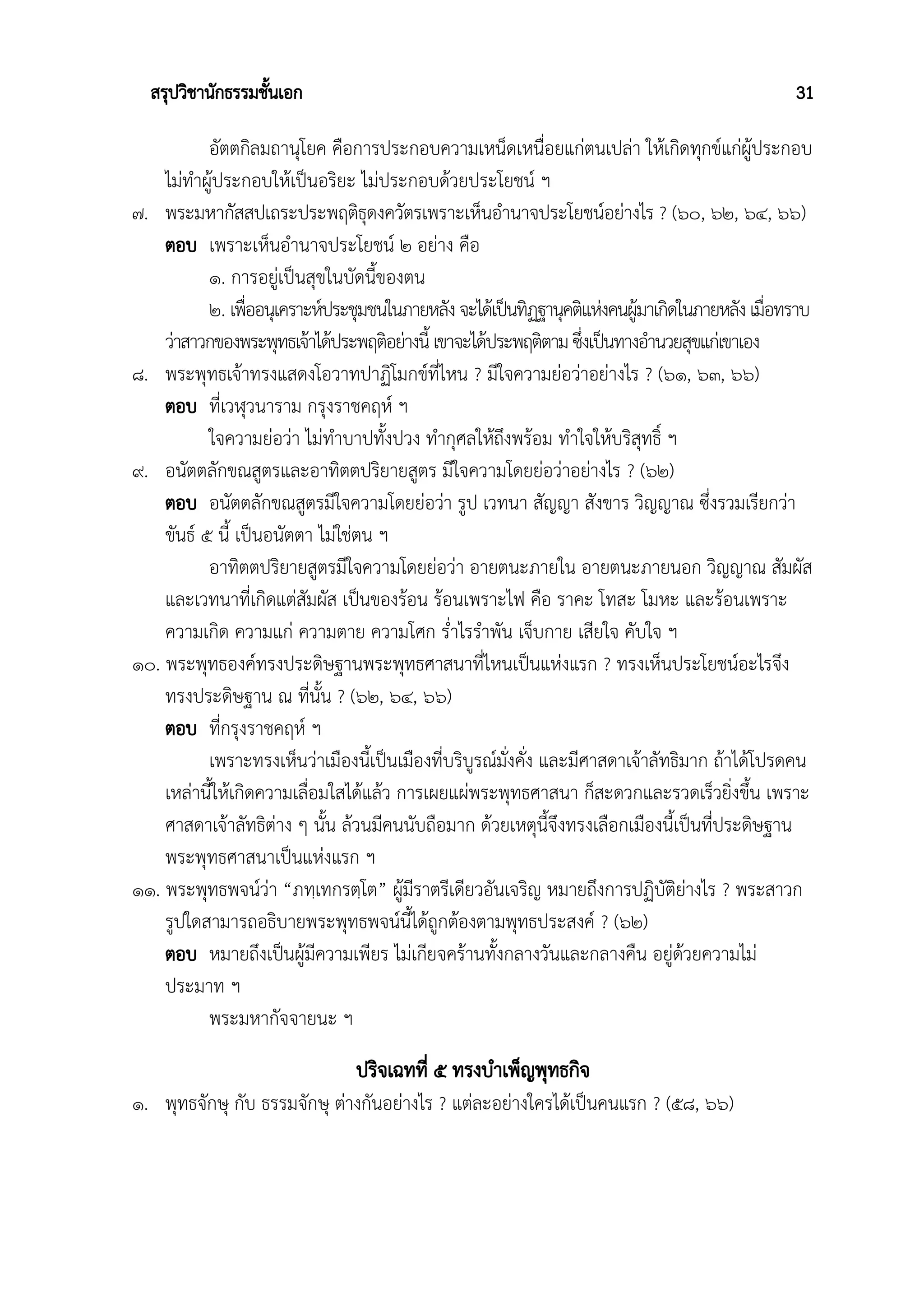 สรุปวิชานักธรรมชั้นเอก 31
อัตตกิลมถานุโยค คือการประกอบความเหน็ดเหนื่อยแก่ตนเปล่า ให้เกิดทุกข์แก่ผู้ประกอบ
ไม่ทำผู้ประกอบให้เป็นอริยะ ไม่ประกอบด้วยประโยชน์ ฯ
๗. พระมหากัสสปเถระประพฤติธุดงควัตรเพราะเห็นอำนาจประโยชน์อย่างไร ? (๖๐, ๖๒, ๖๔, ๖๖)
ตอบ เพราะเห็นอำนาจประโยชน์ ๒ อย่าง คือ
๑. การอยู่เป็นสุขในบัดนี้ของตน
๒. เพื่ออนุเคราะห์ประชุมชนในภายหลังจะได้เป็นทิฏฐานุคติแห่งคนผู้มาเกิดในภายหลังเมื่อทราบ
ว่าสาวกของพระพุทธเจ้าได้ประพฤติอย่างนี้ เขาจะได้ประพฤติตามซึ่งเป็นทางอำนวยสุขแก่เขาเอง
๘. พระพุทธเจ้าทรงแสดงโอวาทปาฏิโมกข์ที่ไหน ? มีใจความย่อว่าอย่างไร ? (๖๑, ๖๓, ๖๖)
ตอบ ที่เวฬุวนาราม กรุงราชคฤห์ ฯ
ใจความย่อว่า ไม่ทำบาปทั้งปวง ทำกุศลให้ถึงพร้อม ทำใจให้บริสุทธิ์ ฯ
๙. อนัตตลักขณสูตรและอาทิตตปริยายสูตร มีใจความโดยย่อว่าอย่างไร ? (๖๒)
ตอบ อนัตตลักขณสูตรมีใจความโดยย่อว่า รูป เวทนา สัญญา สังขาร วิญญาณ ซึ่งรวมเรียกว่า
ขันธ์ ๕ นี้ เป็นอนัตตา ไม่ใช่ตน ฯ
อาทิตตปริยายสูตรมีใจความโดยย่อว่า อายตนะภายใน อายตนะภายนอก วิญญาณ สัมผัส
และเวทนาที่เกิดแต่สัมผัส เป็นของร้อน ร้อนเพราะไฟ คือ ราคะ โทสะ โมหะ และร้อนเพราะ
ความเกิด ความแก่ ความตาย ความโศก ร่ำไรรำพัน เจ็บกาย เสียใจ คับใจ ฯ
๑๐. พระพุทธองค์ทรงประดิษฐานพระพุทธศาสนาที่ไหนเป็นแห่งแรก ? ทรงเห็นประโยชน์อะไรจึง
ทรงประดิษฐาน ณ ที่นั้น ? (๖๒, ๖๔, ๖๖)
ตอบ ที่กรุงราชคฤห์ ฯ
เพราะทรงเห็นว่าเมืองนี้เป็นเมืองที่บริบูรณ์มั่งคั่ง และมีศาสดาเจ้าลัทธิมาก ถ้าได้โปรดคน
เหล่านี้ให้เกิดความเลื่อมใสได้แล้ว การเผยแผ่พระพุทธศาสนา ก็สะดวกและรวดเร็วยิ่งขึ้น เพราะ
ศาสดาเจ้าลัทธิต่าง ๆ นั้น ล้วนมีคนนับถือมาก ด้วยเหตุนี้จึงทรงเลือกเมืองนี้เป็นที่ประดิษฐาน
พระพุทธศาสนาเป็นแห่งแรก ฯ
๑๑. พระพุทธพจน์ว่า “ภทฺเทกรตฺโต” ผู้มีราตรีเดียวอันเจริญ หมายถึงการปฏิบัติย่างไร ? พระสาวก
รูปใดสามารถอธิบายพระพุทธพจน์นี้ได้ถูกต้องตามพุทธประสงค์ ? (๖๒)
ตอบ หมายถึงเป็นผู้มีความเพียร ไม่เกียจคร้านทั้งกลางวันและกลางคืน อยู่ด้วยความไม่
ประมาท ฯ
พระมหากัจจายนะ ฯ
ปริจเฉทที่ ๕ ทรงบำเพ็ญพุทธกิจ
๑. พุทธจักษุ กับ ธรรมจักษุ ต่างกันอย่างไร ? แต่ละอย่างใครได้เป็นคนแรก ? (๕๘, ๖๖)
 