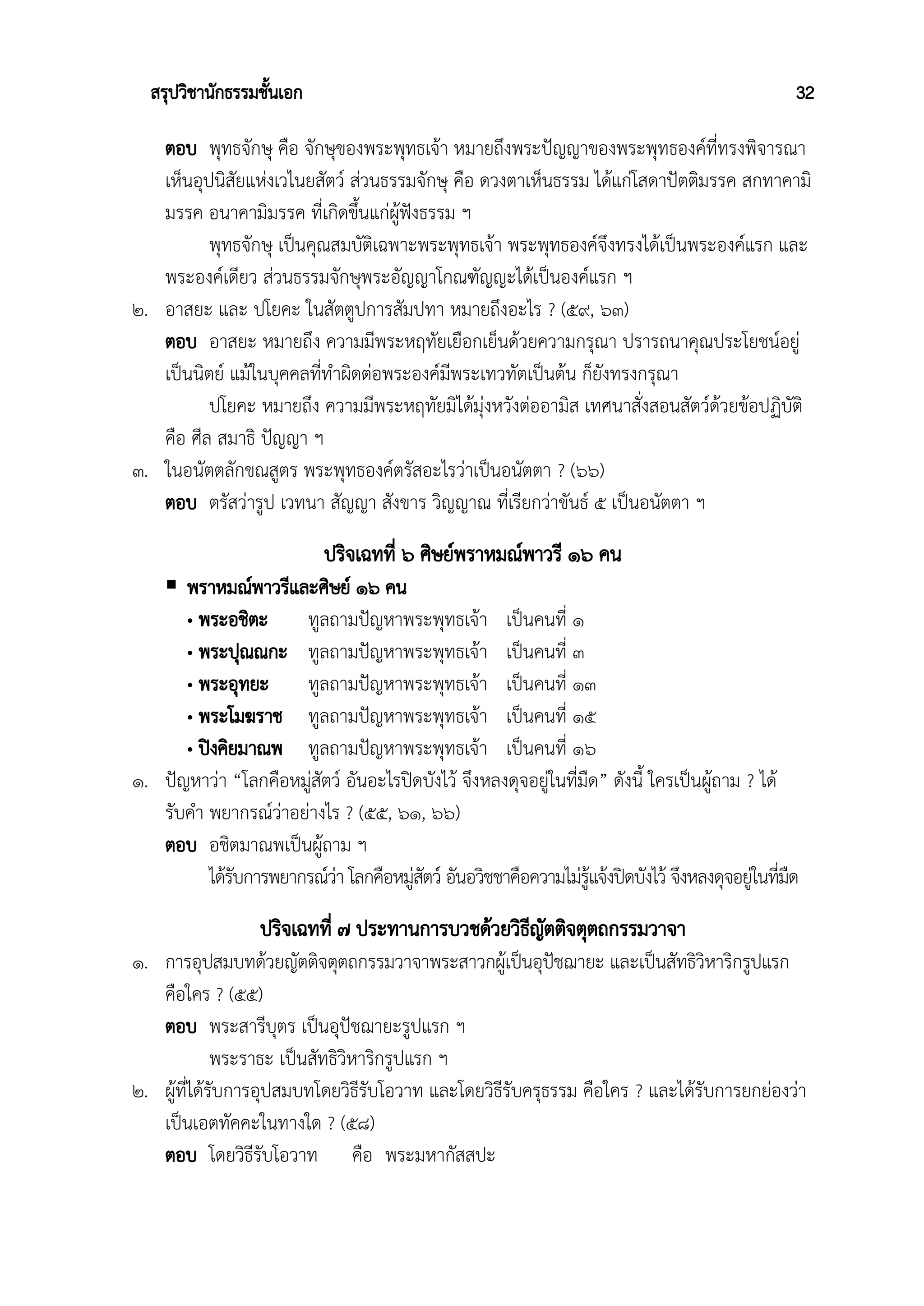 สรุปวิชานักธรรมชั้นเอก 32
ตอบ พุทธจักษุ คือ จักษุของพระพุทธเจ้า หมายถึงพระปัญญาของพระพุทธองค์ที่ทรงพิจารณา
เห็นอุปนิสัยแห่งเวไนยสัตว์ ส่วนธรรมจักษุ คือ ดวงตาเห็นธรรม ได้แก่โสดาปัตติมรรค สกทาคามิ
มรรค อนาคามิมรรค ที่เกิดขึ้นแก่ผู้ฟังธรรม ฯ
พุทธจักษุ เป็นคุณสมบัติเฉพาะพระพุทธเจ้า พระพุทธองค์จึงทรงได้เป็นพระองค์แรก และ
พระองค์เดียว ส่วนธรรมจักษุพระอัญญาโกณฑัญญะได้เป็นองค์แรก ฯ
๒. อาสยะ และ ปโยคะ ในสัตตูปการสัมปทา หมายถึงอะไร ? (๕๙, ๖๓)
ตอบ อาสยะ หมายถึง ความมีพระหฤทัยเยือกเย็นด้วยความกรุณา ปรารถนาคุณประโยชน์อยู่
เป็นนิตย์ แม้ในบุคคลที่ทำผิดต่อพระองค์มีพระเทวทัตเป็นต้น ก็ยังทรงกรุณา
ปโยคะ หมายถึง ความมีพระหฤทัยมิได้มุ่งหวังต่ออามิส เทศนาสั่งสอนสัตว์ด้วยข้อปฏิบัติ
คือ ศีล สมาธิ ปัญญา ฯ
๓. ในอนัตตลักขณสูตร พระพุทธองค์ตรัสอะไรว่าเป็นอนัตตา ? (๖๖)
ตอบ ตรัสว่ารูป เวทนา สัญญา สังขาร วิญญาณ ที่เรียกว่าขันธ์ ๕ เป็นอนัตตา ฯ
ปริจเฉทที่ ๖ ศิษย์พราหมณ์พาวรี ๑๖ คน
 พราหมณ์พาวรีและศิษย์ ๑๖ คน
• พระอชิตะ ทูลถามปัญหาพระพุทธเจ้า เป็นคนที่ ๑
• พระปุณณกะ ทูลถามปัญหาพระพุทธเจ้า เป็นคนที่ ๓
• พระอุทยะ ทูลถามปัญหาพระพุทธเจ้า เป็นคนที่ ๑๓
• พระโมฆราช ทูลถามปัญหาพระพุทธเจ้า เป็นคนที่ ๑๕
• ปิงคิยมาณพ ทูลถามปัญหาพระพุทธเจ้า เป็นคนที่ ๑๖
๑. ปัญหาว่า “โลกคือหมู่สัตว์ อันอะไรปิดบังไว้ จึงหลงดุจอยู่ในที่มืด” ดังนี้ ใครเป็นผู้ถาม ? ได้
รับคำ พยากรณ์ว่าอย่างไร ? (๕๕, ๖๑, ๖๖)
ตอบ อชิตมาณพเป็นผู้ถาม ฯ
ได้รับการพยากรณ์ว่า โลกคือหมู่สัตว์ อันอวิชชาคือความไม่รู้แจ้งปิดบังไว้ จึงหลงดุจอยู่ในที่มืด
ปริจเฉทที่ ๗ ประทานการบวชด้วยวิธีญัตติจตุตถกรรมวาจา
๑. การอุปสมบทด้วยญัตติจตุตถกรรมวาจาพระสาวกผู้เป็นอุปัชฌายะ และเป็นสัทธิวิหาริกรูปแรก
คือใคร ? (๕๕)
ตอบ พระสารีบุตร เป็นอุปัชฌายะรูปแรก ฯ
พระราธะ เป็นสัทธิวิหาริกรูปแรก ฯ
๒. ผู้ที่ได้รับการอุปสมบทโดยวิธีรับโอวาท และโดยวิธีรับครุธรรม คือใคร ? และได้รับการยกย่องว่า
เป็นเอตทัคคะในทางใด ? (๕๘)
ตอบ โดยวิธีรับโอวาท คือ พระมหากัสสปะ
 