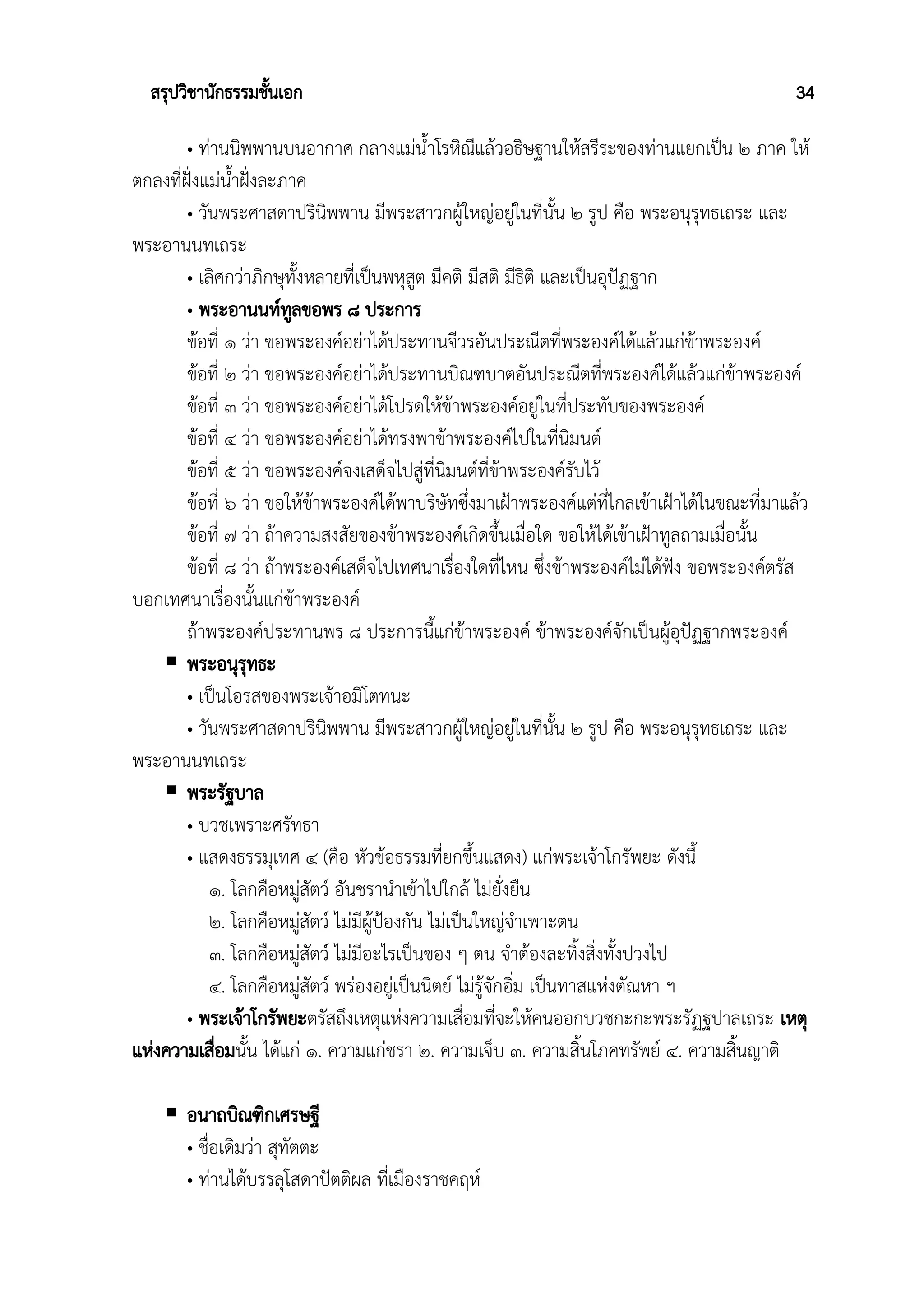 สรุปวิชานักธรรมชั้นเอก 34
• ท่านนิพพานบนอากาศ กลางแม่น้ำโรหิณีแล้วอธิษฐานให้สรีระของท่านแยกเป็น ๒ ภาค ให้
ตกลงที่ฝั่งแม่น้ำฝั่งละภาค
• วันพระศาสดาปรินิพพาน มีพระสาวกผู้ใหญ่อยู่ในที่นั้น ๒ รูป คือ พระอนุรุทธเถระ และ
พระอานนทเถระ
• เลิศกว่าภิกษุทั้งหลายที่เป็นพหุสูต มีคติ มีสติ มีธิติ และเป็นอุปัฏฐาก
• พระอานนท์ทูลขอพร ๘ ประการ
ข้อที่ ๑ ว่า ขอพระองค์อย่าได้ประทานจีวรอันประณีตที่พระองค์ได้แล้วแก่ข้าพระองค์
ข้อที่ ๒ ว่า ขอพระองค์อย่าได้ประทานบิณฑบาตอันประณีตที่พระองค์ได้แล้วแก่ข้าพระองค์
ข้อที่ ๓ ว่า ขอพระองค์อย่าได้โปรดให้ข้าพระองค์อยู่ในที่ประทับของพระองค์
ข้อที่ ๔ ว่า ขอพระองค์อย่าได้ทรงพาข้าพระองค์ไปในที่นิมนต์
ข้อที่ ๕ ว่า ขอพระองค์จงเสด็จไปสู่ที่นิมนต์ที่ข้าพระองค์รับไว้
ข้อที่ ๖ ว่า ขอให้ข้าพระองค์ได้พาบริษัทซึ่งมาเฝ้าพระองค์แต่ที่ไกลเข้าเฝ้าได้ในขณะที่มาแล้ว
ข้อที่ ๗ ว่า ถ้าความสงสัยของข้าพระองค์เกิดขึ้นเมื่อใด ขอให้ได้เข้าเฝ้าทูลถามเมื่อนั้น
ข้อที่ ๘ ว่า ถ้าพระองค์เสด็จไปเทศนาเรื่องใดที่ไหน ซึ่งข้าพระองค์ไม่ได้ฟัง ขอพระองค์ตรัส
บอกเทศนาเรื่องนั้นแก่ข้าพระองค์
ถ้าพระองค์ประทานพร ๘ ประการนี้แก่ข้าพระองค์ ข้าพระองค์จักเป็นผู้อุปัฏฐากพระองค์
 พระอนุรุทธะ
• เป็นโอรสของพระเจ้าอมิโตทนะ
• วันพระศาสดาปรินิพพาน มีพระสาวกผู้ใหญ่อยู่ในที่นั้น ๒ รูป คือ พระอนุรุทธเถระ และ
พระอานนทเถระ
 พระรัฐบาล
• บวชเพราะศรัทธา
• แสดงธรรมุเทศ ๔ (คือ หัวข้อธรรมที่ยกขึ้นแสดง) แก่พระเจ้าโกรัพยะ ดังนี้
๑. โลกคือหมู่สัตว์ อันชรานําเข้าไปใกล้ ไม่ยั่งยืน
๒. โลกคือหมู่สัตว์ ไม่มีผู้ป้องกัน ไม่เป็นใหญ่จําเพาะตน
๓. โลกคือหมู่สัตว์ ไม่มีอะไรเป็นของ ๆ ตน จําต้องละทิ้งสิ่งทั้งปวงไป
๔. โลกคือหมู่สัตว์ พร่องอยู่เป็นนิตย์ ไม่รู้จักอิ่ม เป็นทาสแห่งตัณหา ฯ
• พระเจ้าโกรัพยะตรัสถึงเหตุแห่งความเสื่อมที่จะให้คนออกบวชกะกะพระรัฏฐปาลเถระ เหตุ
แห่งความเสื่อมนั้น ได้แก่ ๑. ความแก่ชรา ๒. ความเจ็บ ๓. ความสิ้นโภคทรัพย์ ๔. ความสิ้นญาติ
 อนาถบิณฑิกเศรษฐี
• ชื่อเดิมว่า สุทัตตะ
• ท่านได้บรรลุโสดาปัตติผล ที่เมืองราชคฤห์
 