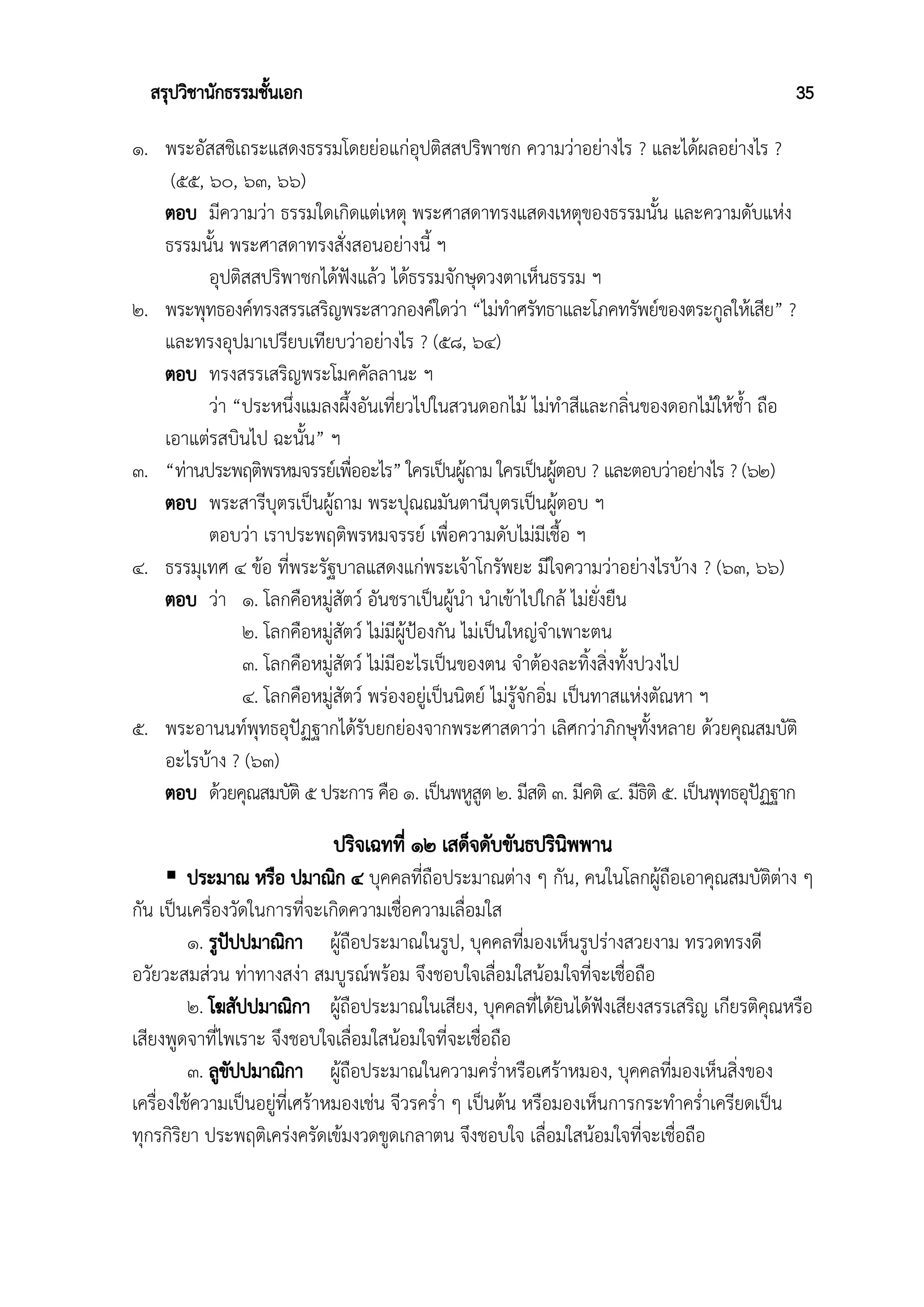 สรุปวิชานักธรรมชั้นเอก 35
๑. พระอัสสชิเถระแสดงธรรมโดยย่อแก่อุปติสสปริพาชก ความว่าอย่างไร ? และได้ผลอย่างไร ?
(๕๕, ๖๐, ๖๓, ๖๖)
ตอบ มีความว่า ธรรมใดเกิดแต่เหตุ พระศาสดาทรงแสดงเหตุของธรรมนั้น และความดับแห่ง
ธรรมนั้น พระศาสดาทรงสั่งสอนอย่างนี้ ฯ
อุปติสสปริพาชกได้ฟังแล้ว ได้ธรรมจักษุดวงตาเห็นธรรม ฯ
๒. พระพุทธองค์ทรงสรรเสริญพระสาวกองค์ใดว่า “ไม่ทำศรัทธาและโภคทรัพย์ของตระกูลให้เสีย” ?
และทรงอุปมาเปรียบเทียบว่าอย่างไร ? (๕๘, ๖๔)
ตอบ ทรงสรรเสริญพระโมคคัลลานะ ฯ
ว่า “ประหนึ่งแมลงผึ้งอันเที่ยวไปในสวนดอกไม้ ไม่ทำสีและกลิ่นของดอกไม้ให้ช้ำ ถือ
เอาแต่รสบินไป ฉะนั้น” ฯ
๓. “ท่านประพฤติพรหมจรรย์เพื่ออะไร” ใครเป็นผู้ถาม ใครเป็นผู้ตอบ ? และตอบว่าอย่างไร ? (๖๒)
ตอบ พระสารีบุตรเป็นผู้ถาม พระปุณณมันตานีบุตรเป็นผู้ตอบ ฯ
ตอบว่า เราประพฤติพรหมจรรย์ เพื่อความดับไม่มีเชื้อ ฯ
๔. ธรรมุเทศ ๔ ข้อ ที่พระรัฐบาลแสดงแก่พระเจ้าโกรัพยะ มีใจความว่าอย่างไรบ้าง ? (๖๓, ๖๖)
ตอบ ว่า ๑. โลกคือหมู่สัตว์ อันชราเป็นผู้นำ นำเข้าไปใกล้ ไม่ยั่งยืน
๒. โลกคือหมู่สัตว์ ไม่มีผู้ป้องกัน ไม่เป็นใหญ่จำเพาะตน
๓. โลกคือหมู่สัตว์ ไม่มีอะไรเป็นของตน จำต้องละทิ้งสิ่งทั้งปวงไป
๔. โลกคือหมู่สัตว์ พร่องอยู่เป็นนิตย์ ไม่รู้จักอิ่ม เป็นทาสแห่งตัณหา ฯ
๕. พระอานนท์พุทธอุปัฏฐากได้รับยกย่องจากพระศาสดาว่า เลิศกว่าภิกษุทั้งหลาย ด้วยคุณสมบัติ
อะไรบ้าง ? (๖๓)
ตอบ ด้วยคุณสมบัติ ๕ ประการ คือ ๑. เป็นพหูสูต ๒. มีสติ ๓. มีคติ ๔. มีธิติ ๕. เป็นพุทธอุปัฏฐาก
ปริจเฉทที่ ๑๒ เสด็จดับขันธปรินิพพาน
 ประมาณ หรือ ปมาณิก ๔ บุคคลที่ถือประมาณต่าง ๆ กัน, คนในโลกผู้ถือเอาคุณสมบัติต่าง ๆ
กัน เป็นเครื่องวัดในการที่จะเกิดความเชื่อความเลื่อมใส
๑. รูปัปปมาณิกา ผู้ถือประมาณในรูป, บุคคลที่มองเห็นรูปร่างสวยงาม ทรวดทรงดี
อวัยวะสมส่วน ท่าทางสง่า สมบูรณ์พร้อม จึงชอบใจเลื่อมใสน้อมใจที่จะเชื่อถือ
๒. โฆสัปปมาณิกา ผู้ถือประมาณในเสียง, บุคคลที่ได้ยินได้ฟังเสียงสรรเสริญ เกียรติคุณหรือ
เสียงพูดจาที่ไพเราะ จึงชอบใจเลื่อมใสน้อมใจที่จะเชื่อถือ
๓. ลูขัปปมาณิกา ผู้ถือประมาณในความคร่ำหรือเศร้าหมอง, บุคคลที่มองเห็นสิ่งของ
เครื่องใช้ความเป็นอยู่ที่เศร้าหมองเช่น จีวรคร่ำ ๆ เป็นต้น หรือมองเห็นการกระทำคร่ำเครียดเป็น
ทุกรกิริยา ประพฤติเคร่งครัดเข้มงวดขูดเกลาตน จึงชอบใจ เลื่อมใสน้อมใจที่จะเชื่อถือ
 
