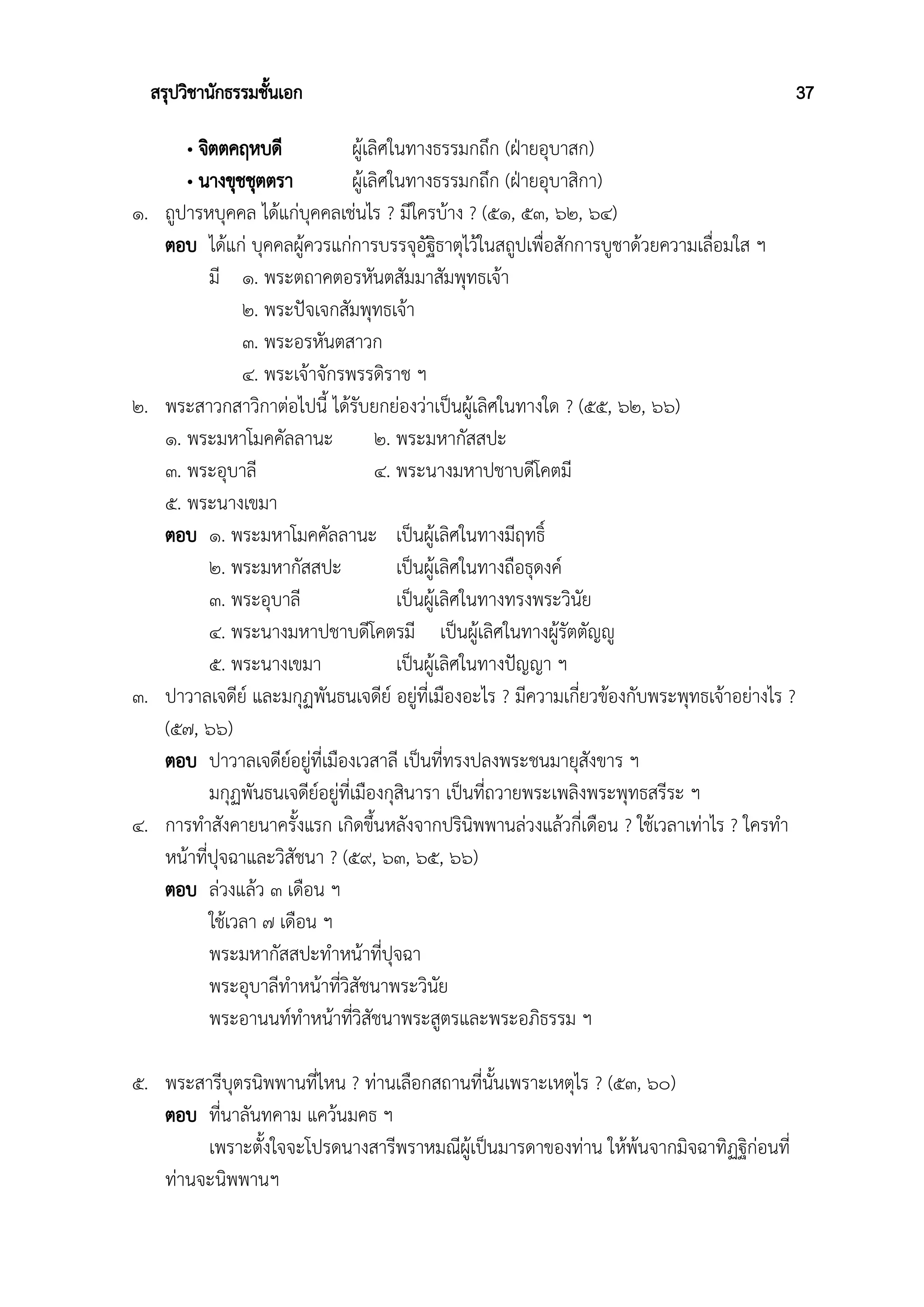 สรุปวิชานักธรรมชั้นเอก 37
• จิตตคฤหบดี ผู้เลิศในทางธรรมกถึก (ฝ่ายอุบาสก)
• นางขุชชุตตรา ผู้เลิศในทางธรรมกถึก (ฝ่ายอุบาสิกา)
๑. ถูปารหบุคคล ได้แก่บุคคลเช่นไร ? มีใครบ้าง ? (๕๑, ๕๓, ๖๒, ๖๔)
ตอบ ได้แก่ บุคคลผู้ควรแก่การบรรจุอัฐิธาตุไว้ในสถูปเพื่อสักการบูชาด้วยความเลื่อมใส ฯ
มี ๑. พระตถาคตอรหันตสัมมาสัมพุทธเจ้า
๒. พระปัจเจกสัมพุทธเจ้า
๓. พระอรหันตสาวก
๔. พระเจ้าจักรพรรดิราช ฯ
๒. พระสาวกสาวิกาต่อไปนี้ ได้รับยกย่องว่าเป็นผู้เลิศในทางใด ? (๕๕, ๖๒, ๖๖)
๑. พระมหาโมคคัลลานะ ๒. พระมหากัสสปะ
๓. พระอุบาลี ๔. พระนางมหาปชาบดีโคตมี
๕. พระนางเขมา
ตอบ ๑. พระมหาโมคคัลลานะ เป็นผู้เลิศในทางมีฤทธิ์
๒. พระมหากัสสปะ เป็นผู้เลิศในทางถือธุดงค์
๓. พระอุบาลี เป็นผู้เลิศในทางทรงพระวินัย
๔. พระนางมหาปชาบดีโคตรมี เป็นผู้เลิศในทางผู้รัตตัญญู
๕. พระนางเขมา เป็นผู้เลิศในทางปัญญา ฯ
๓. ปาวาลเจดีย์ และมกุฏพันธนเจดีย์ อยู่ที่เมืองอะไร ? มีความเกี่ยวข้องกับพระพุทธเจ้าอย่างไร ?
(๕๗, ๖๖)
ตอบ ปาวาลเจดีย์อยู่ที่เมืองเวสาลี เป็นที่ทรงปลงพระชนมายุสังขาร ฯ
มกุฏพันธนเจดีย์อยู่ที่เมืองกุสินารา เป็นที่ถวายพระเพลิงพระพุทธสรีระ ฯ
๔. การทำสังคายนาครั้งแรก เกิดขึ้นหลังจากปรินิพพานล่วงแล้วกี่เดือน ? ใช้เวลาเท่าไร ? ใครทำ
หน้าที่ปุจฉาและวิสัชนา ? (๕๙, ๖๓, ๖๕, ๖๖)
ตอบ ล่วงแล้ว ๓ เดือน ฯ
ใช้เวลา ๗ เดือน ฯ
พระมหากัสสปะทำหน้าที่ปุจฉา
พระอุบาลีทำหน้าที่วิสัชนาพระวินัย
พระอานนท์ทำหน้าที่วิสัชนาพระสูตรและพระอภิธรรม ฯ
๕. พระสารีบุตรนิพพานที่ไหน ? ท่านเลือกสถานที่นั้นเพราะเหตุไร ? (๕๓, ๖๐)
ตอบ ที่นาลันทคาม แคว้นมคธ ฯ
เพราะตั้งใจจะโปรดนางสารีพราหมณีผู้เป็นมารดาของท่าน ให้พ้นจากมิจฉาทิฏฐิก่อนที่
ท่านจะนิพพานฯ
 