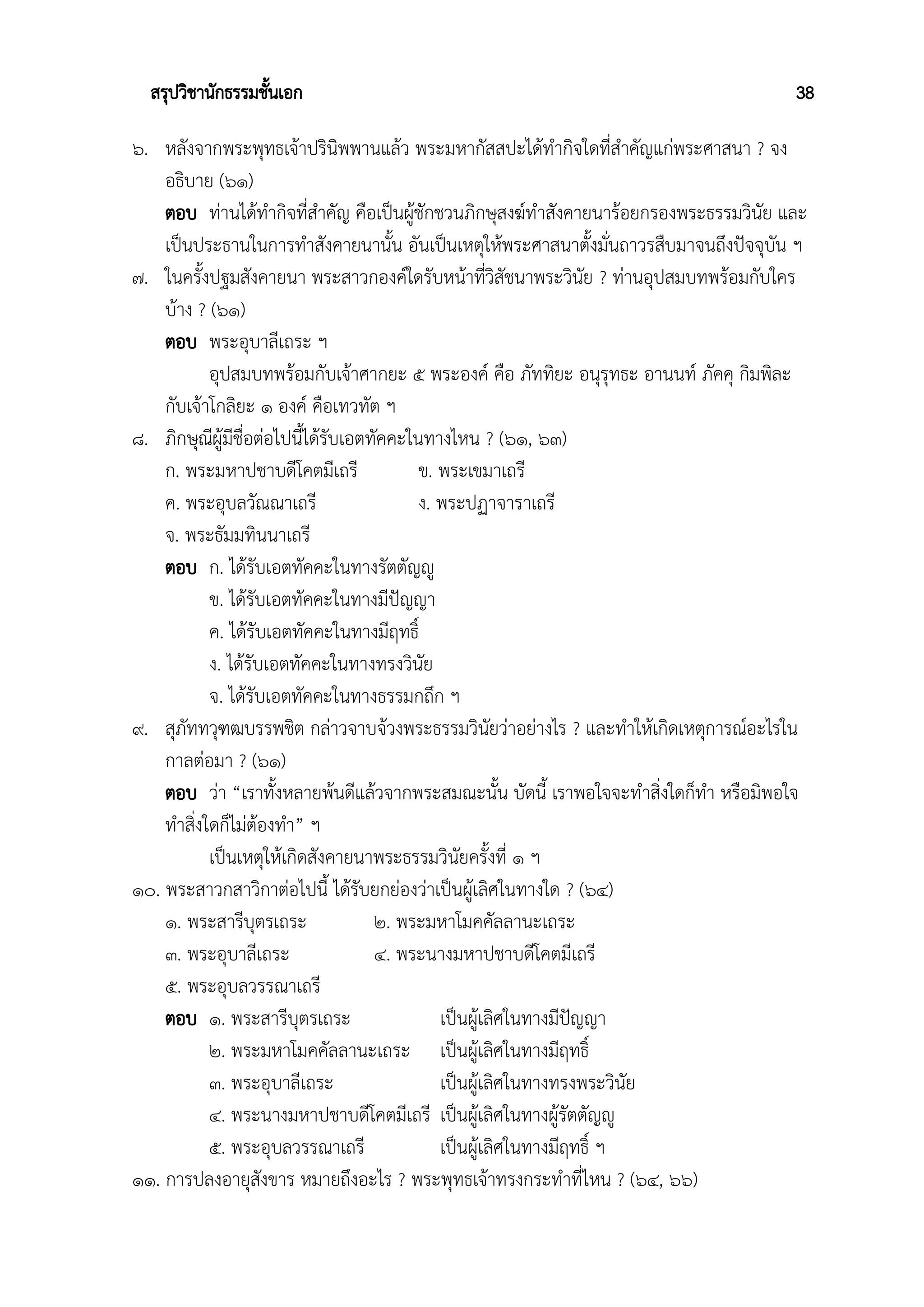 สรุปวิชานักธรรมชั้นเอก 38
๖. หลังจากพระพุทธเจ้าปรินิพพานแล้ว พระมหากัสสปะได้ทำกิจใดที่สำคัญแก่พระศาสนา ? จง
อธิบาย (๖๑)
ตอบ ท่านได้ทำกิจที่สำคัญ คือเป็นผู้ชักชวนภิกษุสงฆ์ทำสังคายนาร้อยกรองพระธรรมวินัย และ
เป็นประธานในการทำสังคายนานั้น อันเป็นเหตุให้พระศาสนาตั้งมั่นถาวรสืบมาจนถึงปัจจุบัน ฯ
๗. ในครั้งปฐมสังคายนา พระสาวกองค์ใดรับหน้าที่วิสัชนาพระวินัย ? ท่านอุปสมบทพร้อมกับใคร
บ้าง ? (๖๑)
ตอบ พระอุบาลีเถระ ฯ
อุปสมบทพร้อมกับเจ้าศากยะ ๕ พระองค์ คือ ภัททิยะ อนุรุทธะ อานนท์ ภัคคุ กิมพิละ
กับเจ้าโกลิยะ ๑ องค์ คือเทวทัต ฯ
๘. ภิกษุณีผู้มีชื่อต่อไปนี้ได้รับเอตทัคคะในทางไหน ? (๖๑, ๖๓)
ก. พระมหาปชาบดีโคตมีเถรี ข. พระเขมาเถรี
ค. พระอุบลวัณณาเถรี ง. พระปฏาจาราเถรี
จ. พระธัมมทินนาเถรี
ตอบ ก. ได้รับเอตทัคคะในทางรัตตัญญู
ข. ได้รับเอตทัคคะในทางมีปัญญา
ค. ได้รับเอตทัคคะในทางมีฤทธิ์
ง. ได้รับเอตทัคคะในทางทรงวินัย
จ. ได้รับเอตทัคคะในทางธรรมกถึก ฯ
๙. สุภัททวุฑฒบรรพชิต กล่าวจาบจ้วงพระธรรมวินัยว่าอย่างไร ? และทำให้เกิดเหตุการณ์อะไรใน
กาลต่อมา ? (๖๑)
ตอบ ว่า “เราทั้งหลายพ้นดีแล้วจากพระสมณะนั้น บัดนี้ เราพอใจจะทำสิ่งใดก็ทำ หรือมิพอใจ
ทำสิ่งใดก็ไม่ต้องทำ” ฯ
เป็นเหตุให้เกิดสังคายนาพระธรรมวินัยครั้งที่ ๑ ฯ
๑๐. พระสาวกสาวิกาต่อไปนี้ ได้รับยกย่องว่าเป็นผู้เลิศในทางใด ? (๖๔)
๑. พระสารีบุตรเถระ ๒. พระมหาโมคคัลลานะเถระ
๓. พระอุบาลีเถระ ๔. พระนางมหาปชาบดีโคตมีเถรี
๕. พระอุบลวรรณาเถรี
ตอบ ๑. พระสารีบุตรเถระ เป็นผู้เลิศในทางมีปัญญา
๒. พระมหาโมคคัลลานะเถระ เป็นผู้เลิศในทางมีฤทธิ์
๓. พระอุบาลีเถระ เป็นผู้เลิศในทางทรงพระวินัย
๔. พระนางมหาปชาบดีโคตมีเถรี เป็นผู้เลิศในทางผู้รัตตัญญู
๕. พระอุบลวรรณาเถรี เป็นผู้เลิศในทางมีฤทธิ์ ฯ
๑๑. การปลงอายุสังขาร หมายถึงอะไร ? พระพุทธเจ้าทรงกระทำที่ไหน ? (๖๔, ๖๖)
 