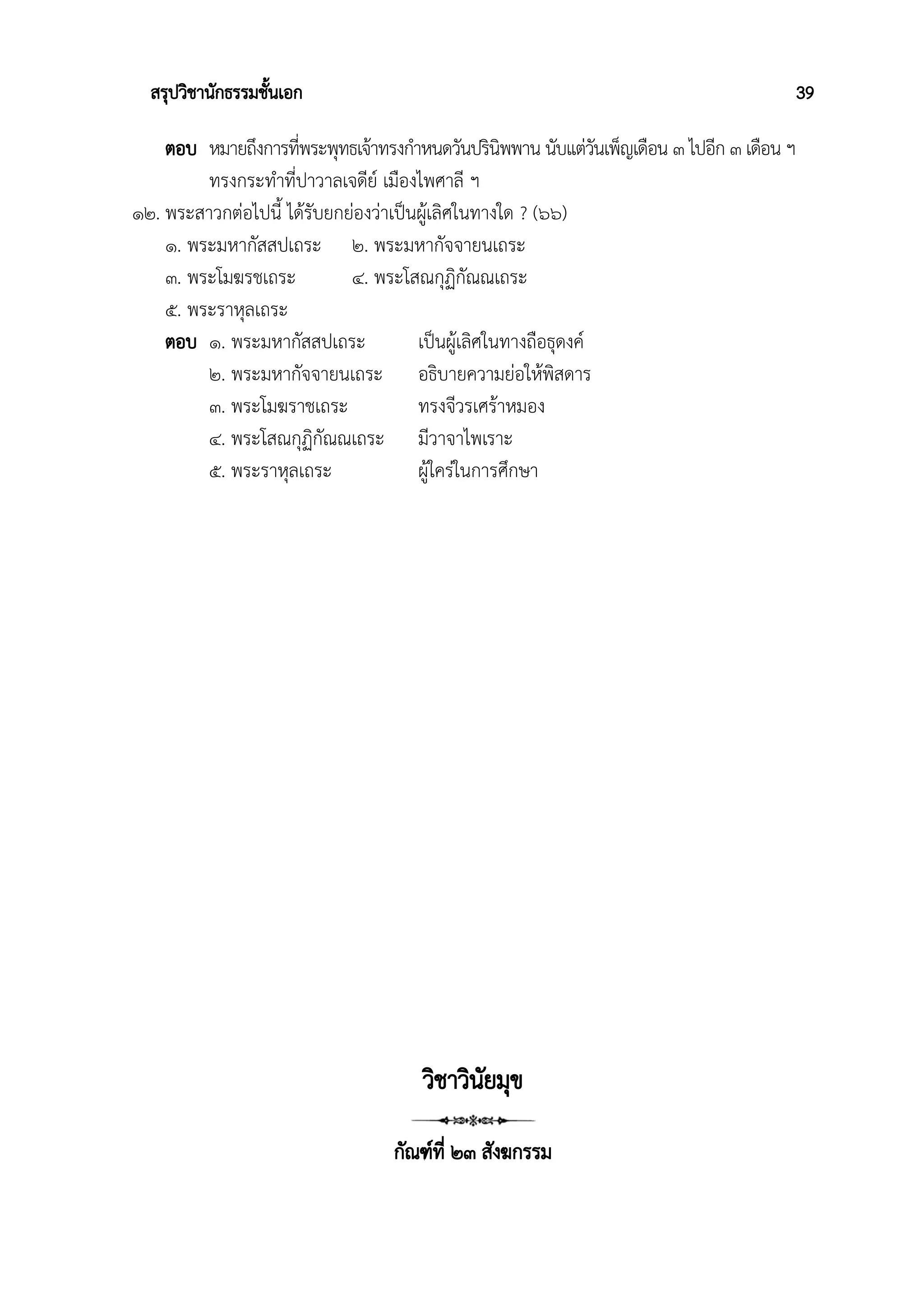 สรุปวิชานักธรรมชั้นเอก 39
ตอบ หมายถึงการที่พระพุทธเจ้าทรงกำหนดวันปรินิพพาน นับแต่วันเพ็ญเดือน ๓ ไปอีก ๓ เดือน ฯ
ทรงกระทำที่ปาวาลเจดีย์ เมืองไพศาลี ฯ
๑๒. พระสาวกต่อไปนี้ ได้รับยกย่องว่าเป็นผู้เลิศในทางใด ? (๖๖)
๑. พระมหากัสสปเถระ ๒. พระมหากัจจายนเถระ
๓. พระโมฆรชเถระ ๔. พระโสณกุฏิกัณณเถระ
๕. พระราหุลเถระ
ตอบ ๑. พระมหากัสสปเถระ เป็นผู้เลิศในทางถือธุดงค์
๒. พระมหากัจจายนเถระ อธิบายความย่อให้พิสดาร
๓. พระโมฆราชเถระ ทรงจีวรเศร้าหมอง
๔. พระโสณกุฏิกัณณเถระ มีวาจาไพเราะ
๕. พระราหุลเถระ ผู้ใคร่ในการศึกษา
วิชาวินัยมุข
กัณฑ์ที่ ๒๓ สังฆกรรม
 