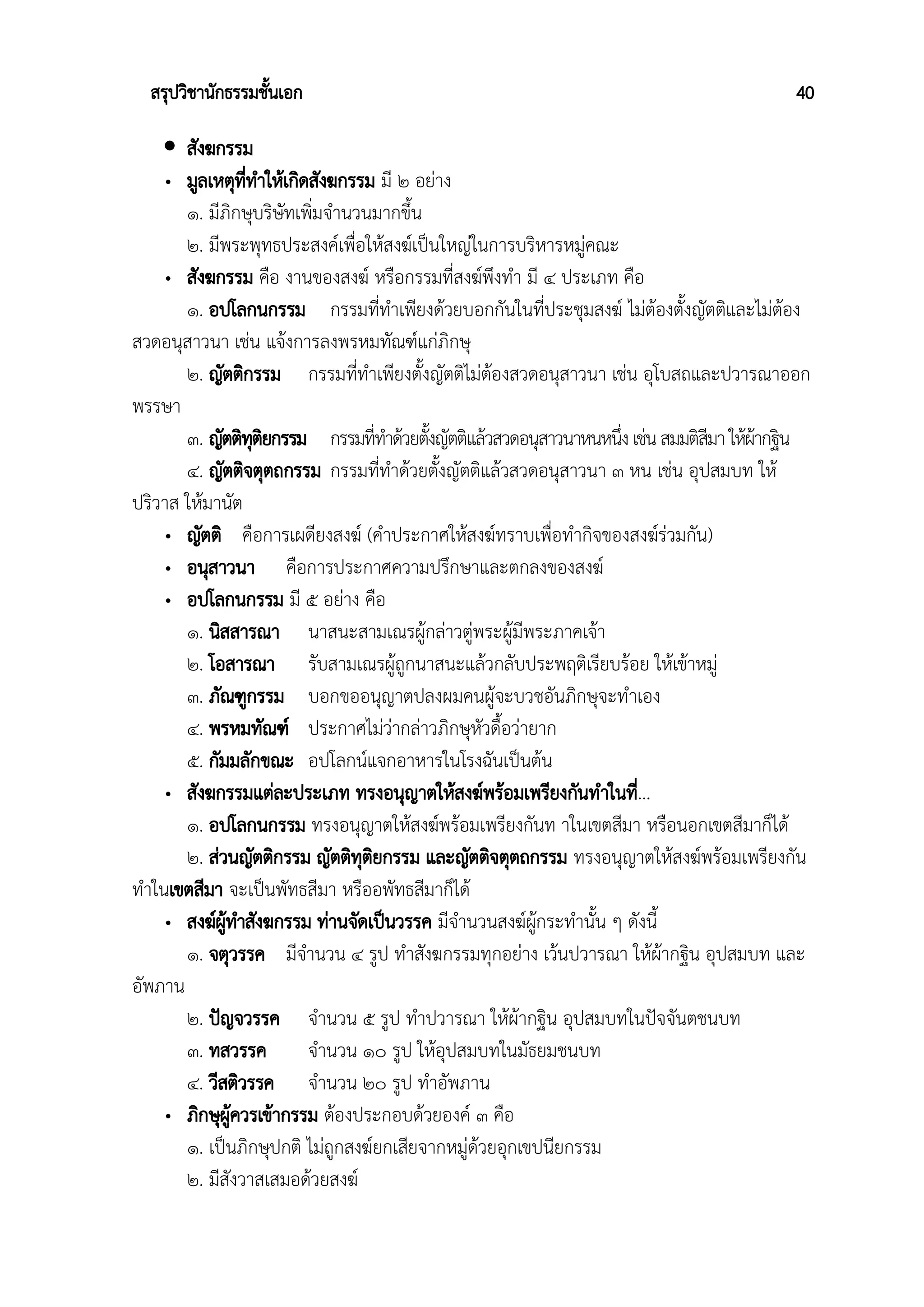 สรุปวิชานักธรรมชั้นเอก 40
 สังฆกรรม
• มูลเหตุที่ทําให้เกิดสังฆกรรม มี ๒ อย่าง
๑. มีภิกษุบริษัทเพิ่มจำนวนมากขึ้น
๒. มีพระพุทธประสงค์เพื่อให้สงฆ์เป็นใหญ่ในการบริหารหมู่คณะ
• สังฆกรรม คือ งานของสงฆ์ หรือกรรมที่สงฆ์พึงทำ มี ๔ ประเภท คือ
๑. อปโลกนกรรม กรรมที่ทำเพียงด้วยบอกกันในที่ประชุมสงฆ์ ไม่ต้องตั้งญัตติและไม่ต้อง
สวดอนุสาวนา เช่น แจ้งการลงพรหมทัณฑ์แก่ภิกษุ
๒. ญัตติกรรม กรรมที่ทำเพียงตั้งญัตติไม่ต้องสวดอนุสาวนา เช่น อุโบสถและปวารณาออก
พรรษา
๓. ญัตติทุติยกรรม กรรมที่ทำด้วยตั้งญัตติแล้วสวดอนุสาวนาหนหนึ่งเช่นสมมติสีมาให้ผ้ากฐิน
๔. ญัตติจตุตถกรรม กรรมที่ทำด้วยตั้งญัตติแล้วสวดอนุสาวนา ๓ หน เช่น อุปสมบท ให้
ปริวาส ให้มานัต
• ญัตติ คือการเผดียงสงฆ์ (คําประกาศให้สงฆ์ทราบเพื่อทำกิจของสงฆ์ร่วมกัน)
• อนุสาวนา คือการประกาศความปรึกษาและตกลงของสงฆ์
• อปโลกนกรรม มี ๕ อย่าง คือ
๑. นิสสารณา นาสนะสามเณรผู้กล่าวตู่พระผู้มีพระภาคเจ้า
๒. โอสารณา รับสามเณรผู้ถูกนาสนะแล้วกลับประพฤติเรียบร้อย ให้เข้าหมู่
๓. ภัณฑูกรรม บอกขออนุญาตปลงผมคนผู้จะบวชอันภิกษุจะทำเอง
๔. พรหมทัณฑ์ ประกาศไม่ว่ากล่าวภิกษุหัวดื้อว่ายาก
๕. กัมมลักขณะ อปโลกน์แจกอาหารในโรงฉันเป็นต้น
• สังฆกรรมแต่ละประเภท ทรงอนุญาตให้สงฆ์พร้อมเพรียงกันทำในที่...
๑. อปโลกนกรรม ทรงอนุญาตให้สงฆ์พร้อมเพรียงกันท าในเขตสีมา หรือนอกเขตสีมาก็ได้
๒. ส่วนญัตติกรรม ญัตติทุติยกรรม และญัตติจตุตถกรรม ทรงอนุญาตให้สงฆ์พร้อมเพรียงกัน
ทำในเขตสีมา จะเป็นพัทธสีมา หรืออพัทธสีมาก็ได้
• สงฆ์ผู้ทําสังฆกรรม ท่านจัดเป็นวรรค มีจำนวนสงฆ์ผู้กระทำนั้น ๆ ดังนี้
๑. จตุวรรค มีจำนวน ๔ รูป ทำสังฆกรรมทุกอย่าง เว้นปวารณา ให้ผ้ากฐิน อุปสมบท และ
อัพภาน
๒. ปัญจวรรค จำนวน ๕ รูป ทำปวารณา ให้ผ้ากฐิน อุปสมบทในปัจจันตชนบท
๓. ทสวรรค จำนวน ๑๐ รูป ให้อุปสมบทในมัธยมชนบท
๔. วีสติวรรค จำนวน ๒๐ รูป ทำอัพภาน
• ภิกษุผู้ควรเข้ากรรม ต้องประกอบด้วยองค์ ๓ คือ
๑. เป็นภิกษุปกติ ไม่ถูกสงฆ์ยกเสียจากหมู่ด้วยอุกเขปนียกรรม
๒. มีสังวาสเสมอด้วยสงฆ์
 