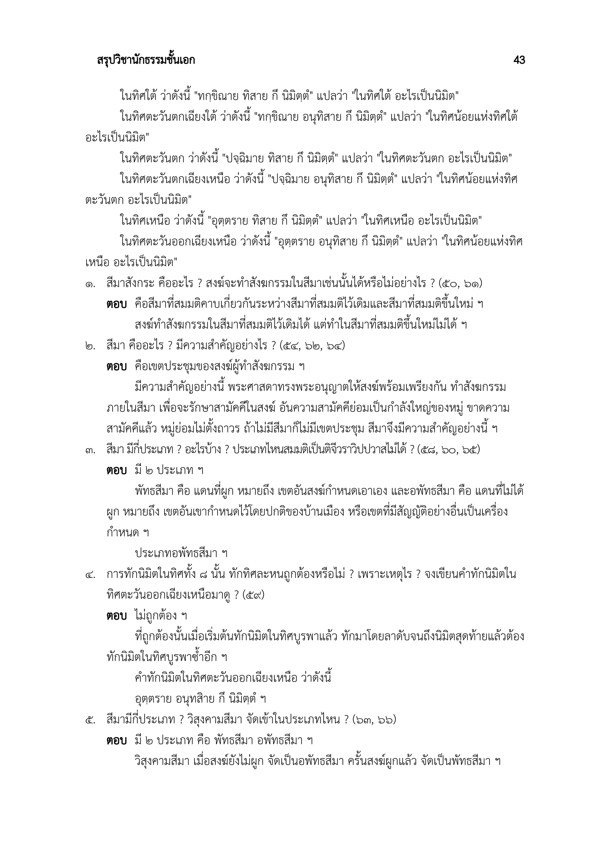 สรุปวิชานักธรรมชั้นเอก 43
ในทิศใต้ ว่าดังนี้ "ทกฺขิณาย ทิสาย กึ นิมิตฺตํ" แปลว่า "ในทิศใต้ อะไรเป็นนิมิต"
ในทิศตะวันตกเฉียงใต้ ว่าดังนี้ "ทกฺขิณาย อนุทิสาย กึ นิมิตฺตํ" แปลว่า "ในทิศน้อยแห่งทิศใต้
อะไรเป็นนิมิต"
ในทิศตะวันตก ว่าดังนี้ "ปจฺฉิมาย ทิสาย กึ นิมิตฺตํ" แปลว่า "ในทิศตะวันตก อะไรเป็นนิมิต"
ในทิศตะวันตกเฉียงเหนือ ว่าดังนี้ "ปจฺฉิมาย อนุทิสาย กึ นิมิตฺตํ" แปลว่า "ในทิศน้อยแห่งทิศ
ตะวันตก อะไรเป็นนิมิต"
ในทิศเหนือ ว่าดังนี้ "อุตฺตราย ทิสาย กึ นิมิตฺตํ" แปลว่า "ในทิศเหนือ อะไรเป็นนิมิต"
ในทิศตะวันออกเฉียงเหนือ ว่าดังนี้ "อุตฺตราย อนุทิสาย กึ นิมิตฺตํ" แปลว่า "ในทิศน้อยแห่งทิศ
เหนือ อะไรเป็นนิมิต"
๑. สีมาสังกระ คืออะไร ? สงฆ์จะทำสังฆกรรมในสีมาเช่นนั้นได้หรือไม่อย่างไร ? (๕๐, ๖๑)
ตอบ คือสีมาที่สมมติคาบเกี่ยวกันระหว่างสีมาที่สมมติไว้เดิมและสีมาที่สมมติขึ้นใหม่ ฯ
สงฆ์ทำสังฆกรรมในสีมาที่สมมติไว้เดิมได้ แต่ทำในสีมาที่สมมติขึ้นใหม่ไม่ได้ ฯ
๒. สีมา คืออะไร ? มีความสำคัญอย่างไร ? (๕๔, ๖๒, ๖๔)
ตอบ คือเขตประชุมของสงฆ์ผู้ทำสังฆกรรม ฯ
มีความสำคัญอย่างนี้ พระศาสดาทรงพระอนุญาตให้สงฆ์พร้อมเพรียงกัน ทำสังฆกรรม
ภายในสีมา เพื่อจะรักษาสามัคคีในสงฆ์ อันความสามัคคีย่อมเป็นกำลังใหญ่ของหมู่ ขาดความ
สามัคคีแล้ว หมู่ย่อมไม่ตั้งถาวร ถ้าไม่มีสีมาก็ไม่มีเขตประชุม สีมาจึงมีความสำคัญอย่างนี้ ฯ
๓. สีมา มีกี่ประเภท ? อะไรบ้าง ? ประเภทไหนสมมติเป็นติจีวราวิปปวาสไม่ได้ ? (๕๘, ๖๐, ๖๕)
ตอบ มี ๒ ประเภท ฯ
พัทธสีมา คือ แดนที่ผูก หมายถึง เขตอันสงฆ์กำหนดเอาเอง และอพัทธสีมา คือ แดนที่ไม่ได้
ผูก หมายถึง เขตอันเขากำหนดไว้โดยปกติของบ้านเมือง หรือเขตที่มีสัญญัติอย่างอื่นเป็นเครื่อง
กำหนด ฯ
ประเภทอพัทธสีมา ฯ
๔. การทักนิมิตในทิศทั้ง ๘ นั้น ทักทิศละหนถูกต้องหรือไม่ ? เพราะเหตุไร ? จงเขียนคำทักนิมิตใน
ทิศตะวันออกเฉียงเหนือมาดู ? (๕๙)
ตอบ ไม่ถูกต้อง ฯ
ที่ถูกต้องนั้นเมื่อเริ่มต้นทักนิมิตในทิศบูรพาแล้ว ทักมาโดยลาดับจนถึงนิมิตสุดท้ายแล้วต้อง
ทักนิมิตในทิศบูรพาซ้ำอีก ฯ
คำทักนิมิตในทิศตะวันออกเฉียงเหนือ ว่าดังนี้
อุตฺตราย อนุทสิาย กึ นิมิตฺตํ ฯ
๕. สีมามีกี่ประเภท ? วิสุงคามสีมา จัดเข้าในประเภทไหน ? (๖๓, ๖๖)
ตอบ มี ๒ ประเภท คือ พัทธสีมา อพัทธสีมา ฯ
วิสุงคามสีมา เมื่อสงฆ์ยังไม่ผูก จัดเป็นอพัทธสีมา ครั้นสงฆ์ผูกแล้ว จัดเป็นพัทธสีมา ฯ
 