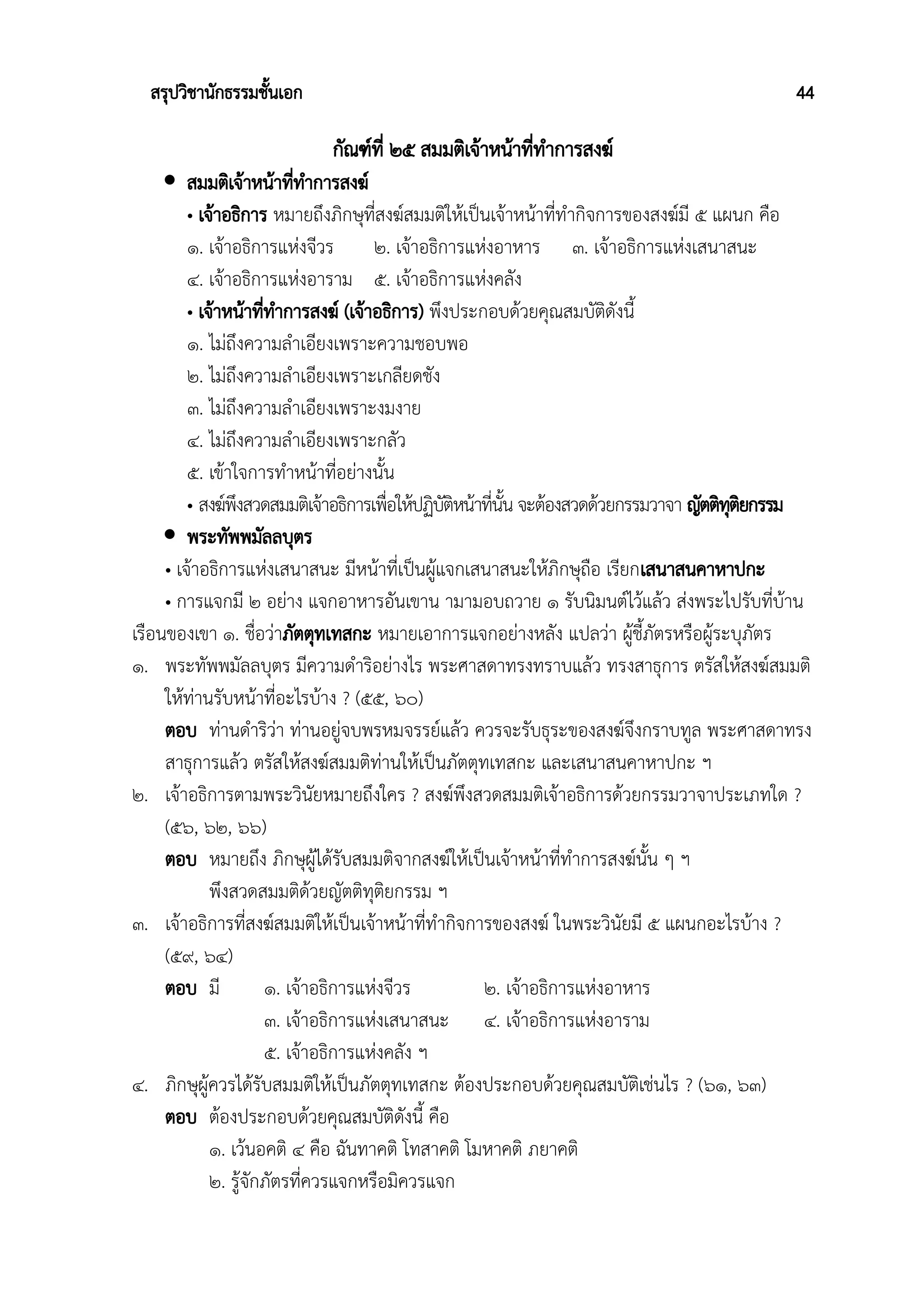 สรุปวิชานักธรรมชั้นเอก 44
กัณฑ์ที่ ๒๕ สมมติเจ้าหน้าที่ทำการสงฆ์
 สมมติเจ้าหน้าที่ทําการสงฆ์
• เจ้าอธิการ หมายถึงภิกษุที่สงฆ์สมมติให้เป็นเจ้าหน้าที่ทำกิจการของสงฆ์มี ๕ แผนก คือ
๑. เจ้าอธิการแห่งจีวร ๒. เจ้าอธิการแห่งอาหาร ๓. เจ้าอธิการแห่งเสนาสนะ
๔. เจ้าอธิการแห่งอาราม ๕. เจ้าอธิการแห่งคลัง
• เจ้าหน้าที่ทําการสงฆ์ (เจ้าอธิการ) พึงประกอบด้วยคุณสมบัติดังนี้
๑. ไม่ถึงความลำเอียงเพราะความชอบพอ
๒. ไม่ถึงความลำเอียงเพราะเกลียดชัง
๓. ไม่ถึงความลำเอียงเพราะงมงาย
๔. ไม่ถึงความลำเอียงเพราะกลัว
๕. เข้าใจการทำหน้าที่อย่างนั้น
• สงฆ์พึงสวดสมมติเจ้าอธิการเพื่อให้ปฏิบัติหน้าที่นั้น จะต้องสวดด้วยกรรมวาจา ญัตติทุติยกรรม
 พระทัพพมัลลบุตร
• เจ้าอธิการแห่งเสนาสนะ มีหน้าที่เป็นผู้แจกเสนาสนะให้ภิกษุถือ เรียกเสนาสนคาหาปกะ
• การแจกมี ๒ อย่าง แจกอาหารอันเขาน ามามอบถวาย ๑ รับนิมนต์ไว้แล้ว ส่งพระไปรับที่บ้าน
เรือนของเขา ๑. ชื่อว่าภัตตุทเทสกะ หมายเอาการแจกอย่างหลัง แปลว่า ผู้ชี้ภัตรหรือผู้ระบุภัตร
๑. พระทัพพมัลลบุตร มีความดำริอย่างไร พระศาสดาทรงทราบแล้ว ทรงสาธุการ ตรัสให้สงฆ์สมมติ
ให้ท่านรับหน้าที่อะไรบ้าง ? (๕๕, ๖๐)
ตอบ ท่านดำริว่า ท่านอยู่จบพรหมจรรย์แล้ว ควรจะรับธุระของสงฆ์จึงกราบทูล พระศาสดาทรง
สาธุการแล้ว ตรัสให้สงฆ์สมมติท่านให้เป็นภัตตุทเทสกะ และเสนาสนคาหาปกะ ฯ
๒. เจ้าอธิการตามพระวินัยหมายถึงใคร ? สงฆ์พึงสวดสมมติเจ้าอธิการด้วยกรรมวาจาประเภทใด ?
(๕๖, ๖๒, ๖๖)
ตอบ หมายถึง ภิกษุผู้ได้รับสมมติจากสงฆ์ให้เป็นเจ้าหน้าที่ทำการสงฆ์นั้น ๆ ฯ
พึงสวดสมมติด้วยญัตติทุติยกรรม ฯ
๓. เจ้าอธิการที่สงฆ์สมมติให้เป็นเจ้าหน้าที่ทำกิจการของสงฆ์ ในพระวินัยมี ๕ แผนกอะไรบ้าง ?
(๕๙, ๖๔)
ตอบ มี ๑. เจ้าอธิการแห่งจีวร ๒. เจ้าอธิการแห่งอาหาร
๓. เจ้าอธิการแห่งเสนาสนะ ๔. เจ้าอธิการแห่งอาราม
๕. เจ้าอธิการแห่งคลัง ฯ
๔. ภิกษุผู้ควรได้รับสมมติให้เป็นภัตตุทเทสกะ ต้องประกอบด้วยคุณสมบัติเช่นไร ? (๖๑, ๖๓)
ตอบ ต้องประกอบด้วยคุณสมบัติดังนี้ คือ
๑. เว้นอคติ ๔ คือ ฉันทาคติ โทสาคติ โมหาคติ ภยาคติ
๒. รู้จักภัตรที่ควรแจกหรือมิควรแจก
 