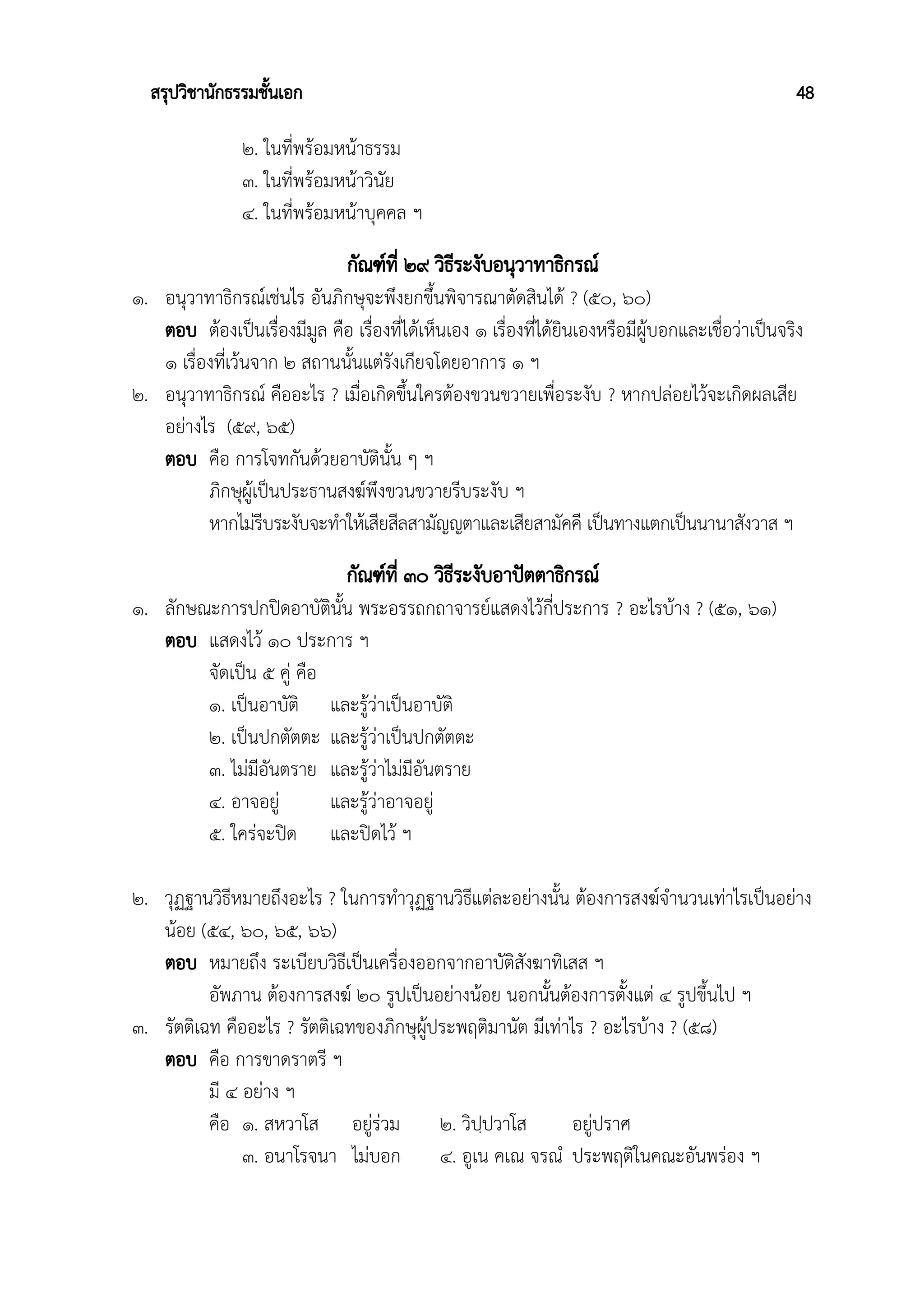 สรุปวิชานักธรรมชั้นเอก 48
๒. ในที่พร้อมหน้าธรรม
๓. ในที่พร้อมหน้าวินัย
๔. ในที่พร้อมหน้าบุคคล ฯ
กัณฑ์ที่ ๒๙ วิธีระงับอนุวาทาธิกรณ์
๑. อนุวาทาธิกรณ์เช่นไร อันภิกษุจะพึงยกขึ้นพิจารณาตัดสินได้ ? (๕๐, ๖๐)
ตอบ ต้องเป็นเรื่องมีมูล คือ เรื่องที่ได้เห็นเอง ๑ เรื่องที่ได้ยินเองหรือมีผู้บอกและเชื่อว่าเป็นจริง
๑ เรื่องที่เว้นจาก ๒ สถานนั้นแต่รังเกียจโดยอาการ ๑ ฯ
๒. อนุวาทาธิกรณ์ คืออะไร ? เมื่อเกิดขึ้นใครต้องขวนขวายเพื่อระงับ ? หากปล่อยไว้จะเกิดผลเสีย
อย่างไร (๕๙, ๖๕)
ตอบ คือ การโจทกันด้วยอาบัตินั้น ๆ ฯ
ภิกษุผู้เป็นประธานสงฆ์พึงขวนขวายรีบระงับ ฯ
หากไม่รีบระงับจะทำให้เสียสีลสามัญญตาและเสียสามัคคี เป็นทางแตกเป็นนานาสังวาส ฯ
กัณฑ์ที่ ๓๐ วิธีระงับอาปัตตาธิกรณ์
๑. ลักษณะการปกปิดอาบัตินั้น พระอรรถกถาจารย์แสดงไว้กี่ประการ ? อะไรบ้าง ? (๕๑, ๖๑)
ตอบ แสดงไว้ ๑๐ ประการ ฯ
จัดเป็น ๕ คู่ คือ
๑. เป็นอาบัติ และรู้ว่าเป็นอาบัติ
๒. เป็นปกตัตตะ และรู้ว่าเป็นปกตัตตะ
๓. ไม่มีอันตราย และรู้ว่าไม่มีอันตราย
๔. อาจอยู่ และรู้ว่าอาจอยู่
๕. ใคร่จะปิด และปิดไว้ ฯ
๒. วุฏฐานวิธีหมายถึงอะไร ? ในการทำวุฏฐานวิธีแต่ละอย่างนั้น ต้องการสงฆ์จำนวนเท่าไรเป็นอย่าง
น้อย (๕๔, ๖๐, ๖๕, ๖๖)
ตอบ หมายถึง ระเบียบวิธีเป็นเครื่องออกจากอาบัติสังฆาทิเสส ฯ
อัพภาน ต้องการสงฆ์ ๒๐ รูปเป็นอย่างน้อย นอกนั้นต้องการตั้งแต่ ๔ รูปขึ้นไป ฯ
๓. รัตติเฉท คืออะไร ? รัตติเฉทของภิกษุผู้ประพฤติมานัต มีเท่าไร ? อะไรบ้าง ? (๕๘)
ตอบ คือ การขาดราตรี ฯ
มี ๔ อย่าง ฯ
คือ ๑. สหวาโส อยู่ร่วม ๒. วิปฺปวาโส อยู่ปราศ
๓. อนาโรจนา ไม่บอก ๔. อูเน คเณ จรณํ ประพฤติในคณะอันพร่อง ฯ
 
