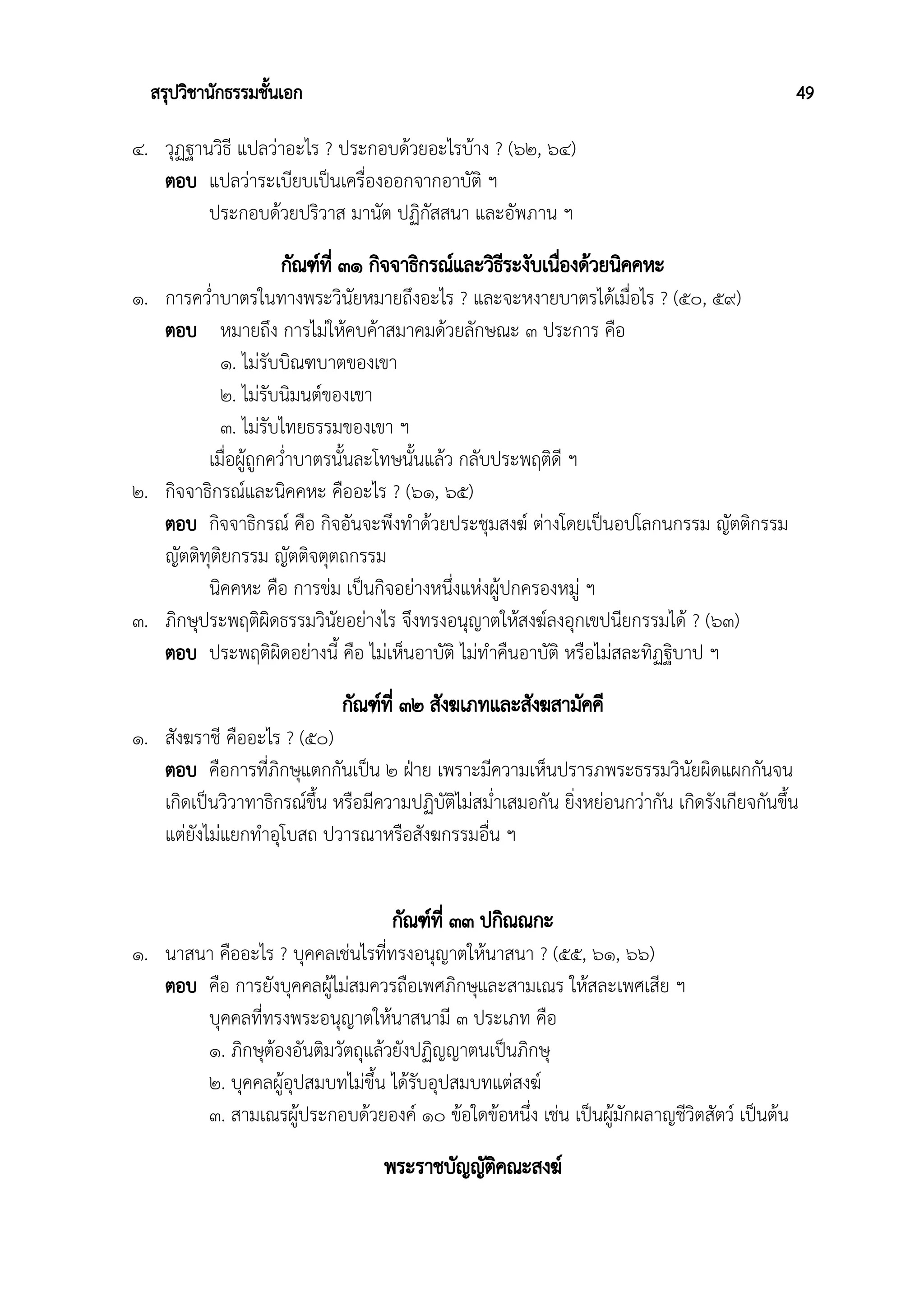 สรุปวิชานักธรรมชั้นเอก 49
๔. วุฏฐานวิธี แปลว่าอะไร ? ประกอบด้วยอะไรบ้าง ? (๖๒, ๖๔)
ตอบ แปลว่าระเบียบเป็นเครื่องออกจากอาบัติ ฯ
ประกอบด้วยปริวาส มานัต ปฏิกัสสนา และอัพภาน ฯ
กัณฑ์ที่ ๓๑ กิจจาธิกรณ์และวิธีระงับเนื่องด้วยนิคคหะ
๑. การคว่ำบาตรในทางพระวินัยหมายถึงอะไร ? และจะหงายบาตรได้เมื่อไร ? (๕๐, ๕๙)
ตอบ หมายถึง การไม่ให้คบค้าสมาคมด้วยลักษณะ ๓ ประการ คือ
๑. ไม่รับบิณฑบาตของเขา
๒. ไม่รับนิมนต์ของเขา
๓. ไม่รับไทยธรรมของเขา ฯ
เมื่อผู้ถูกคว่ำบาตรนั้นละโทษนั้นแล้ว กลับประพฤติดี ฯ
๒. กิจจาธิกรณ์และนิคคหะ คืออะไร ? (๖๑, ๖๕)
ตอบ กิจจาธิกรณ์ คือ กิจอันจะพึงทำด้วยประชุมสงฆ์ ต่างโดยเป็นอปโลกนกรรม ญัตติกรรม
ญัตติทุติยกรรม ญัตติจตุตถกรรม
นิคคหะ คือ การข่ม เป็นกิจอย่างหนึ่งแห่งผู้ปกครองหมู่ ฯ
๓. ภิกษุประพฤติผิดธรรมวินัยอย่างไร จึงทรงอนุญาตให้สงฆ์ลงอุกเขปนียกรรมได้ ? (๖๓)
ตอบ ประพฤติผิดอย่างนี้ คือ ไม่เห็นอาบัติ ไม่ทำคืนอาบัติ หรือไม่สละทิฏฐิบาป ฯ
กัณฑ์ที่ ๓๒ สังฆเภทและสังฆสามัคคี
๑. สังฆราชี คืออะไร ? (๕๐)
ตอบ คือการที่ภิกษุแตกกันเป็น ๒ ฝ่าย เพราะมีความเห็นปรารภพระธรรมวินัยผิดแผกกันจน
เกิดเป็นวิวาทาธิกรณ์ขึ้น หรือมีความปฏิบัติไม่สม่ำเสมอกัน ยิ่งหย่อนกว่ากัน เกิดรังเกียจกันขึ้น
แต่ยังไม่แยกทำอุโบสถ ปวารณาหรือสังฆกรรมอื่น ฯ
กัณฑ์ที่ ๓๓ ปกิณณกะ
๑. นาสนา คืออะไร ? บุคคลเช่นไรที่ทรงอนุญาตให้นาสนา ? (๕๕, ๖๑, ๖๖)
ตอบ คือ การยังบุคคลผู้ไม่สมควรถือเพศภิกษุและสามเณร ให้สละเพศเสีย ฯ
บุคคลที่ทรงพระอนุญาตให้นาสนามี ๓ ประเภท คือ
๑. ภิกษุต้องอันติมวัตถุแล้วยังปฏิญญาตนเป็นภิกษุ
๒. บุคคลผู้อุปสมบทไม่ขึ้น ได้รับอุปสมบทแต่สงฆ์
๓. สามเณรผู้ประกอบด้วยองค์ ๑๐ ข้อใดข้อหนึ่ง เช่น เป็นผู้มักผลาญชีวิตสัตว์ เป็นต้น
พระราชบัญญัติคณะสงฆ์
 