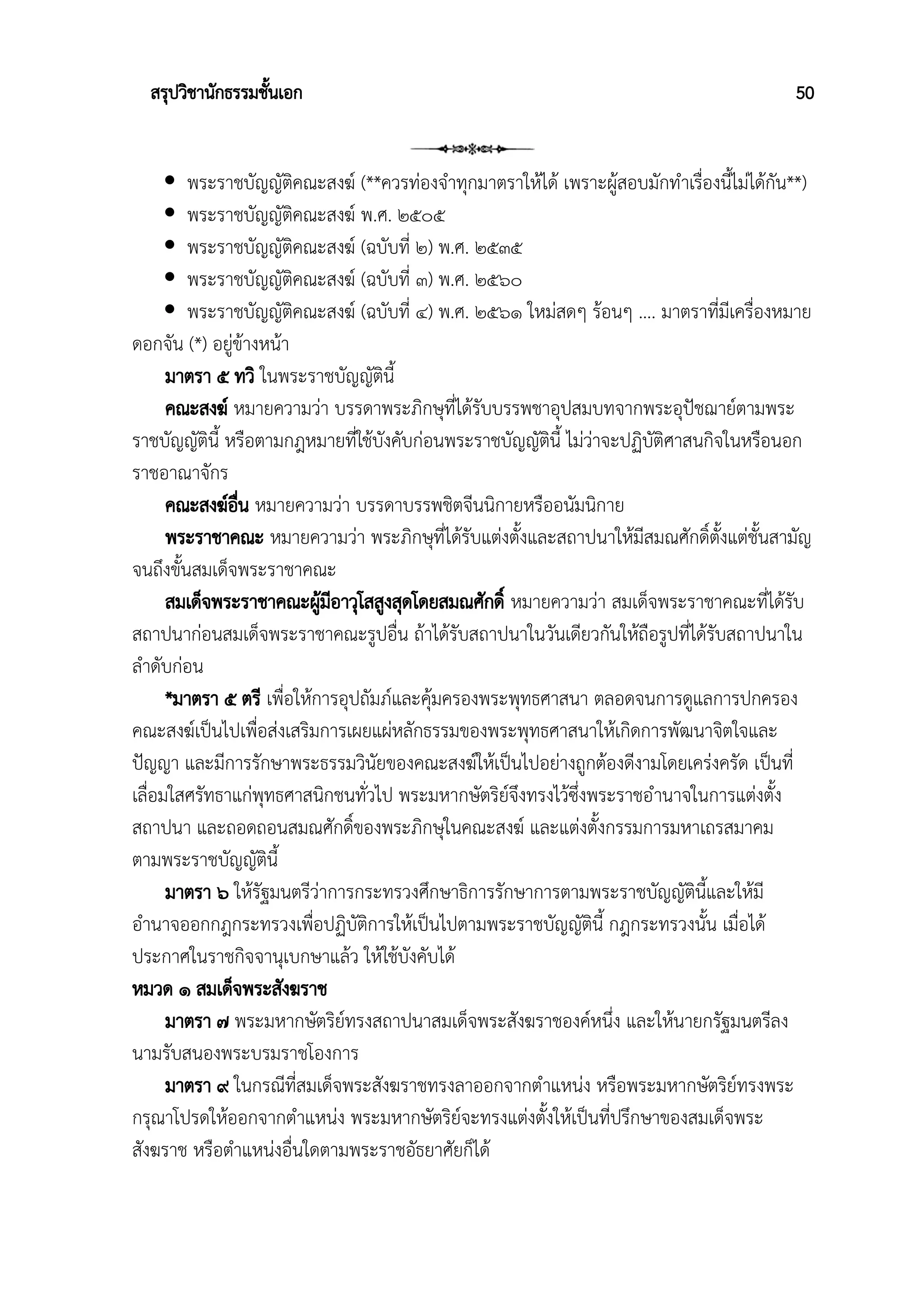 สรุปวิชานักธรรมชั้นเอก 50
 พระราชบัญญัติคณะสงฆ์ (**ควรท่องจำทุกมาตราให้ได้ เพราะผู้สอบมักทำเรื่องนี้ไม่ได้กัน**)
 พระราชบัญญัติคณะสงฆ์ พ.ศ. ๒๕๐๕
 พระราชบัญญัติคณะสงฆ์ (ฉบับที่ ๒) พ.ศ. ๒๕๓๕
 พระราชบัญญัติคณะสงฆ์ (ฉบับที่ ๓) พ.ศ. ๒๕๖๐
 พระราชบัญญัติคณะสงฆ์ (ฉบับที่ ๔) พ.ศ. ๒๕๖๑ ใหม่สดๆ ร้อนๆ …. มาตราที่มีเครื่องหมาย
ดอกจัน (*) อยู่ข้างหน้า
มาตรา ๕ ทวิ ในพระราชบัญญัตินี้
คณะสงฆ์ หมายความว่า บรรดาพระภิกษุที่ได้รับบรรพชาอุปสมบทจากพระอุปัชฌาย์ตามพระ
ราชบัญญัตินี้ หรือตามกฎหมายที่ใช้บังคับก่อนพระราชบัญญัตินี้ ไม่ว่าจะปฏิบัติศาสนกิจในหรือนอก
ราชอาณาจักร
คณะสงฆ์อื่น หมายความว่า บรรดาบรรพชิตจีนนิกายหรืออนัมนิกาย
พระราชาคณะ หมายความว่า พระภิกษุที่ได้รับแต่งตั้งและสถาปนาให้มีสมณศักดิ์ตั้งแต่ชั้นสามัญ
จนถึงขั้นสมเด็จพระราชาคณะ
สมเด็จพระราชาคณะผู้มีอาวุโสสูงสุดโดยสมณศักดิ์ หมายความว่า สมเด็จพระราชาคณะที่ได้รับ
สถาปนาก่อนสมเด็จพระราชาคณะรูปอื่น ถ้าได้รับสถาปนาในวันเดียวกันให้ถือรูปที่ได้รับสถาปนาใน
ลำดับก่อน
*มาตรา ๕ ตรี เพื่อให้การอุปถัมภ์และคุ้มครองพระพุทธศาสนา ตลอดจนการดูแลการปกครอง
คณะสงฆ์เป็นไปเพื่อส่งเสริมการเผยแผ่หลักธรรมของพระพุทธศาสนาให้เกิดการพัฒนาจิตใจและ
ปัญญา และมีการรักษาพระธรรมวินัยของคณะสงฆ์ให้เป็นไปอย่างถูกต้องดีงามโดยเคร่งครัด เป็นที่
เลื่อมใสศรัทธาแก่พุทธศาสนิกชนทั่วไป พระมหากษัตริย์จึงทรงไว้ซึ่งพระราชอำนาจในการแต่งตั้ง
สถาปนา และถอดถอนสมณศักดิ์ของพระภิกษุในคณะสงฆ์ และแต่งตั้งกรรมการมหาเถรสมาคม
ตามพระราชบัญญัตินี้
มาตรา ๖ ให้รัฐมนตรีว่าการกระทรวงศึกษาธิการรักษาการตามพระราชบัญญัตินี้และให้มี
อำนาจออกกฎกระทรวงเพื่อปฏิบัติการให้เป็นไปตามพระราชบัญญัตินี้ กฎกระทรวงนั้น เมื่อได้
ประกาศในราชกิจจานุเบกษาแล้ว ให้ใช้บังคับได้
หมวด ๑ สมเด็จพระสังฆราช
มาตรา ๗ พระมหากษัตริย์ทรงสถาปนาสมเด็จพระสังฆราชองค์หนึ่ง และให้นายกรัฐมนตรีลง
นามรับสนองพระบรมราชโองการ
มาตรา ๙ ในกรณีที่สมเด็จพระสังฆราชทรงลาออกจากตำแหน่ง หรือพระมหากษัตริย์ทรงพระ
กรุณาโปรดให้ออกจากตำแหน่ง พระมหากษัตริย์จะทรงแต่งตั้งให้เป็นที่ปรึกษาของสมเด็จพระ
สังฆราช หรือตำแหน่งอื่นใดตามพระราชอัธยาศัยก็ได้
 