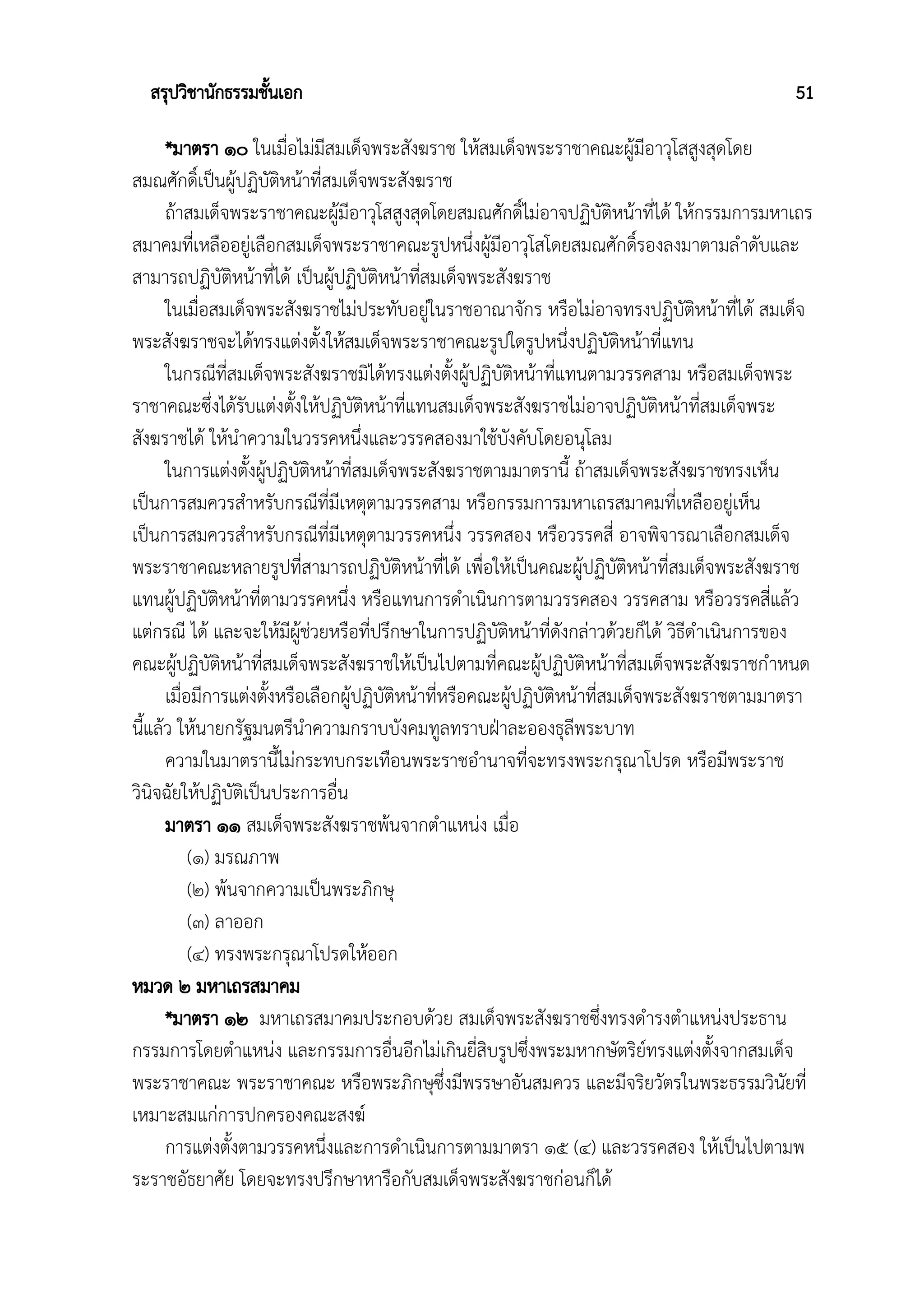 สรุปวิชานักธรรมชั้นเอก 51
*มาตรา ๑๐ ในเมื่อไม่มีสมเด็จพระสังฆราช ให้สมเด็จพระราชาคณะผู้มีอาวุโสสูงสุดโดย
สมณศักดิ์เป็นผู้ปฏิบัติหน้าที่สมเด็จพระสังฆราช
ถ้าสมเด็จพระราชาคณะผู้มีอาวุโสสูงสุดโดยสมณศักดิ์ไม่อาจปฏิบัติหน้าที่ได้ ให้กรรมการมหาเถร
สมาคมที่เหลืออยู่เลือกสมเด็จพระราชาคณะรูปหนึ่งผู้มีอาวุโสโดยสมณศักดิ์รองลงมาตามลำดับและ
สามารถปฏิบัติหน้าที่ได้ เป็นผู้ปฏิบัติหน้าที่สมเด็จพระสังฆราช
ในเมื่อสมเด็จพระสังฆราชไม่ประทับอยู่ในราชอาณาจักร หรือไม่อาจทรงปฏิบัติหน้าที่ได้ สมเด็จ
พระสังฆราชจะได้ทรงแต่งตั้งให้สมเด็จพระราชาคณะรูปใดรูปหนึ่งปฏิบัติหน้าที่แทน
ในกรณีที่สมเด็จพระสังฆราชมิได้ทรงแต่งตั้งผู้ปฏิบัติหน้าที่แทนตามวรรคสาม หรือสมเด็จพระ
ราชาคณะซึ่งได้รับแต่งตั้งให้ปฏิบัติหน้าที่แทนสมเด็จพระสังฆราชไม่อาจปฏิบัติหน้าที่สมเด็จพระ
สังฆราชได้ ให้นำความในวรรคหนึ่งและวรรคสองมาใช้บังคับโดยอนุโลม
ในการแต่งตั้งผู้ปฏิบัติหน้าที่สมเด็จพระสังฆราชตามมาตรานี้ ถ้าสมเด็จพระสังฆราชทรงเห็น
เป็นการสมควรสำหรับกรณีที่มีเหตุตามวรรคสาม หรือกรรมการมหาเถรสมาคมที่เหลืออยู่เห็น
เป็นการสมควรสำหรับกรณีที่มีเหตุตามวรรคหนึ่ง วรรคสอง หรือวรรคสี่ อาจพิจารณาเลือกสมเด็จ
พระราชาคณะหลายรูปที่สามารถปฏิบัติหน้าที่ได้ เพื่อให้เป็นคณะผู้ปฏิบัติหน้าที่สมเด็จพระสังฆราช
แทนผู้ปฏิบัติหน้าที่ตามวรรคหนึ่ง หรือแทนการดำเนินการตามวรรคสอง วรรคสาม หรือวรรคสี่แล้ว
แต่กรณี ได้ และจะให้มีผู้ช่วยหรือที่ปรึกษาในการปฏิบัติหน้าที่ดังกล่าวด้วยก็ได้ วิธีดำเนินการของ
คณะผู้ปฏิบัติหน้าที่สมเด็จพระสังฆราชให้เป็นไปตามที่คณะผู้ปฏิบัติหน้าที่สมเด็จพระสังฆราชกำหนด
เมื่อมีการแต่งตั้งหรือเลือกผู้ปฏิบัติหน้าที่หรือคณะผู้ปฏิบัติหน้าที่สมเด็จพระสังฆราชตามมาตรา
นี้แล้ว ให้นายกรัฐมนตรีนำความกราบบังคมทูลทราบฝ่าละอองธุลีพระบาท
ความในมาตรานี้ไม่กระทบกระเทือนพระราชอำนาจที่จะทรงพระกรุณาโปรด หรือมีพระราช
วินิจฉัยให้ปฏิบัติเป็นประการอื่น
มาตรา ๑๑ สมเด็จพระสังฆราชพ้นจากตำแหน่ง เมื่อ
(๑) มรณภาพ
(๒) พ้นจากความเป็นพระภิกษุ
(๓) ลาออก
(๔) ทรงพระกรุณาโปรดให้ออก
หมวด ๒ มหาเถรสมาคม
*มาตรา ๑๒ มหาเถรสมาคมประกอบด้วย สมเด็จพระสังฆราชซึ่งทรงดำรงตำแหน่งประธาน
กรรมการโดยตำแหน่ง และกรรมการอื่นอีกไม่เกินยี่สิบรูปซึ่งพระมหากษัตริย์ทรงแต่งตั้งจากสมเด็จ
พระราชาคณะ พระราชาคณะ หรือพระภิกษุซึ่งมีพรรษาอันสมควร และมีจริยวัตรในพระธรรมวินัยที่
เหมาะสมแก่การปกครองคณะสงฆ์
การแต่งตั้งตามวรรคหนึ่งและการดำเนินการตามมาตรา ๑๕ (๔) และวรรคสอง ให้เป็นไปตามพ
ระราชอัธยาศัย โดยจะทรงปรึกษาหารือกับสมเด็จพระสังฆราชก่อนก็ได้
 