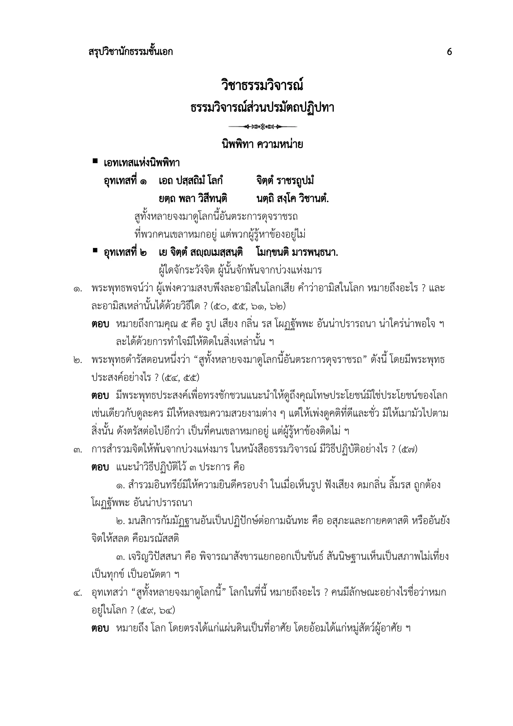สรุปวิชานักธรรมชั้นเอก 6
วิชาธรรมวิจารณ์
ธรรมวิจารณ์ส่วนปรมัตถปฏิปทา
นิพพิทา ความหน่าย
 เอทเทสแห่งนิพพิทา
อุทเทสที่ ๑ เอถ ปสฺสถิมํ โลกํ จิตฺตํ ราชรถูปมํ
ยตฺถ พลา วิสีทนฺติ นตฺถิ สงฺโค วิชานตํ.
สูทั้งหลายจงมาดูโลกนี้อันตระการดุจราชรถ
ที่พวกคนเขลาหมกอยู่ แต่พวกผู้รู้หาข้องอยู่ไม่
 อุทเทสที่ ๒ เย จิตฺตํ สญฺญฃเมสฺสนฺติ โมกฺขนติ มารพนฺธนา.
ผู้ใดจักระวังจิต ผู้นั้นจักพ้นจากบ่วงแห่งมาร
๑. พระพุทธพจน์ว่า ผู้เพ่งความสงบพึงละอามิสในโลกเสีย คำว่าอามิสในโลก หมายถึงอะไร ? และ
ละอามิสเหล่านั้นได้ด้วยวิธีใด ? (๕๐, ๕๕, ๖๑, ๖๒)
ตอบ หมายถึงกามคุณ ๕ คือ รูป เสียง กลิ่น รส โผฏฐัพพะ อันน่าปรารถนา น่าใคร่น่าพอใจ ฯ
ละได้ด้วยการทำใจมิให้ติดในสิ่งเหล่านั้น ฯ
๒. พระพุทธดำรัสตอนหนึ่งว่า “สูทั้งหลายจงมาดูโลกนี้อันตระการดุจราชรถ” ดังนี้ โดยมีพระพุทธ
ประสงค์อย่างไร ? (๕๔, ๕๕)
ตอบ มีพระพุทธประสงค์เพื่อทรงชักชวนแนะนำให้ดูถึงคุณโทษประโยชน์มิใช่ประโยชน์ของโลก
เช่นเดียวกับดูละคร มิให้หลงชมความสวยงามต่าง ๆ แต่ให้เพ่งดูคติที่ดีและชั่ว มิให้เมามัวไปตาม
สิ่งนั้น ดังตรัสต่อไปอีกว่า เป็นที่คนเขลาหมกอยู่ แต่ผู้รู้หาข้องติดไม่ ฯ
๓. การสำรวมจิตให้พ้นจากบ่วงแห่งมาร ในหนังสือธรรมวิจารณ์ มีวิธีปฏิบัติอย่างไร ? (๕๗)
ตอบ แนะนำวิธีปฏิบัติไว้ ๓ ประการ คือ
๑. สำรวมอินทรีย์มิให้ความยินดีครอบงำ ในเมื่อเห็นรูป ฟังเสียง ดมกลิ่น ลิ้มรส ถูกต้อง
โผฏฐัพพะ อันน่าปรารถนา
๒. มนสิการกัมมัฏฐานอันเป็นปฏิปักษ์ต่อกามฉันทะ คือ อสุภะและกายคตาสติ หรืออันยัง
จิตให้สลด คือมรณัสสติ
๓. เจริญวิปัสสนา คือ พิจารณาสังขารแยกออกเป็นขันธ์ สันนิษฐานเห็นเป็นสภาพไม่เที่ยง
เป็นทุกข์ เป็นอนัตตา ฯ
๔. อุทเทสว่า “สูทั้งหลายจงมาดูโลกนี้” โลกในที่นี้ หมายถึงอะไร ? คนมีลักษณะอย่างไรชื่อว่าหมก
อยู่ในโลก ? (๕๙, ๖๔)
ตอบ หมายถึง โลก โดยตรงได้แก่แผ่นดินเป็นที่อาศัย โดยอ้อมได้แก่หมู่สัตว์ผู้อาศัย ฯ
 