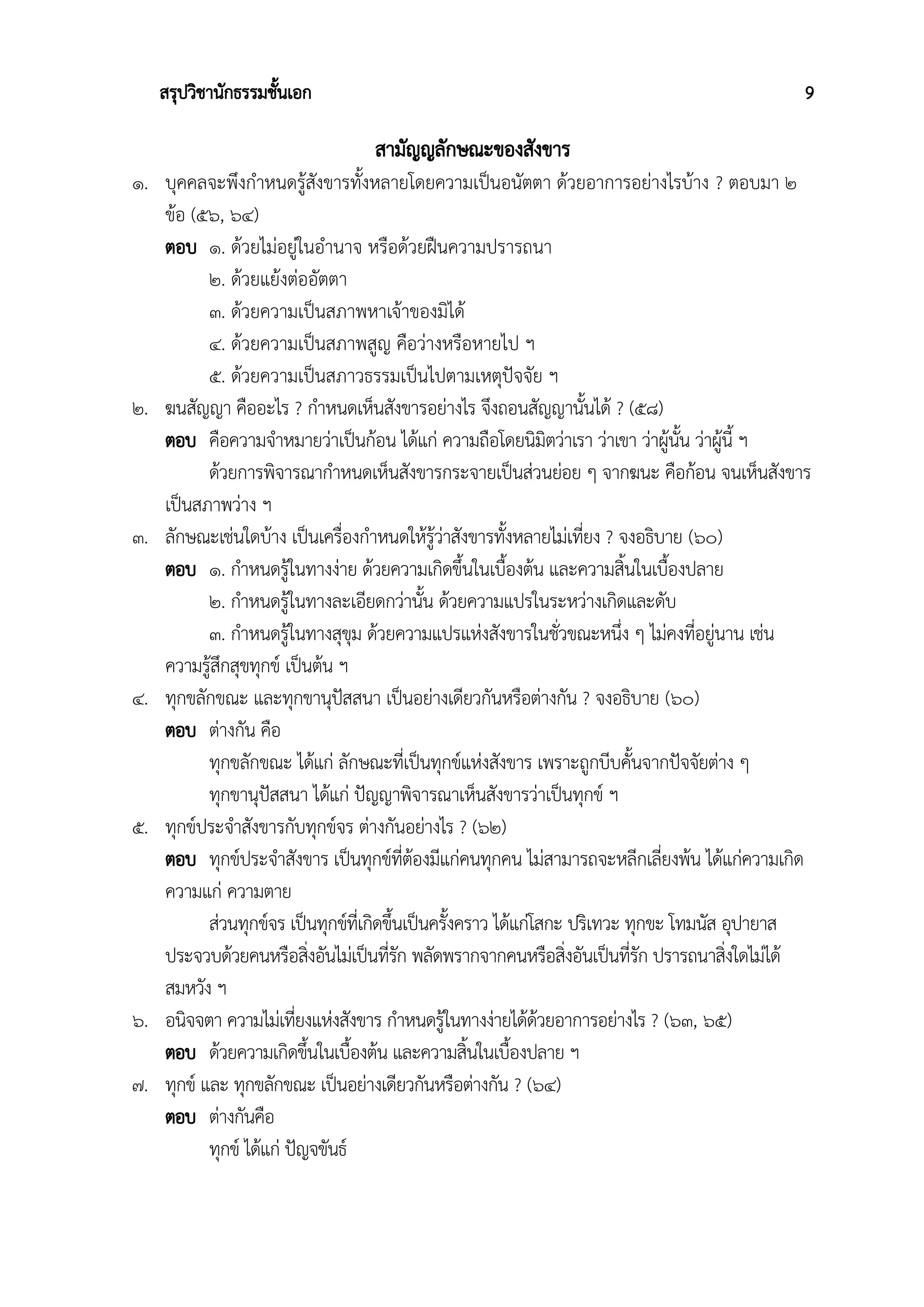 สรุปวิชานักธรรมชั้นเอก 9
สามัญญลักษณะของสังขาร
๑. บุคคลจะพึงกำหนดรู้สังขารทั้งหลายโดยความเป็นอนัตตา ด้วยอาการอย่างไรบ้าง ? ตอบมา ๒
ข้อ (๕๖, ๖๔)
ตอบ ๑. ด้วยไม่อยู่ในอำนาจ หรือด้วยฝืนความปรารถนา
๒. ด้วยแย้งต่ออัตตา
๓. ด้วยความเป็นสภาพหาเจ้าของมิได้
๔. ด้วยความเป็นสภาพสูญ คือว่างหรือหายไป ฯ
๕. ด้วยความเป็นสภาวธรรมเป็นไปตามเหตุปัจจัย ฯ
๒. ฆนสัญญา คืออะไร ? กำหนดเห็นสังขารอย่างไร จึงถอนสัญญานั้นได้ ? (๕๘)
ตอบ คือความจำหมายว่าเป็นก้อน ได้แก่ ความถือโดยนิมิตว่าเรา ว่าเขา ว่าผู้นั้น ว่าผู้นี้ ฯ
ด้วยการพิจารณากำหนดเห็นสังขารกระจายเป็นส่วนย่อย ๆ จากฆนะ คือก้อน จนเห็นสังขาร
เป็นสภาพว่าง ฯ
๓. ลักษณะเช่นใดบ้าง เป็นเครื่องกำหนดให้รู้ว่าสังขารทั้งหลายไม่เที่ยง ? จงอธิบาย (๖๐)
ตอบ ๑. กำหนดรู้ในทางง่าย ด้วยความเกิดขึ้นในเบื้องต้น และความสิ้นในเบื้องปลาย
๒. กำหนดรู้ในทางละเอียดกว่านั้น ด้วยความแปรในระหว่างเกิดและดับ
๓. กำหนดรู้ในทางสุขุม ด้วยความแปรแห่งสังขารในชั่วขณะหนึ่ง ๆ ไม่คงที่อยู่นาน เช่น
ความรู้สึกสุขทุกข์ เป็นต้น ฯ
๔. ทุกขลักขณะ และทุกขานุปัสสนา เป็นอย่างเดียวกันหรือต่างกัน ? จงอธิบาย (๖๐)
ตอบ ต่างกัน คือ
ทุกขลักขณะ ได้แก่ ลักษณะที่เป็นทุกข์แห่งสังขาร เพราะถูกบีบคั้นจากปัจจัยต่าง ๆ
ทุกขานุปัสสนา ได้แก่ ปัญญาพิจารณาเห็นสังขารว่าเป็นทุกข์ ฯ
๕. ทุกข์ประจำสังขารกับทุกข์จร ต่างกันอย่างไร ? (๖๒)
ตอบ ทุกข์ประจำสังขาร เป็นทุกข์ที่ต้องมีแก่คนทุกคน ไม่สามารถจะหลีกเลี่ยงพ้น ได้แก่ความเกิด
ความแก่ ความตาย
ส่วนทุกข์จร เป็นทุกข์ที่เกิดขึ้นเป็นครั้งคราว ได้แก่โสกะ ปริเทวะ ทุกขะ โทมนัส อุปายาส
ประจวบด้วยคนหรือสิ่งอันไม่เป็นที่รัก พลัดพรากจากคนหรือสิ่งอันเป็นที่รัก ปรารถนาสิ่งใดไม่ได้
สมหวัง ฯ
๖. อนิจจตา ความไม่เที่ยงแห่งสังขาร กำหนดรู้ในทางง่ายได้ด้วยอาการอย่างไร ? (๖๓, ๖๕)
ตอบ ด้วยความเกิดขึ้นในเบื้องต้น และความสิ้นในเบื้องปลาย ฯ
๗. ทุกข์ และ ทุกขลักขณะ เป็นอย่างเดียวกันหรือต่างกัน ? (๖๔)
ตอบ ต่างกันคือ
ทุกข์ ได้แก่ ปัญจขันธ์
 