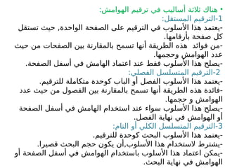 •
:‫الهوامش‬ ‫ترقيم‬ ‫في‬ ‫أساليب‬ ‫ثالثة‬ ‫هناك‬
1
:‫المستقل‬ ‫الترقيم‬-
‫تستقل‬ ‫حيث‬ ,‫الواحدة‬ ‫الصفحة‬ ‫على‬ ‫الترقيم‬ ‫في‬ ‫األسلوب‬ ‫هذا‬ ‫يعتمد‬-
.‫بأرقامها‬ ‫صفحة‬ ‫كل‬
‫حيث‬ ‫من‬ ‫الصفحات‬ ‫بين‬ ‫بالمقارنة‬ ‫تسمح‬ ‫أنها‬ ‫الطريقة‬ ‫هذه‬ ‫فوائد‬ ‫من‬-
.‫وحجمها‬ ‫الهوامش‬ ‫عدد‬
.‫الصفحة‬ ‫أسفل‬ ‫في‬ ‫الهامش‬ ‫اعتماد‬ ‫عند‬ ‫فقط‬ ‫األسلوب‬ ‫هذا‬ ‫يصلح‬-
2
:‫الفصلي‬ ‫المتسلسل‬ ‫الترقيم‬-
.‫للترقيم‬ ‫متكاملة‬ ‫كوحدة‬ ‫الباب‬ ‫أو‬ ‫الفصل‬ ‫األسلوب‬ ‫هذا‬ ‫يعتمد‬-
‫عدد‬ ‫حيث‬ ‫من‬ ‫الفصول‬ ‫بين‬ ‫بالمقارنة‬ ‫تسمح‬ ‫أنها‬ ‫الطريقة‬ ‫هذه‬ ‫فائدة‬-
.‫حجمها‬ ‫و‬ ‫الهوامش‬
‫الصفحة‬ ‫أسفل‬ ‫في‬ ‫الهامش‬ ‫استخدام‬ ‫عند‬ ‫سواء‬ ‫األسلوب‬ ‫هذا‬ ‫يصلح‬-
.‫الفصل‬ ‫نهاية‬ ‫في‬ ‫الهوامش‬ ‫أو‬
3
:‫التام‬ ‫أو‬ ‫الكلي‬ ‫المتسلسل‬ ‫الترقيم‬-
.‫للترقيم‬ ‫كوحدة‬ ‫البحث‬ ‫األسلوب‬ ‫هذا‬ ‫يعتمد‬-
.‫قصيرا‬ ‫البحث‬ ‫حجم‬ ‫يكون‬ ‫أن‬,‫األسلوب‬ ‫هذا‬ ‫الستخدام‬ ‫يشترط‬-
‫أو‬ ‫الصفحة‬ ‫أسفل‬ ‫في‬ ‫الهوامش‬ ‫باستخدام‬ ‫األسلوب‬ ‫هذا‬ ‫اعتماد‬ ‫يمكن‬-
.‫البحث‬ ‫نهاية‬ ‫في‬ ‫الهوامش‬
 