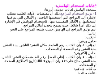 :‫الهامش‬ ‫استخدام‬ ‫*غايات‬
:‫أبرزها‬ ,‫عديدة‬ ‫لغايات‬ ‫الهامش‬ ‫يستخدم‬
1
:‫المراجع‬ ‫استخدام‬ ‫توثيق‬ -
‫تتطلب‬ ‫العلمية‬ ‫األمانة‬ ‫مقتضيات‬ ‫أن‬ ‫ذلك‬
‫فيها‬ ‫تم‬ ‫التي‬ ‫األماكن‬ ‫و‬ ,‫الباحث‬ ‫استخدمها‬ ‫التي‬ ‫المراجع‬ ‫إلى‬ ‫اإلشارة‬
‫اإلشارة‬ ‫في‬ ‫الهوامش‬ ‫فاستخدام‬ .‫منها‬ ‫المقتبسة‬ ‫األفكار‬ ‫و‬ ,‫استخدامها‬
.‫المراجع‬ ‫أماكن‬ ‫بتحديد‬ ‫يسمح‬ ‫حيث‬ ,‫شائعا‬ ‫أمرا‬ ‫ذلك‬ ‫إلى‬
•
‫النحو‬ ‫على‬ ‫المراجع‬ ‫طبيعة‬ ‫حسب‬ ‫الهامش‬ ‫في‬ ‫المراجع‬ ‫توثيق‬ ‫يتم‬
:‫التالي‬
:‫الكتب‬-‫أ‬
:‫ورقي‬ ‫حامل‬-
,‫النشر‬ ‫سنة‬ ,‫الناشر‬ :‫النشر‬ ‫مكان‬ .‫الطبعة‬ ‫رقم‬ .‫الكتاب‬ ‫عنوان‬ .‫المؤلف‬
.‫الصفحات‬ ‫أو‬ ‫الصفحة‬ ‫رقم‬ ,‫النشر‬ ‫سنة‬
:‫إلكتروني‬ ‫حامل‬-
.‫الكتاب‬ ‫عنوان‬ ,‫المؤلف‬
,‫الناشر‬ :‫النشر‬ ‫مكان‬.‫الطبعة‬ ‫رقم‬ .[‫الخط‬ ‫]على‬
>‫الموقع‬ ‫<عنوان‬:‫على‬ ‫متاح‬ .‫النشر‬ ‫سنة‬
URL
‫الصفحة‬ ,)‫االطالع‬ ‫(تاريخ‬
.‫الصفحات‬ ‫أو‬
:‫جماعي‬ ‫كتاب‬-‫ب‬
:‫ورقي‬ ‫حامل‬-
 